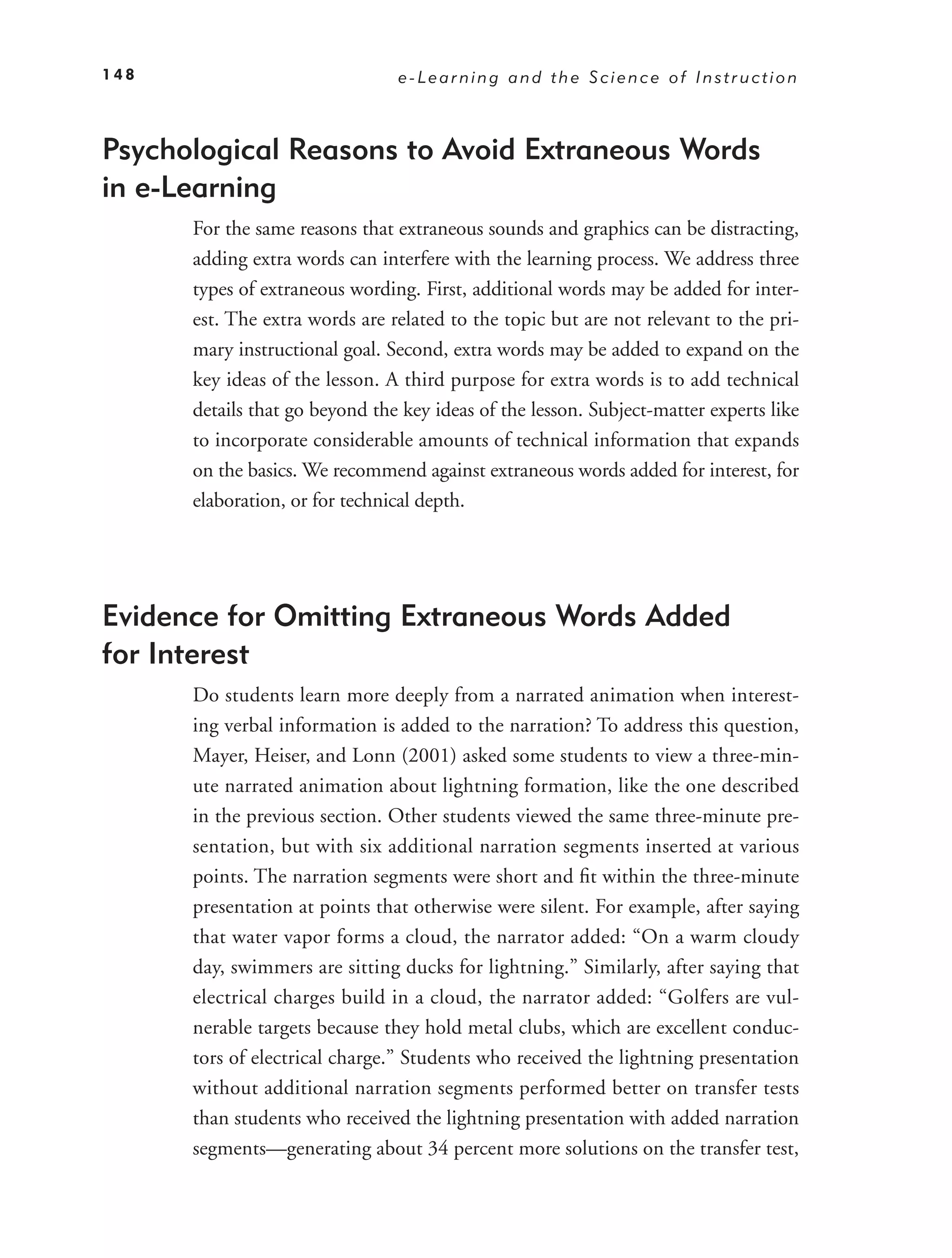 148                             e-Learning and the Science of Instruction



Psychological Reasons to Avoid Extraneous Words
in e-Learning
      For the same reasons that extraneous sounds and graphics can be distracting,
      adding extra words can interfere with the learning process. We address three
      types of extraneous wording. First, additional words may be added for inter-
      est. The extra words are related to the topic but are not relevant to the pri-
      mary instructional goal. Second, extra words may be added to expand on the
      key ideas of the lesson. A third purpose for extra words is to add technical
      details that go beyond the key ideas of the lesson. Subject-matter experts like
      to incorporate considerable amounts of technical information that expands
      on the basics. We recommend against extraneous words added for interest, for
      elaboration, or for technical depth.




Evidence for Omitting Extraneous Words Added
for Interest
      Do students learn more deeply from a narrated animation when interest-
      ing verbal information is added to the narration? To address this question,
      Mayer, Heiser, and Lonn (2001) asked some students to view a three-min-
      ute narrated animation about lightning formation, like the one described
      in the previous section. Other students viewed the same three-minute pre-
      sentation, but with six additional narration segments inserted at various
      points. The narration segments were short and ﬁt within the three-minute
      presentation at points that otherwise were silent. For example, after saying
      that water vapor forms a cloud, the narrator added: “On a warm cloudy
      day, swimmers are sitting ducks for lightning.” Similarly, after saying that
      electrical charges build in a cloud, the narrator added: “Golfers are vul-
      nerable targets because they hold metal clubs, which are excellent conduc-
      tors of electrical charge.” Students who received the lightning presentation
      without additional narration segments performed better on transfer tests
      than students who received the lightning presentation with added narration
      segments—generating about 34 percent more solutions on the transfer test,
 