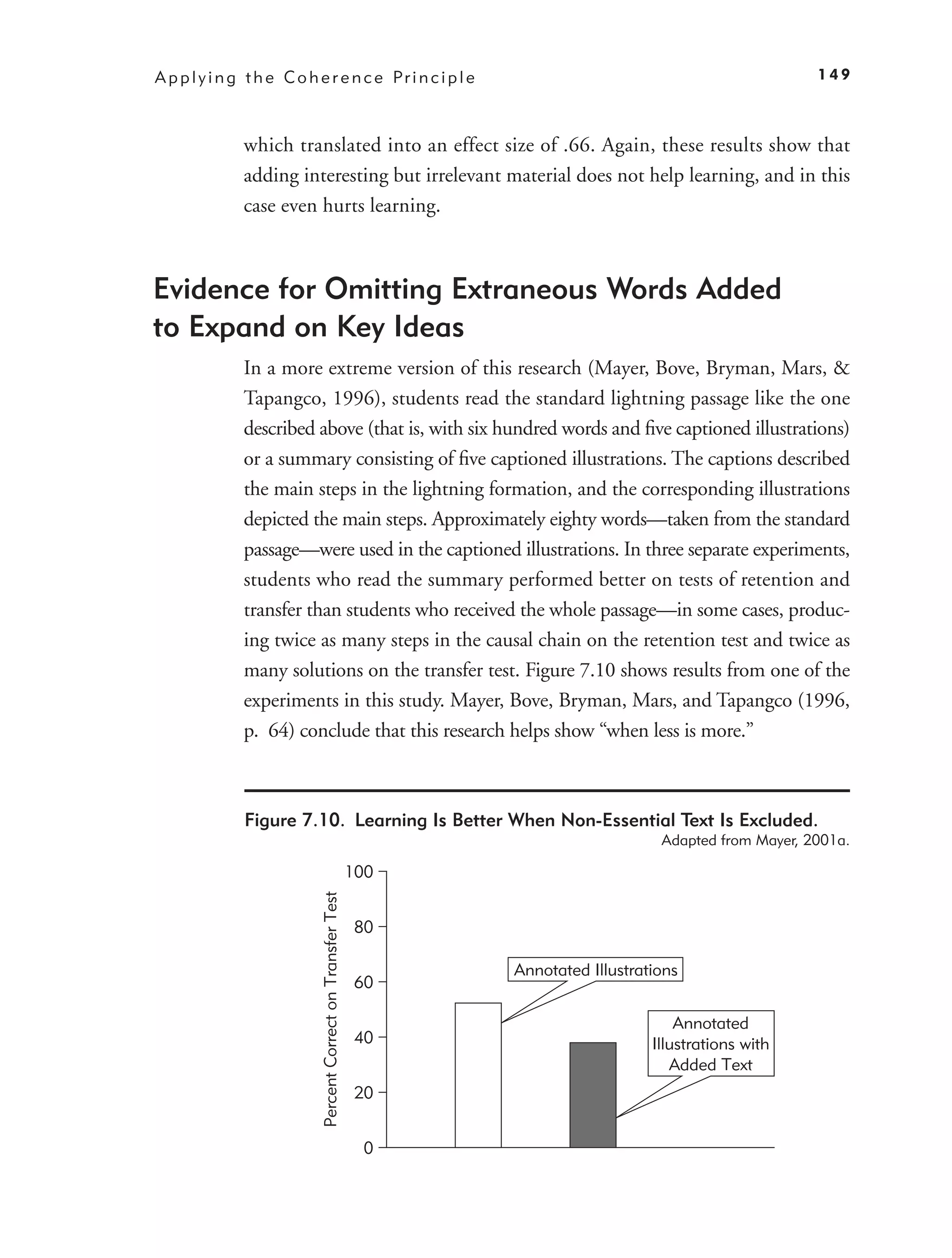 A p p l y i n g t h e C o h e r e n c e Pr i n c i p l e                                                       149



               which translated into an effect size of .66. Again, these results show that
               adding interesting but irrelevant material does not help learning, and in this
               case even hurts learning.



Evidence for Omitting Extraneous Words Added
to Expand on Key Ideas
               In a more extreme version of this research (Mayer, Bove, Bryman, Mars, &
               Tapangco, 1996), students read the standard lightning passage like the one
               described above (that is, with six hundred words and ﬁve captioned illustrations)
               or a summary consisting of ﬁve captioned illustrations. The captions described
               the main steps in the lightning formation, and the corresponding illustrations
               depicted the main steps. Approximately eighty words—taken from the standard
               passage—were used in the captioned illustrations. In three separate experiments,
               students who read the summary performed better on tests of retention and
               transfer than students who received the whole passage—in some cases, produc-
               ing twice as many steps in the causal chain on the retention test and twice as
               many solutions on the transfer test. Figure 7.10 shows results from one of the
               experiments in this study. Mayer, Bove, Bryman, Mars, and Tapangco (1996,
               p. 64) conclude that this research helps show “when less is more.”



               Figure 7.10. Learning Is Better When Non-Essential Text Is Excluded.
                                                                                          Adapted from Mayer, 2001a.

                                                                100
                             Percent Correct on Transfer Test




                                                                80

                                                                      Annotated Illustrations
                                                                60

                                                                                             Annotated
                                                                40                       Illustrations with
                                                                                            Added Text
                                                                20


                                                                 0
 