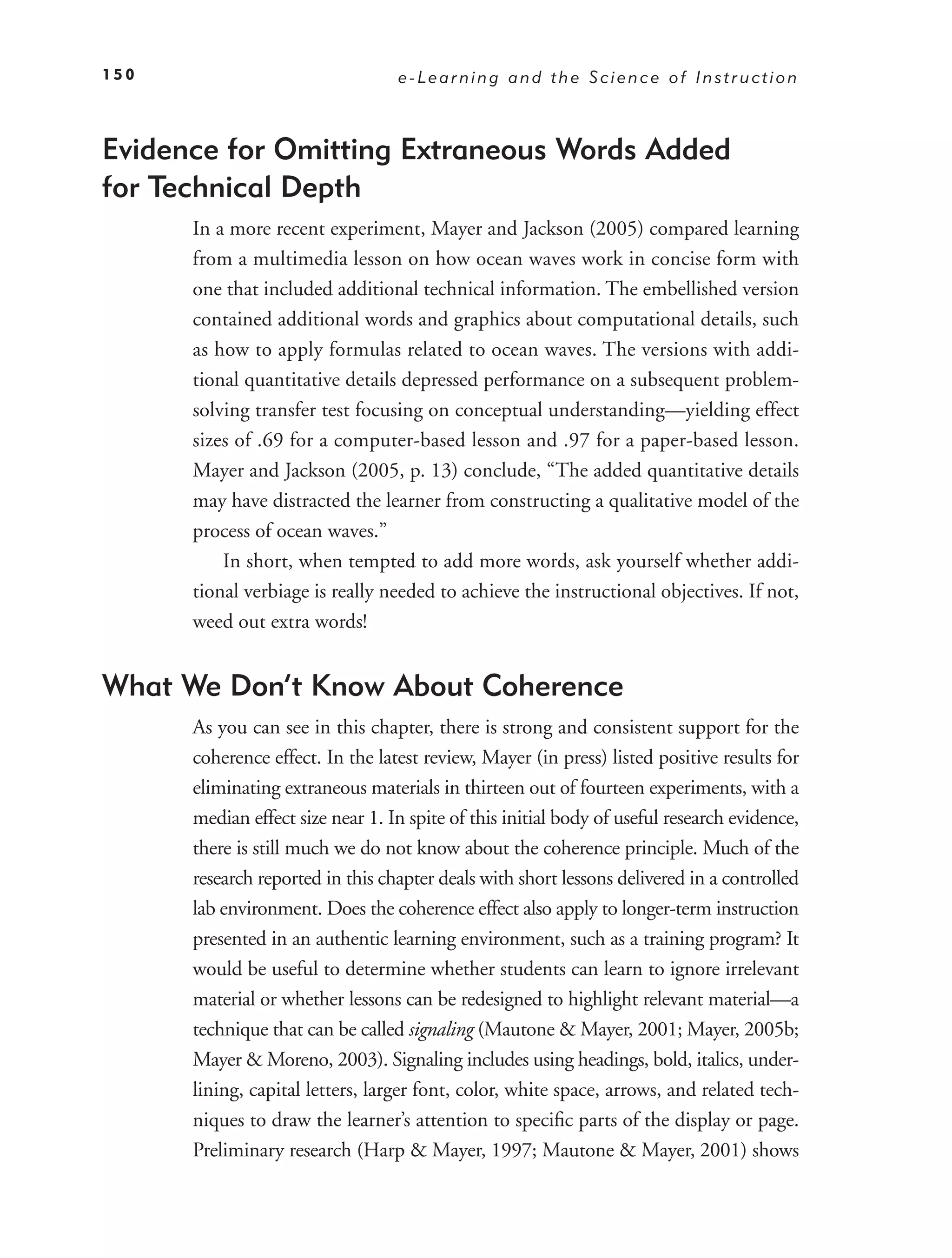 150                               e-Learning and the Science of Instruction



Evidence for Omitting Extraneous Words Added
for Technical Depth
      In a more recent experiment, Mayer and Jackson (2005) compared learning
      from a multimedia lesson on how ocean waves work in concise form with
      one that included additional technical information. The embellished version
      contained additional words and graphics about computational details, such
      as how to apply formulas related to ocean waves. The versions with addi-
      tional quantitative details depressed performance on a subsequent problem-
      solving transfer test focusing on conceptual understanding—yielding effect
      sizes of .69 for a computer-based lesson and .97 for a paper-based lesson.
      Mayer and Jackson (2005, p. 13) conclude, “The added quantitative details
      may have distracted the learner from constructing a qualitative model of the
      process of ocean waves.”
          In short, when tempted to add more words, ask yourself whether addi-
      tional verbiage is really needed to achieve the instructional objectives. If not,
      weed out extra words!


What We Don’t Know About Coherence
      As you can see in this chapter, there is strong and consistent support for the
      coherence effect. In the latest review, Mayer (in press) listed positive results for
      eliminating extraneous materials in thirteen out of fourteen experiments, with a
      median effect size near 1. In spite of this initial body of useful research evidence,
      there is still much we do not know about the coherence principle. Much of the
      research reported in this chapter deals with short lessons delivered in a controlled
      lab environment. Does the coherence effect also apply to longer-term instruction
      presented in an authentic learning environment, such as a training program? It
      would be useful to determine whether students can learn to ignore irrelevant
      material or whether lessons can be redesigned to highlight relevant material—a
      technique that can be called signaling (Mautone & Mayer, 2001; Mayer, 2005b;
      Mayer & Moreno, 2003). Signaling includes using headings, bold, italics, under-
      lining, capital letters, larger font, color, white space, arrows, and related tech-
      niques to draw the learner’s attention to speciﬁc parts of the display or page.
      Preliminary research (Harp & Mayer, 1997; Mautone & Mayer, 2001) shows
 