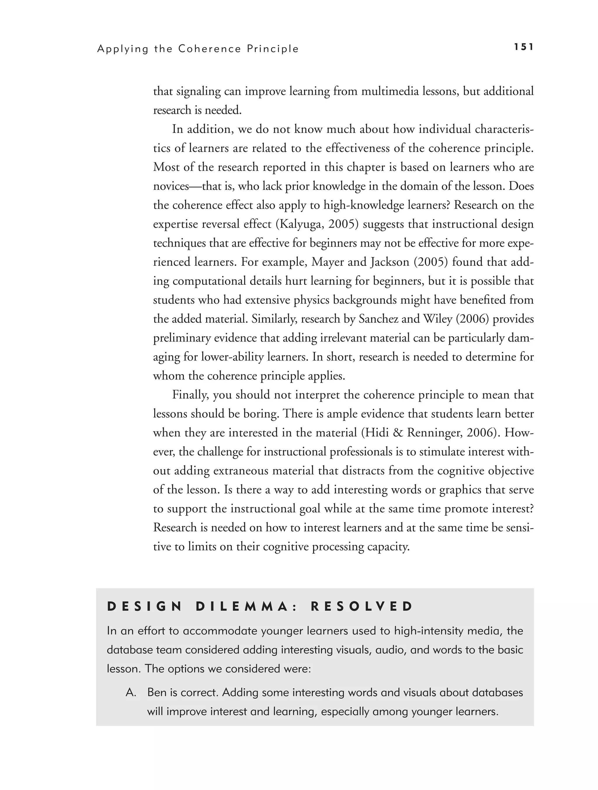 A p p l y i n g t h e C o h e r e n c e Pr i n c i p l e                                    151



               that signaling can improve learning from multimedia lessons, but additional
               research is needed.
                   In addition, we do not know much about how individual characteris-
               tics of learners are related to the effectiveness of the coherence principle.
               Most of the research reported in this chapter is based on learners who are
               novices—that is, who lack prior knowledge in the domain of the lesson. Does
               the coherence effect also apply to high-knowledge learners? Research on the
               expertise reversal effect (Kalyuga, 2005) suggests that instructional design
               techniques that are effective for beginners may not be effective for more expe-
               rienced learners. For example, Mayer and Jackson (2005) found that add-
               ing computational details hurt learning for beginners, but it is possible that
               students who had extensive physics backgrounds might have beneﬁted from
               the added material. Similarly, research by Sanchez and Wiley (2006) provides
               preliminary evidence that adding irrelevant material can be particularly dam-
               aging for lower-ability learners. In short, research is needed to determine for
               whom the coherence principle applies.
                   Finally, you should not interpret the coherence principle to mean that
               lessons should be boring. There is ample evidence that students learn better
               when they are interested in the material (Hidi & Renninger, 2006). How-
               ever, the challenge for instructional professionals is to stimulate interest with-
               out adding extraneous material that distracts from the cognitive objective
               of the lesson. Is there a way to add interesting words or graphics that serve
               to support the instructional goal while at the same time promote interest?
               Research is needed on how to interest learners and at the same time be sensi-
               tive to limits on their cognitive processing capacity.



  D ES I GN                D I L E M M A :                 RES O LVED
  In an effort to accommodate younger learners used to high-intensity media, the
  database team considered adding interesting visuals, audio, and words to the basic
  lesson. The options we considered were:

       A. Ben is correct. Adding some interesting words and visuals about databases
             will improve interest and learning, especially among younger learners.
 