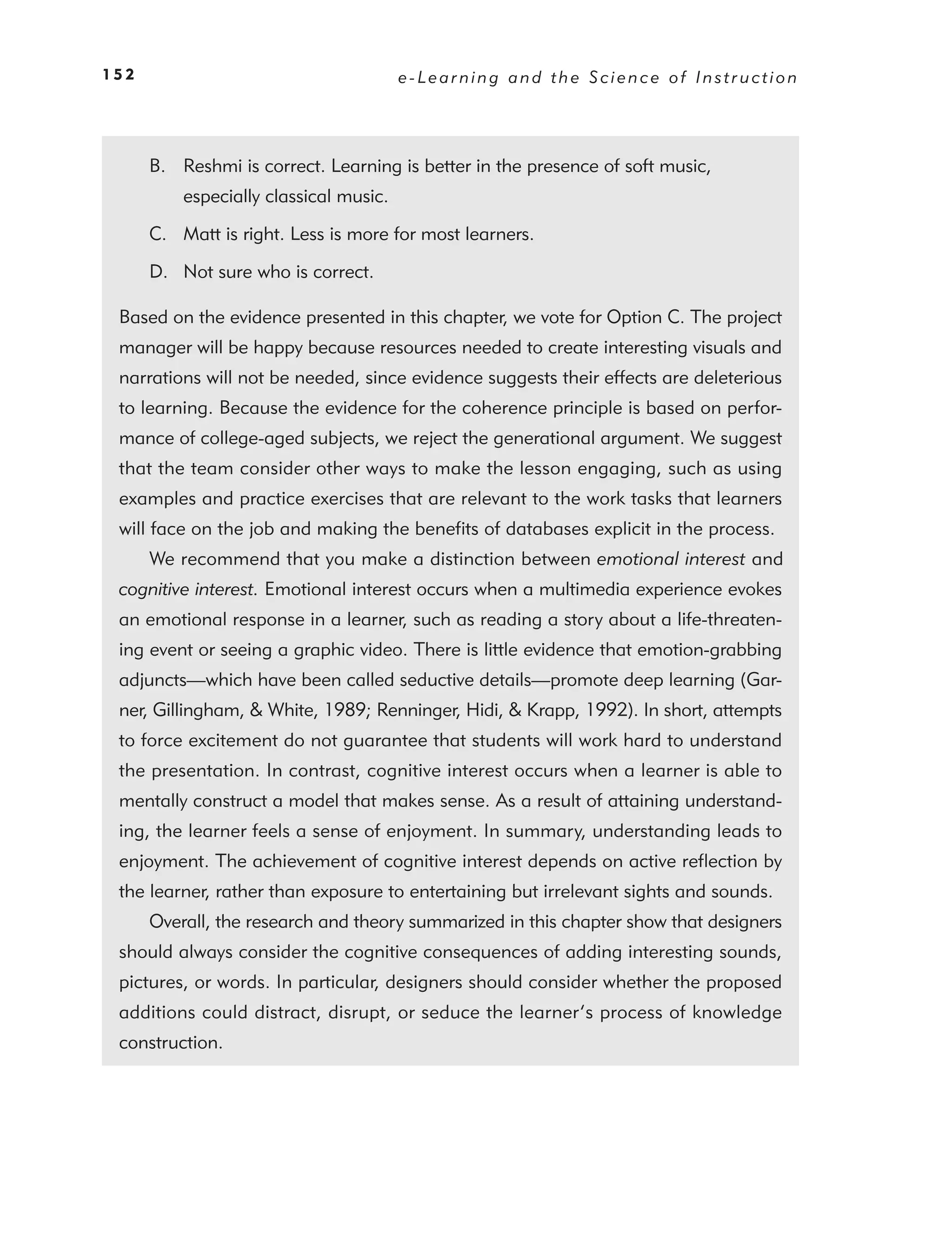 152                                     e-Learning and the Science of Instruction




      B. Reshmi is correct. Learning is better in the presence of soft music,
          especially classical music.

      C. Matt is right. Less is more for most learners.

      D. Not sure who is correct.

 Based on the evidence presented in this chapter, we vote for Option C. The project
 manager will be happy because resources needed to create interesting visuals and
 narrations will not be needed, since evidence suggests their effects are deleterious
 to learning. Because the evidence for the coherence principle is based on perfor-
 mance of college-aged subjects, we reject the generational argument. We suggest
 that the team consider other ways to make the lesson engaging, such as using
 examples and practice exercises that are relevant to the work tasks that learners
 will face on the job and making the beneﬁts of databases explicit in the process.
      We recommend that you make a distinction between emotional interest and
 cognitive interest. Emotional interest occurs when a multimedia experience evokes
 an emotional response in a learner, such as reading a story about a life-threaten-
 ing event or seeing a graphic video. There is little evidence that emotion-grabbing
 adjuncts—which have been called seductive details—promote deep learning (Gar-
 ner, Gillingham, & White, 1989; Renninger, Hidi, & Krapp, 1992). In short, attempts
 to force excitement do not guarantee that students will work hard to understand
 the presentation. In contrast, cognitive interest occurs when a learner is able to
 mentally construct a model that makes sense. As a result of attaining understand-
 ing, the learner feels a sense of enjoyment. In summary, understanding leads to
 enjoyment. The achievement of cognitive interest depends on active reﬂection by
 the learner, rather than exposure to entertaining but irrelevant sights and sounds.
      Overall, the research and theory summarized in this chapter show that designers
 should always consider the cognitive consequences of adding interesting sounds,
 pictures, or words. In particular, designers should consider whether the proposed
 additions could distract, disrupt, or seduce the learner’s process of knowledge
 construction.
 