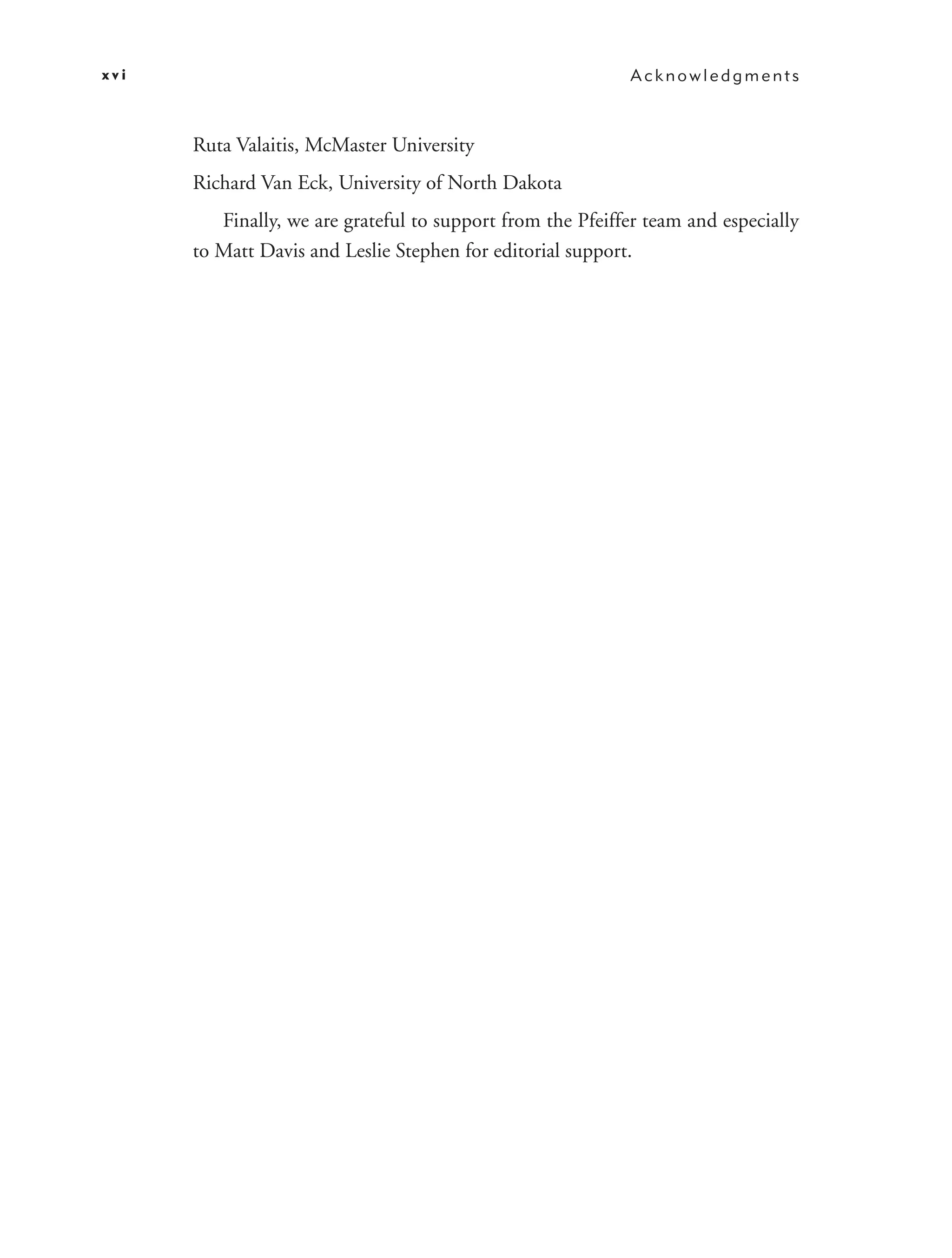xvi                                                         Acknowledgments



      Ruta Valaitis, McMaster University
      Richard Van Eck, University of North Dakota
         Finally, we are grateful to support from the Pfeiffer team and especially
      to Matt Davis and Leslie Stephen for editorial support.
 