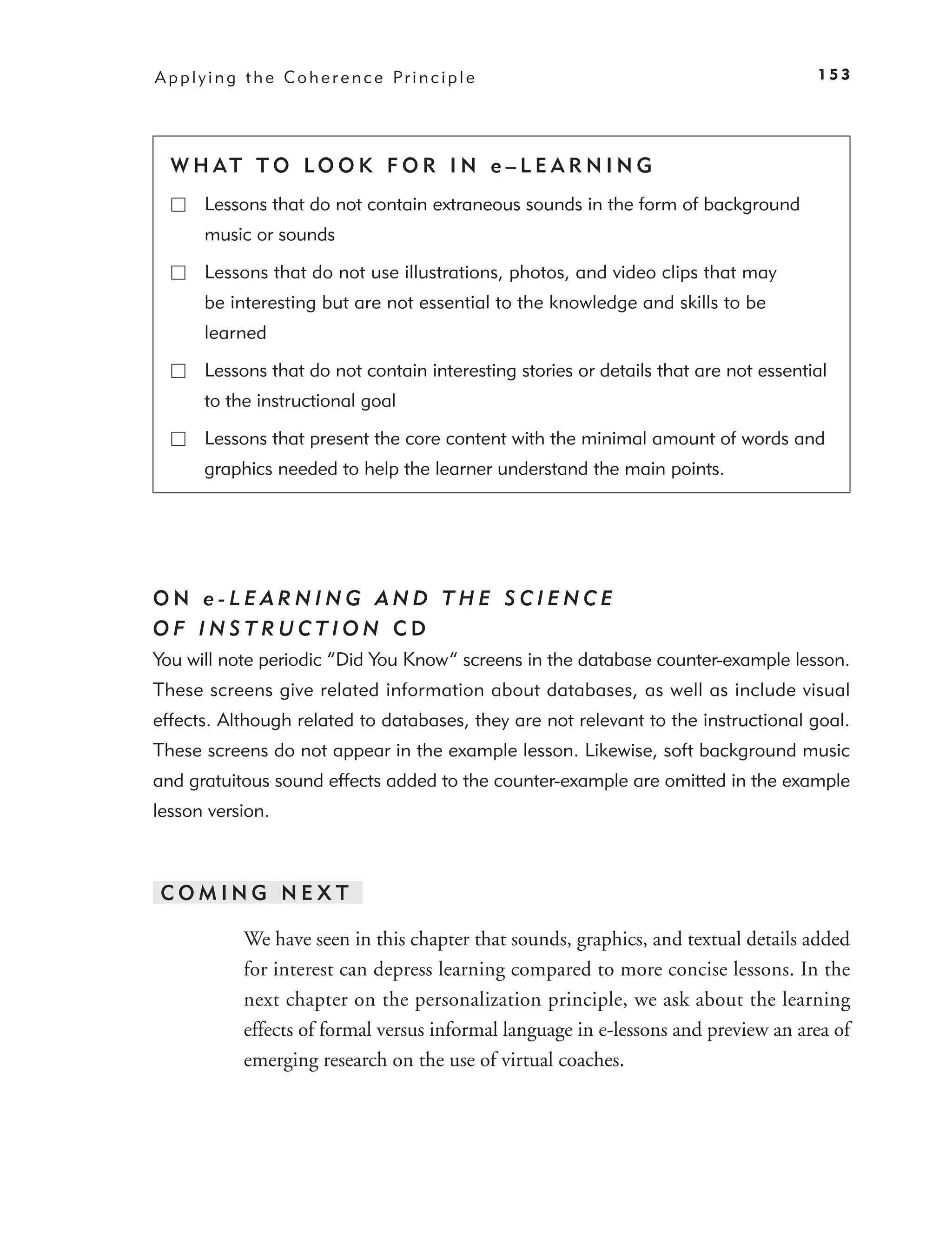 A p p l y i n g t h e C o h e r e n c e Pr i n c i p l e                                153




  W H AT T O LO O K F O R I N e – L E A R N I N G
        Lessons that do not contain extraneous sounds in the form of background
        music or sounds

        Lessons that do not use illustrations, photos, and video clips that may
        be interesting but are not essential to the knowledge and skills to be
        learned

        Lessons that do not contain interesting stories or details that are not essential
        to the instructional goal

        Lessons that present the core content with the minimal amount of words and
        graphics needed to help the learner understand the main points.




ON e-LEARNING AND THE SCIENCE
OF INSTRUCTION CD
You will note periodic “Did You Know” screens in the database counter-example lesson.
These screens give related information about databases, as well as include visual
effects. Although related to databases, they are not relevant to the instructional goal.
These screens do not appear in the example lesson. Likewise, soft background music
and gratuitous sound effects added to the counter-example are omitted in the example
lesson version.



COMING NEXT

               We have seen in this chapter that sounds, graphics, and textual details added
               for interest can depress learning compared to more concise lessons. In the
               next chapter on the personalization principle, we ask about the learning
               effects of formal versus informal language in e-lessons and preview an area of
               emerging research on the use of virtual coaches.
 