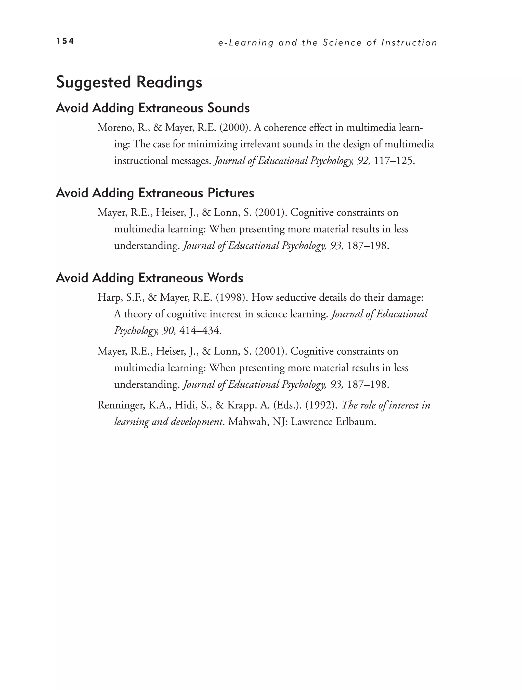 154                               e-Learning and the Science of Instruction



Suggested Readings
Avoid Adding Extraneous Sounds
      Moreno, R., & Mayer, R.E. (2000). A coherence effect in multimedia learn-
        ing: The case for minimizing irrelevant sounds in the design of multimedia
        instructional messages. Journal of Educational Psychology, 92, 117–125.

Avoid Adding Extraneous Pictures
      Mayer, R.E., Heiser, J., & Lonn, S. (2001). Cognitive constraints on
        multimedia learning: When presenting more material results in less
        understanding. Journal of Educational Psychology, 93, 187–198.

Avoid Adding Extraneous Words
      Harp, S.F., & Mayer, R.E. (1998). How seductive details do their damage:
         A theory of cognitive interest in science learning. Journal of Educational
         Psychology, 90, 414–434.
      Mayer, R.E., Heiser, J., & Lonn, S. (2001). Cognitive constraints on
        multimedia learning: When presenting more material results in less
        understanding. Journal of Educational Psychology, 93, 187–198.
      Renninger, K.A., Hidi, S., & Krapp. A. (Eds.). (1992). The role of interest in
         learning and development. Mahwah, NJ: Lawrence Erlbaum.
 