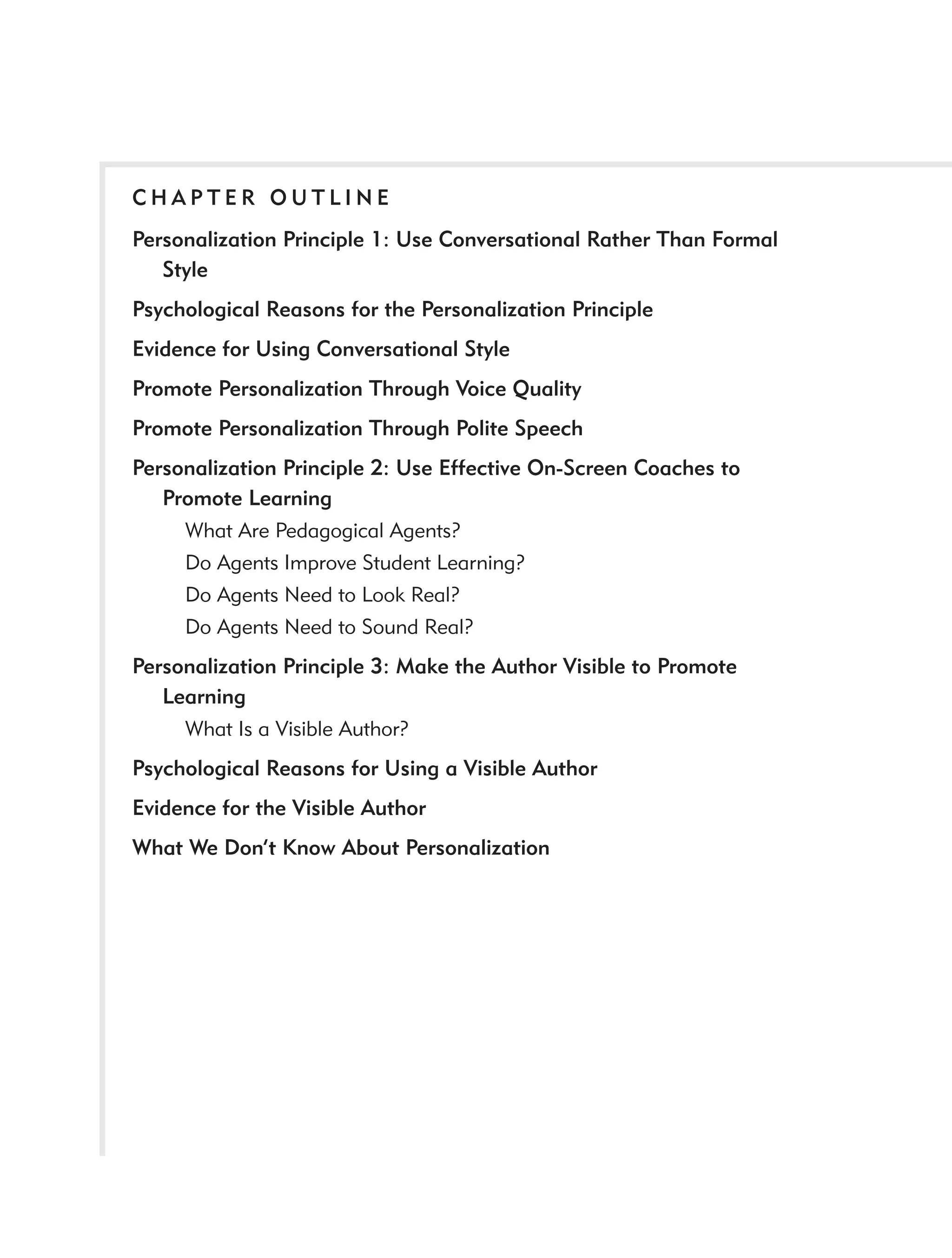CHAPTER OUTLINE
Personalization Principle 1: Use Conversational Rather Than Formal
   Style
Psychological Reasons for the Personalization Principle
Evidence for Using Conversational Style
Promote Personalization Through Voice Quality
Promote Personalization Through Polite Speech
Personalization Principle 2: Use Effective On-Screen Coaches to
   Promote Learning
     What Are Pedagogical Agents?
     Do Agents Improve Student Learning?
     Do Agents Need to Look Real?
     Do Agents Need to Sound Real?
Personalization Principle 3: Make the Author Visible to Promote
   Learning
     What Is a Visible Author?
Psychological Reasons for Using a Visible Author
Evidence for the Visible Author
What We Don’t Know About Personalization
 