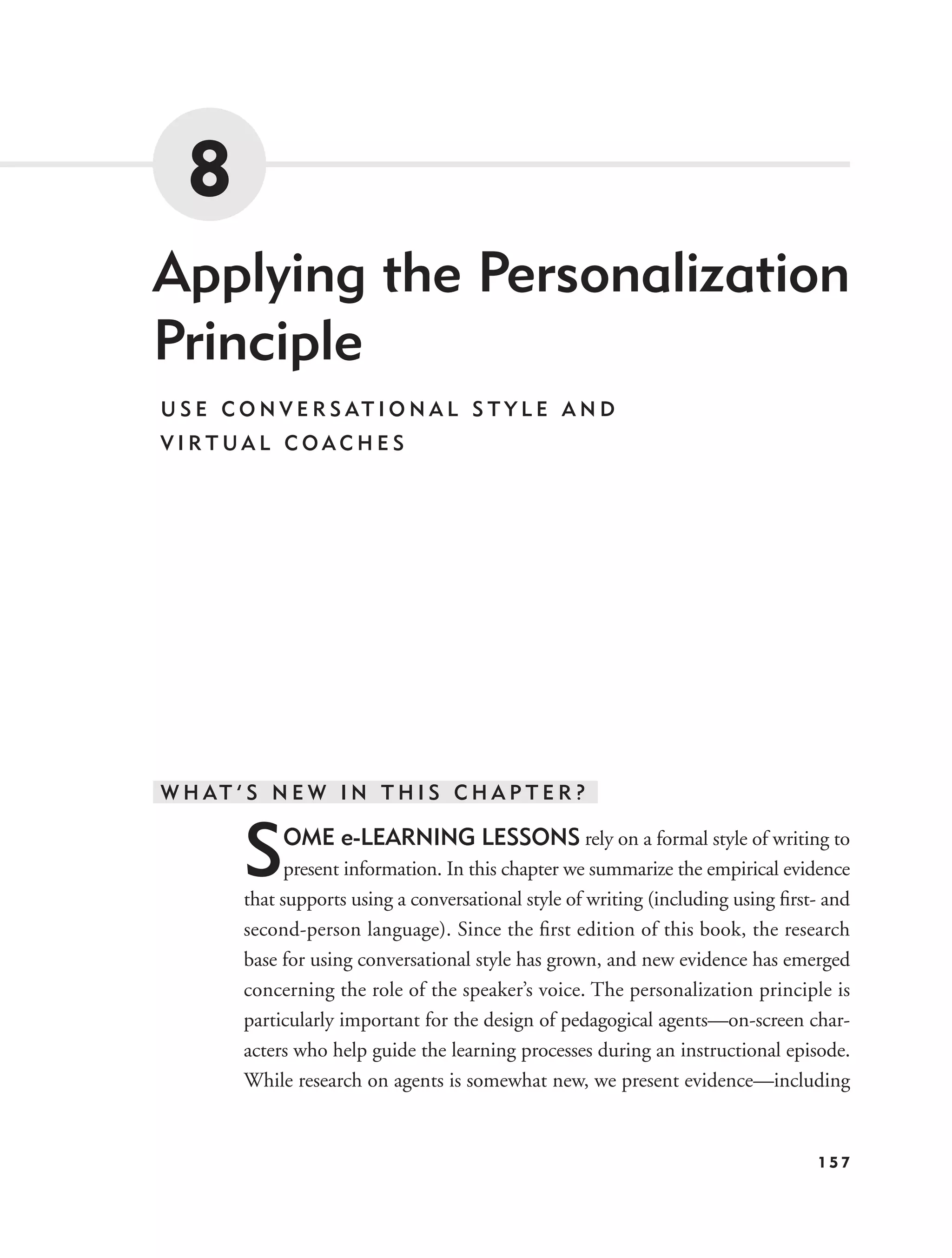 8
Applying the Personalization
Principle
U S E C O N V E R S AT I O N A L S T Y L E A N D
VIRTUAL COACHES




W H AT ’ S N E W I N T H I S C H A P T E R ?


        S    OME e-LEARNING LESSONS rely on a formal style of writing to
              present information. In this chapter we summarize the empirical evidence
        that supports using a conversational style of writing (including using ﬁrst- and
        second-person language). Since the ﬁrst edition of this book, the research
        base for using conversational style has grown, and new evidence has emerged
        concerning the role of the speaker’s voice. The personalization principle is
        particularly important for the design of pedagogical agents—on-screen char-
        acters who help guide the learning processes during an instructional episode.
        While research on agents is somewhat new, we present evidence—including


                                                                                   157
 