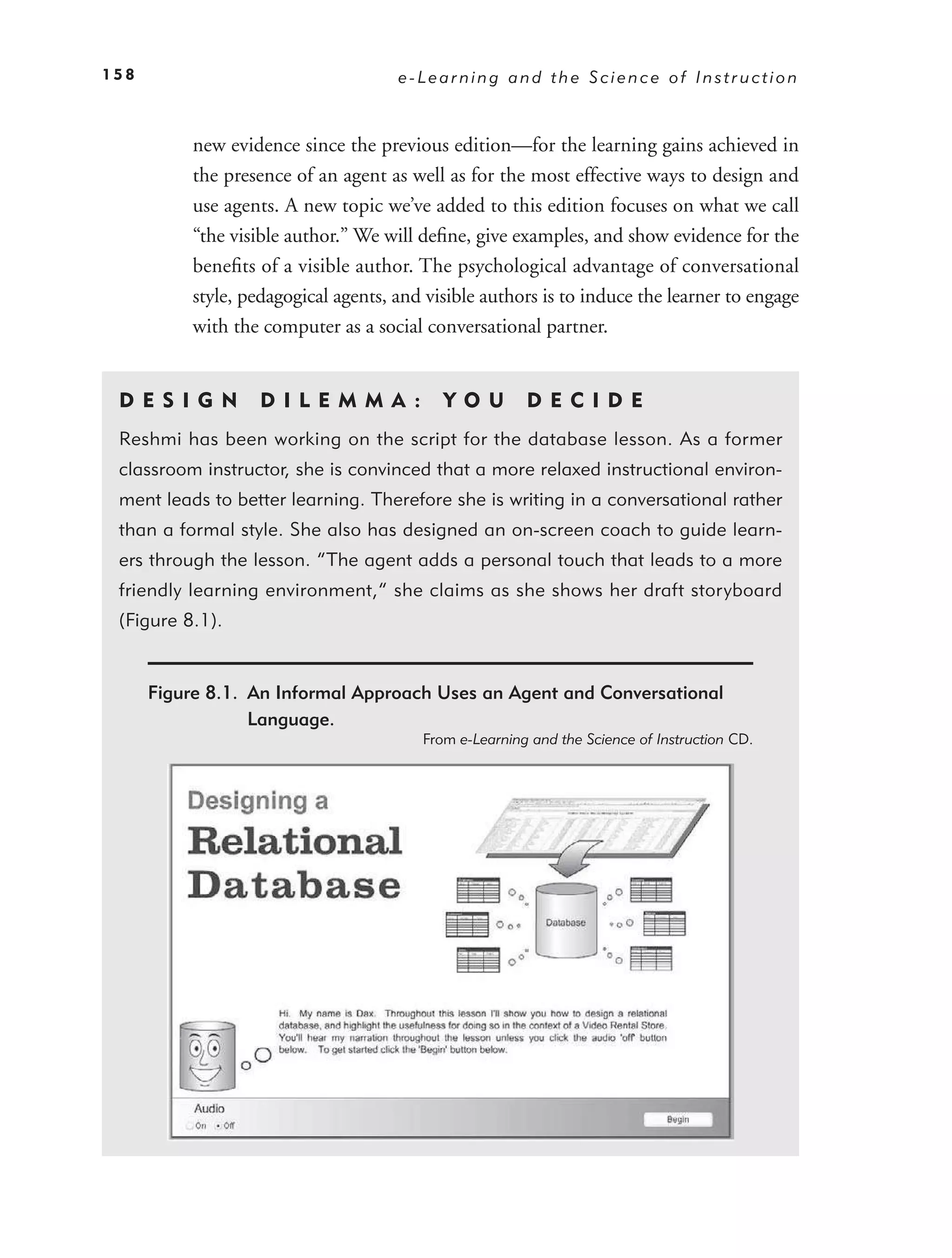 158                                   e-Learning and the Science of Instruction



           new evidence since the previous edition—for the learning gains achieved in
           the presence of an agent as well as for the most effective ways to design and
           use agents. A new topic we’ve added to this edition focuses on what we call
           “the visible author.” We will deﬁne, give examples, and show evidence for the
           beneﬁts of a visible author. The psychological advantage of conversational
           style, pedagogical agents, and visible authors is to induce the learner to engage
           with the computer as a social conversational partner.


 DE S I GN          D I L E M M A :         YO U        DEC IDE
 Reshmi has been working on the script for the database lesson. As a former
 classroom instructor, she is convinced that a more relaxed instructional environ-
 ment leads to better learning. Therefore she is writing in a conversational rather
 than a formal style. She also has designed an on-screen coach to guide learn-
 ers through the lesson. “The agent adds a personal touch that leads to a more
 friendly learning environment,” she claims as she shows her draft storyboard
 (Figure 8.1).


      Figure 8.1. An Informal Approach Uses an Agent and Conversational
                  Language.
                                         From e-Learning and the Science of Instruction CD.
 