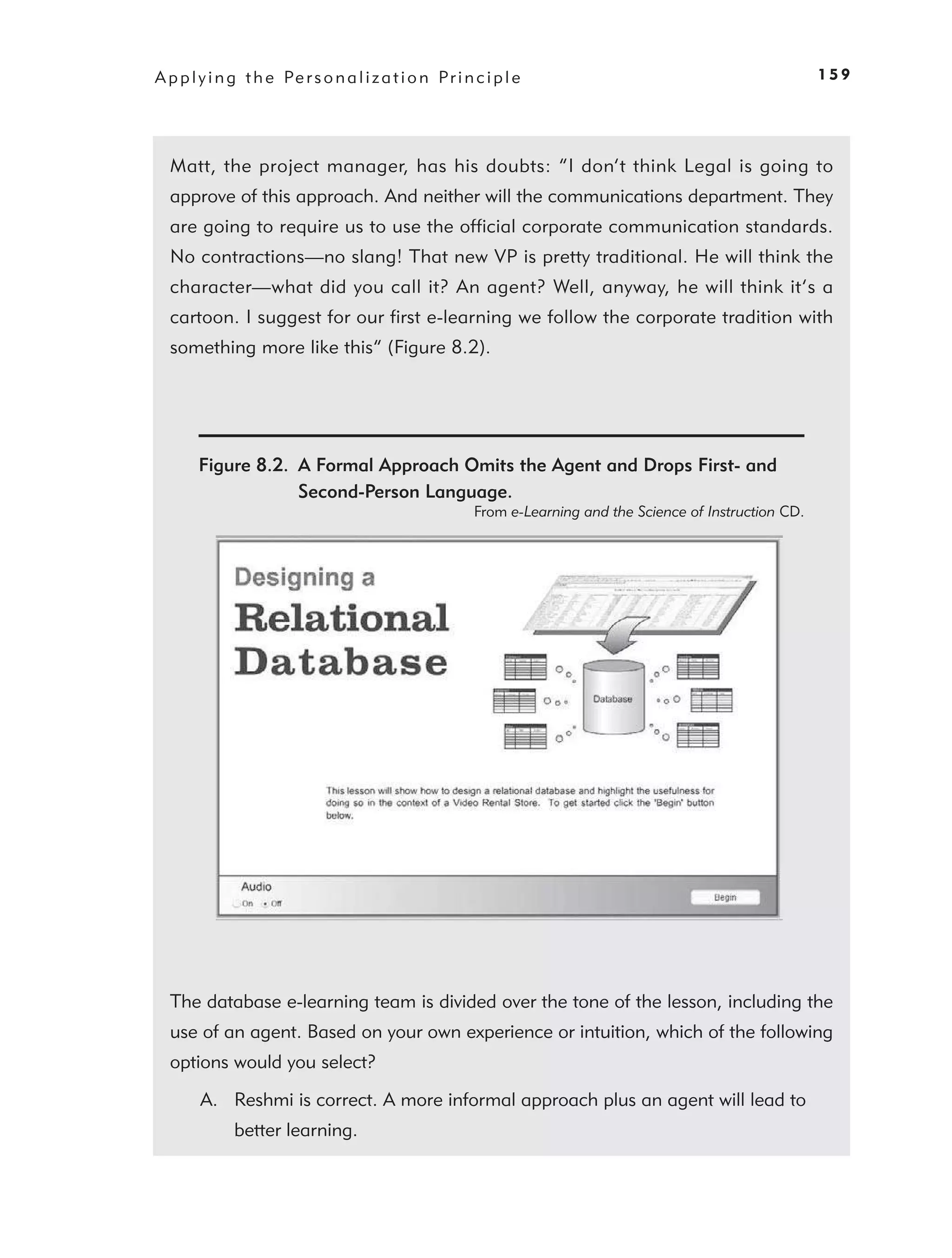 A p p l y i n g t h e Pe r s o n a l i z a t i o n P r i n c i p l e                                            159




  Matt, the project manager, has his doubts: “I don’t think Legal is going to
  approve of this approach. And neither will the communications department. They
  are going to require us to use the ofﬁcial corporate communication standards.
  No contractions—no slang! That new VP is pretty traditional. He will think the
  character—what did you call it? An agent? Well, anyway, he will think it’s a
  cartoon. I suggest for our ﬁrst e-learning we follow the corporate tradition with
  something more like this” (Figure 8.2).




        Figure 8.2. A Formal Approach Omits the Agent and Drops First- and
                    Second-Person Language.
                                                           From e-Learning and the Science of Instruction CD.




  The database e-learning team is divided over the tone of the lesson, including the
  use of an agent. Based on your own experience or intuition, which of the following
  options would you select?

        A. Reshmi is correct. A more informal approach plus an agent will lead to
              better learning.
 