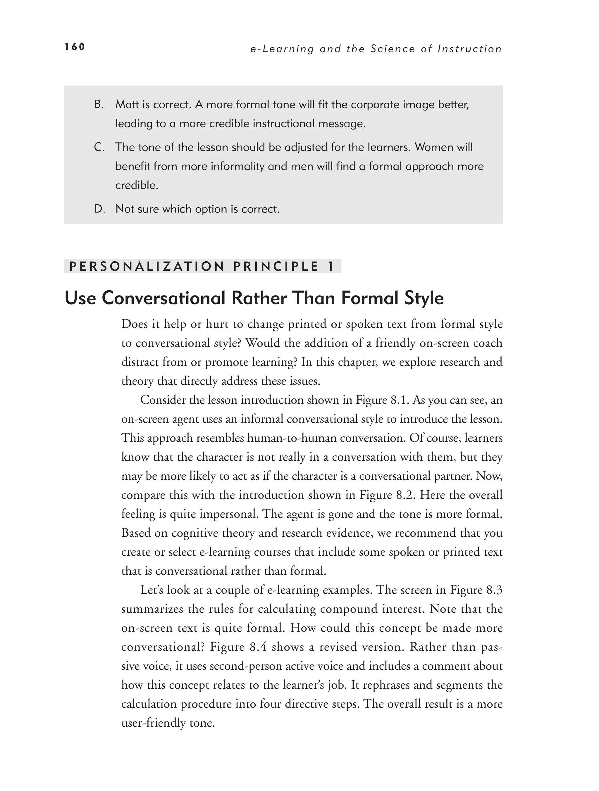 160                                  e-Learning and the Science of Instruction




      B. Matt is correct. A more formal tone will ﬁt the corporate image better,
          leading to a more credible instructional message.

      C. The tone of the lesson should be adjusted for the learners. Women will
          beneﬁt from more informality and men will ﬁnd a formal approach more
          credible.

      D. Not sure which option is correct.



P E R S O N A L I Z AT I O N P R I N C I P L E 1

Use Conversational Rather Than Formal Style
           Does it help or hurt to change printed or spoken text from formal style
           to conversational style? Would the addition of a friendly on-screen coach
           distract from or promote learning? In this chapter, we explore research and
           theory that directly address these issues.
               Consider the lesson introduction shown in Figure 8.1. As you can see, an
           on-screen agent uses an informal conversational style to introduce the lesson.
           This approach resembles human-to-human conversation. Of course, learners
           know that the character is not really in a conversation with them, but they
           may be more likely to act as if the character is a conversational partner. Now,
           compare this with the introduction shown in Figure 8.2. Here the overall
           feeling is quite impersonal. The agent is gone and the tone is more formal.
           Based on cognitive theory and research evidence, we recommend that you
           create or select e-learning courses that include some spoken or printed text
           that is conversational rather than formal.
               Let’s look at a couple of e-learning examples. The screen in Figure 8.3
           summarizes the rules for calculating compound interest. Note that the
           on-screen text is quite formal. How could this concept be made more
           conversational? Figure 8.4 shows a revised version. Rather than pas-
           sive voice, it uses second-person active voice and includes a comment about
           how this concept relates to the learner’s job. It rephrases and segments the
           calculation procedure into four directive steps. The overall result is a more
           user-friendly tone.
 