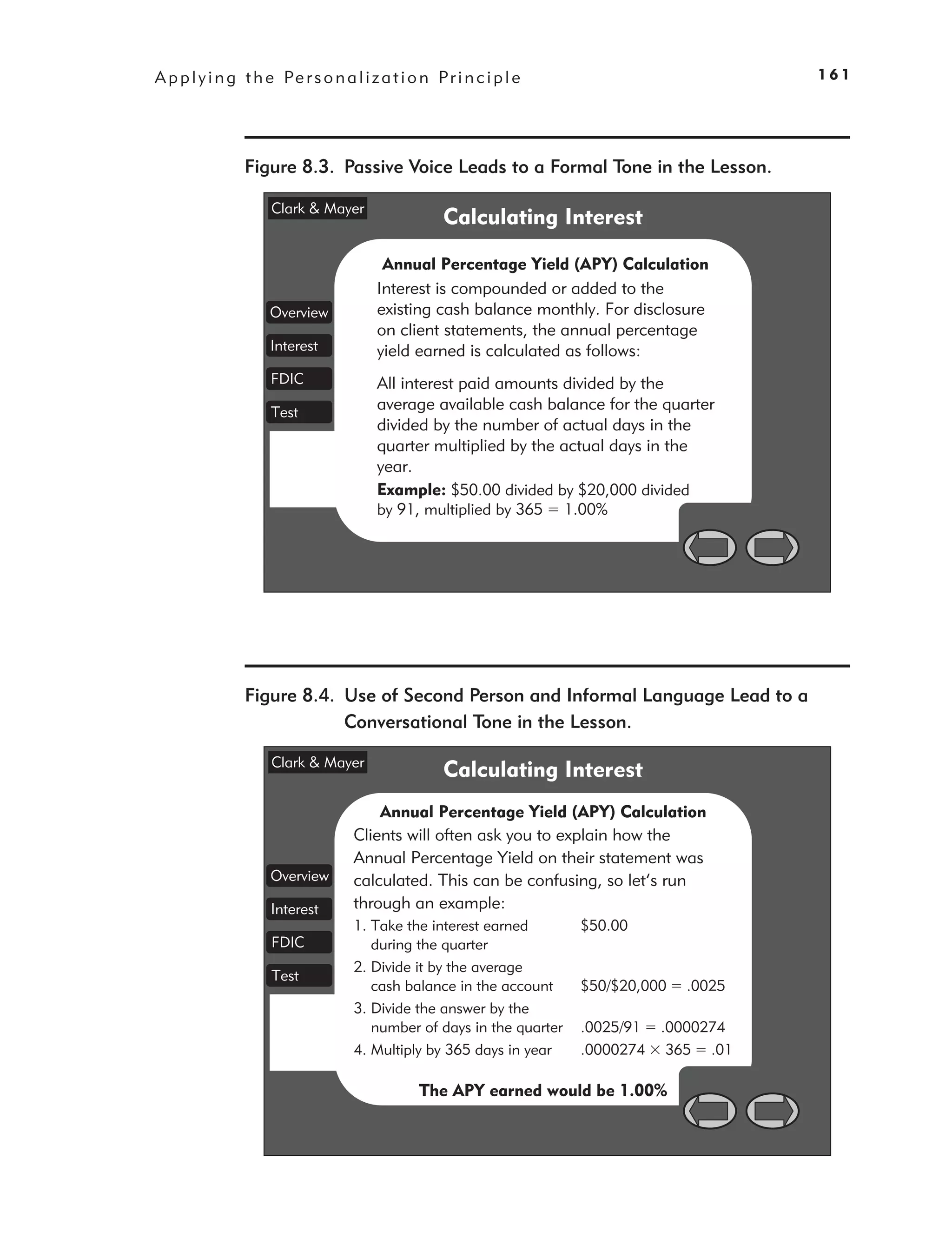 A p p l y i n g t h e Pe r s o n a l i z a t i o n P r i n c i p l e                          161




                Figure 8.3. Passive Voice Leads to a Formal Tone in the Lesson.

                     Clark & Mayer
                                                     Calculating Interest

                                          Annual Percentage Yield (APY) Calculation
                                         Interest is compounded or added to the
                     Overview            existing cash balance monthly. For disclosure
                                         on client statements, the annual percentage
                     Interest            yield earned is calculated as follows:
                     FDIC                All interest paid amounts divided by the
                     Test
                                         average available cash balance for the quarter
                                         divided by the number of actual days in the
                                         quarter multiplied by the actual days in the
                                         year.
                                         Example: $50.00 divided by $20,000 divided
                                         by 91, multiplied by 365      1.00%




                Figure 8.4. Use of Second Person and Informal Language Lead to a
                            Conversational Tone in the Lesson.

                     Clark & Mayer
                                                     Calculating Interest
                                        Annual Percentage Yield (APY) Calculation
                                    Clients will often ask you to explain how the
                                    Annual Percentage Yield on their statement was
                     Overview       calculated. This can be confusing, so let’s run
                     Interest       through an example:
                                    1. Take the interest earned         $50.00
                     FDIC              during the quarter
                                    2. Divide it by the average
                     Test
                                       cash balance in the account      $50/$20,000   .0025
                                    3. Divide the answer by the
                                       number of days in the quarter    .0025/91   .0000274
                                    4. Multiply by 365 days in year     .0000274    365 .01

                                                 The APY earned would be 1.00%
 