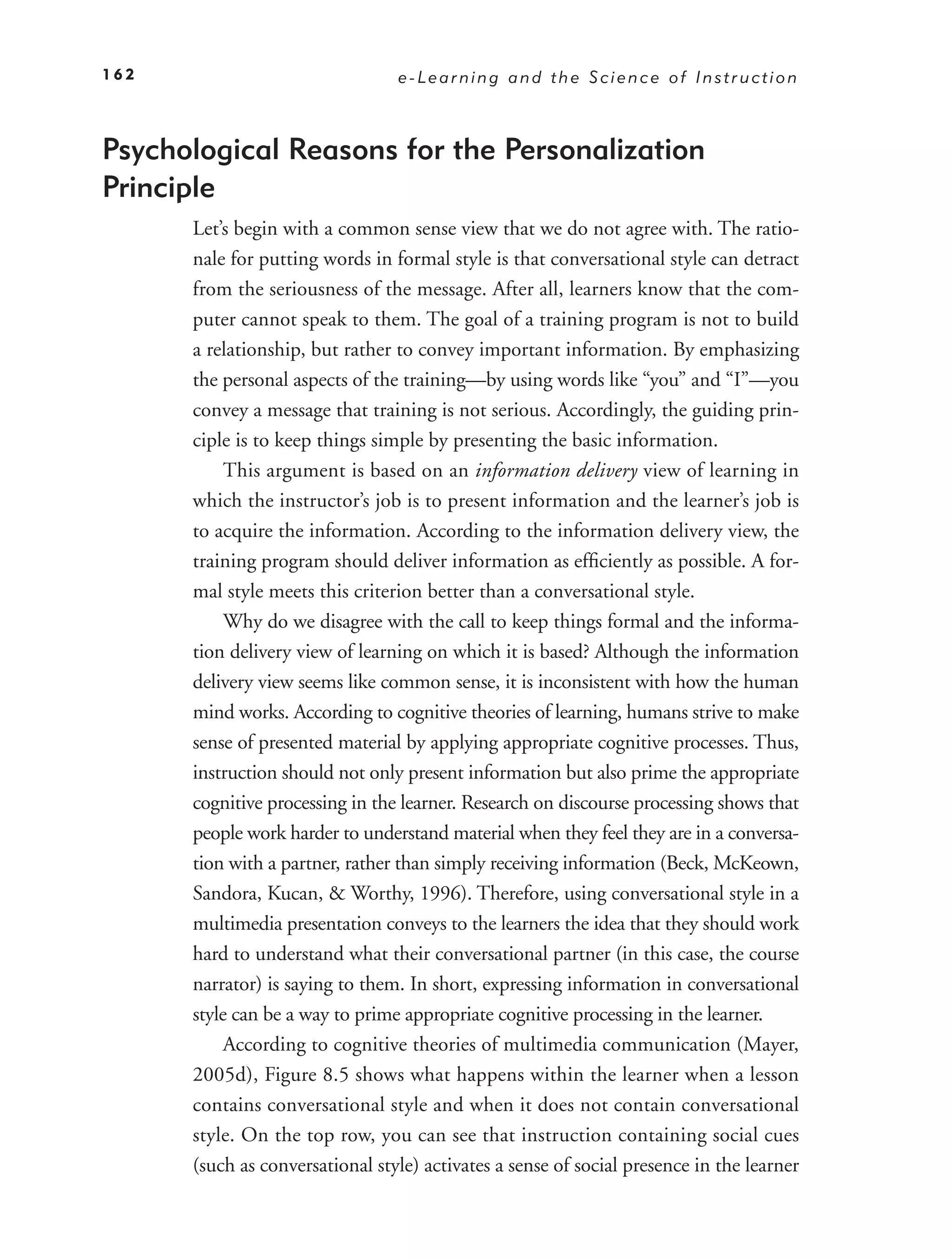 162                              e-Learning and the Science of Instruction



Psychological Reasons for the Personalization
Principle
      Let’s begin with a common sense view that we do not agree with. The ratio-
      nale for putting words in formal style is that conversational style can detract
      from the seriousness of the message. After all, learners know that the com-
      puter cannot speak to them. The goal of a training program is not to build
      a relationship, but rather to convey important information. By emphasizing
      the personal aspects of the training—by using words like “you” and “I”—you
      convey a message that training is not serious. Accordingly, the guiding prin-
      ciple is to keep things simple by presenting the basic information.
           This argument is based on an information delivery view of learning in
      which the instructor’s job is to present information and the learner’s job is
      to acquire the information. According to the information delivery view, the
      training program should deliver information as efﬁciently as possible. A for-
      mal style meets this criterion better than a conversational style.
           Why do we disagree with the call to keep things formal and the informa-
      tion delivery view of learning on which it is based? Although the information
      delivery view seems like common sense, it is inconsistent with how the human
      mind works. According to cognitive theories of learning, humans strive to make
      sense of presented material by applying appropriate cognitive processes. Thus,
      instruction should not only present information but also prime the appropriate
      cognitive processing in the learner. Research on discourse processing shows that
      people work harder to understand material when they feel they are in a conversa-
      tion with a partner, rather than simply receiving information (Beck, McKeown,
      Sandora, Kucan, & Worthy, 1996). Therefore, using conversational style in a
      multimedia presentation conveys to the learners the idea that they should work
      hard to understand what their conversational partner (in this case, the course
      narrator) is saying to them. In short, expressing information in conversational
      style can be a way to prime appropriate cognitive processing in the learner.
           According to cognitive theories of multimedia communication (Mayer,
      2005d), Figure 8.5 shows what happens within the learner when a lesson
      contains conversational style and when it does not contain conversational
      style. On the top row, you can see that instruction containing social cues
      (such as conversational style) activates a sense of social presence in the learner
 