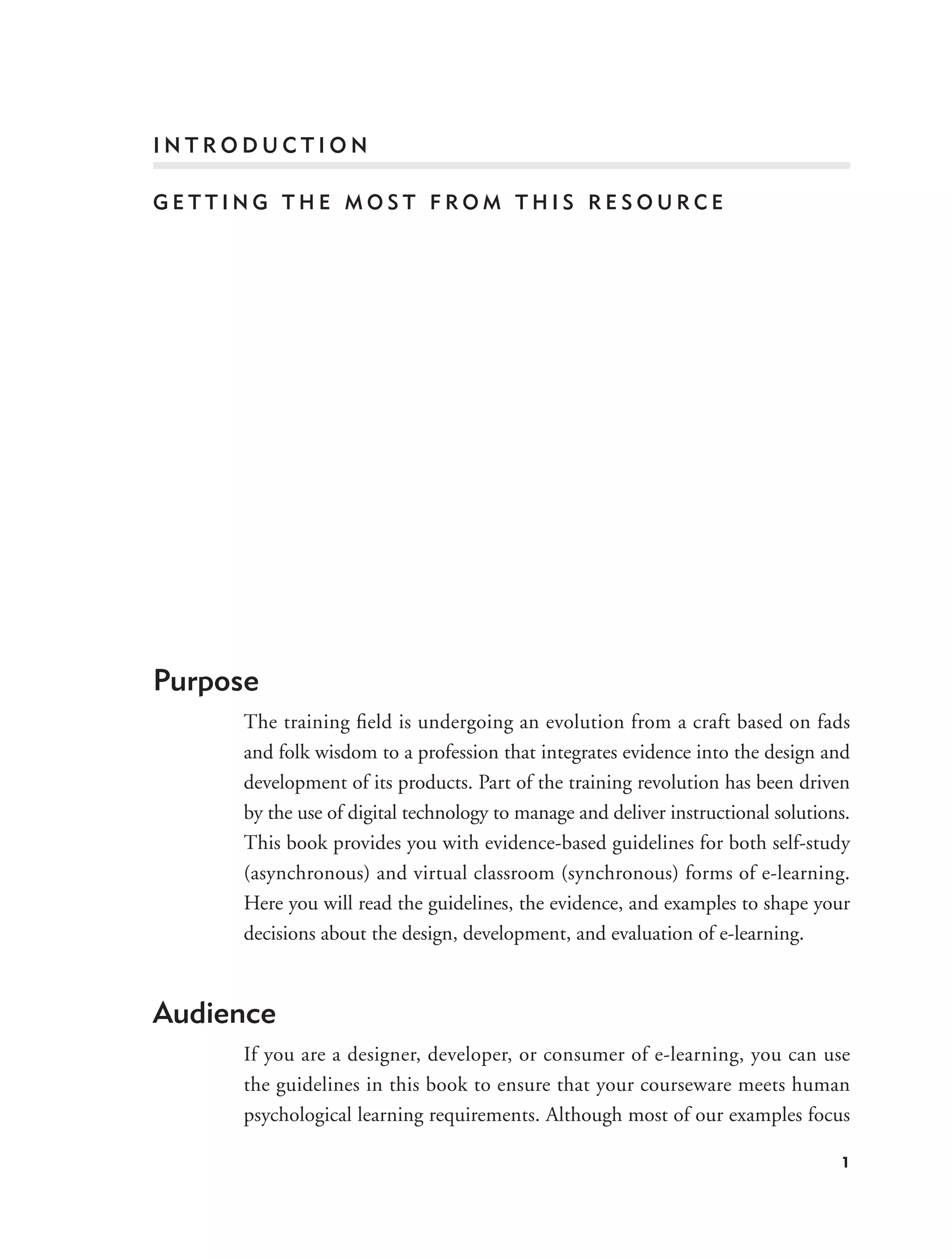 INTRODUCTION

GETTING THE MOST FROM THIS RESOURCE




Purpose
     The training ﬁeld is undergoing an evolution from a craft based on fads
     and folk wisdom to a profession that integrates evidence into the design and
     development of its products. Part of the training revolution has been driven
     by the use of digital technology to manage and deliver instructional solutions.
     This book provides you with evidence-based guidelines for both self-study
     (asynchronous) and virtual classroom (synchronous) forms of e-learning.
     Here you will read the guidelines, the evidence, and examples to shape your
     decisions about the design, development, and evaluation of e-learning.



Audience
     If you are a designer, developer, or consumer of e-learning, you can use
     the guidelines in this book to ensure that your courseware meets human
     psychological learning requirements. Although most of our examples focus

                                                                                  1
 