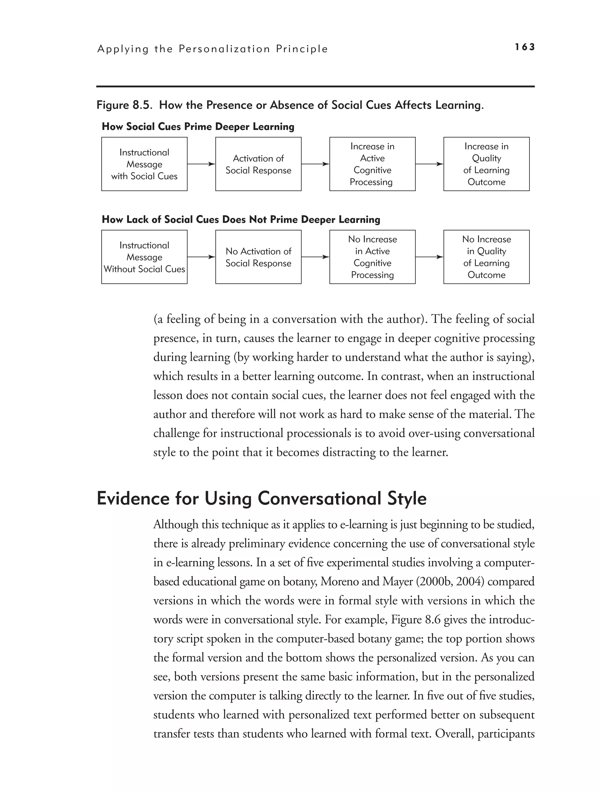 A p p l y i n g t h e Pe r s o n a l i z a t i o n P r i n c i p l e                               163




Figure 8.5. How the Presence or Absence of Social Cues Affects Learning.
 How Social Cues Prime Deeper Learning
                                                                       Increase in   Increase in
      Instructional
                                      Activation of                      Active        Quality
        Message
                                     Social Response                    Cognitive    of Learning
    with Social Cues
                                                                       Processing     Outcome


 How Lack of Social Cues Does Not Prime Deeper Learning
                                                                       No Increase   No Increase
    Instructional
                                     No Activation of                   in Active     in Quality
      Message
                                     Social Response                    Cognitive    of Learning
 Without Social Cues
                                                                       Processing     Outcome



                (a feeling of being in a conversation with the author). The feeling of social
                presence, in turn, causes the learner to engage in deeper cognitive processing
                during learning (by working harder to understand what the author is saying),
                which results in a better learning outcome. In contrast, when an instructional
                lesson does not contain social cues, the learner does not feel engaged with the
                author and therefore will not work as hard to make sense of the material. The
                challenge for instructional processionals is to avoid over-using conversational
                style to the point that it becomes distracting to the learner.


Evidence for Using Conversational Style
                Although this technique as it applies to e-learning is just beginning to be studied,
                there is already preliminary evidence concerning the use of conversational style
                in e-learning lessons. In a set of ﬁve experimental studies involving a computer-
                based educational game on botany, Moreno and Mayer (2000b, 2004) compared
                versions in which the words were in formal style with versions in which the
                words were in conversational style. For example, Figure 8.6 gives the introduc-
                tory script spoken in the computer-based botany game; the top portion shows
                the formal version and the bottom shows the personalized version. As you can
                see, both versions present the same basic information, but in the personalized
                version the computer is talking directly to the learner. In ﬁve out of ﬁve studies,
                students who learned with personalized text performed better on subsequent
                transfer tests than students who learned with formal text. Overall, participants
 
