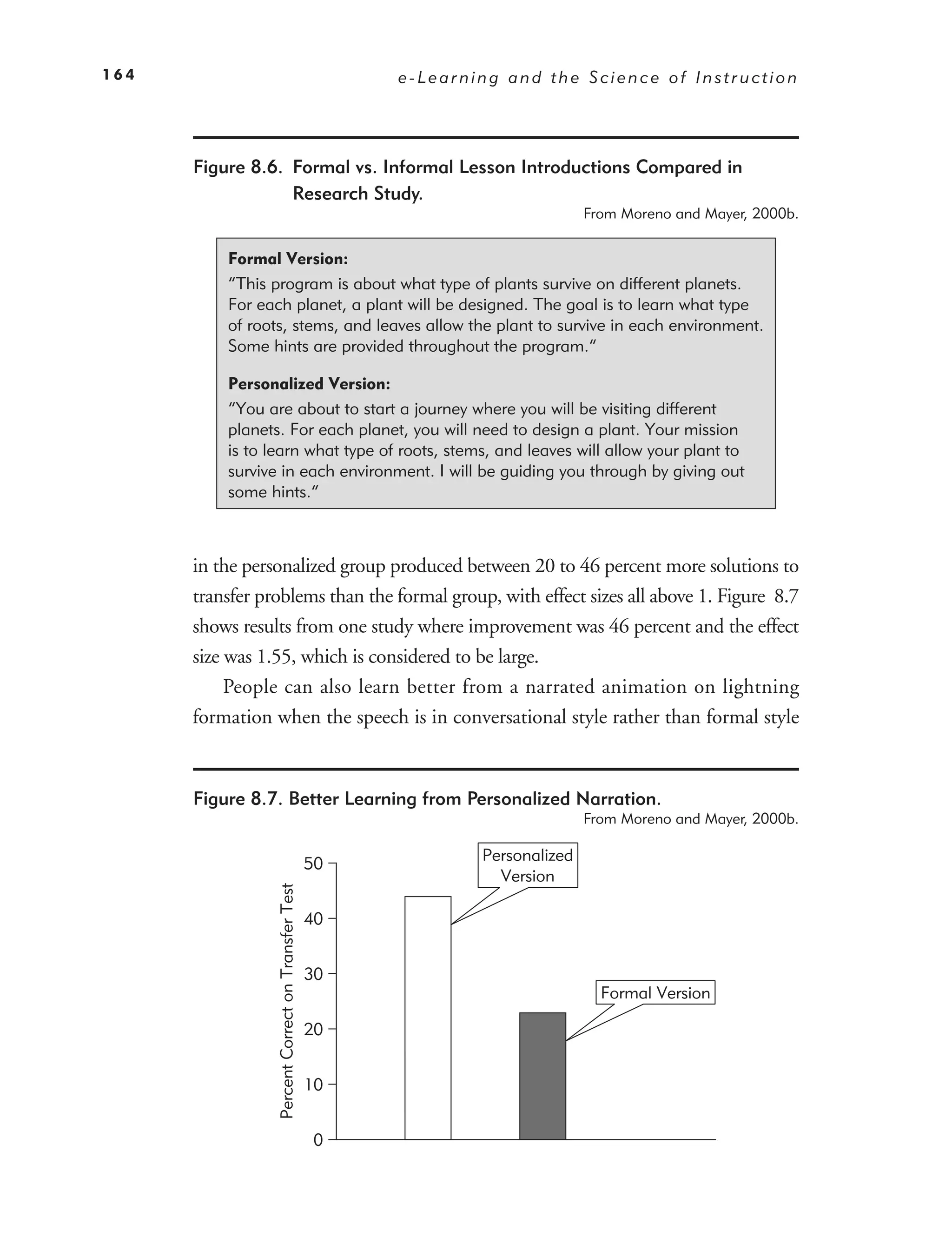164                                                      e-Learning and the Science of Instruction




      Figure 8.6. Formal vs. Informal Lesson Introductions Compared in
                  Research Study.
                                                                                From Moreno and Mayer, 2000b.


          Formal Version:
          “This program is about what type of plants survive on different planets.
          For each planet, a plant will be designed. The goal is to learn what type
          of roots, stems, and leaves allow the plant to survive in each environment.
          Some hints are provided throughout the program.”

          Personalized Version:
          “You are about to start a journey where you will be visiting different
          planets. For each planet, you will need to design a plant. Your mission
          is to learn what type of roots, stems, and leaves will allow your plant to
          survive in each environment. I will be guiding you through by giving out
          some hints.”



      in the personalized group produced between 20 to 46 percent more solutions to
      transfer problems than the formal group, with effect sizes all above 1. Figure 8.7
      shows results from one study where improvement was 46 percent and the effect
      size was 1.55, which is considered to be large.
           People can also learn better from a narrated animation on lightning
      formation when the speech is in conversational style rather than formal style


      Figure 8.7. Better Learning from Personalized Narration.
                                                                                From Moreno and Mayer, 2000b.

                                                                 Personalized
                                                    50
                                                                   Version
                 Percent Correct on Transfer Test




                                                    40


                                                    30
                                                                                  Formal Version

                                                    20


                                                    10


                                                     0
 