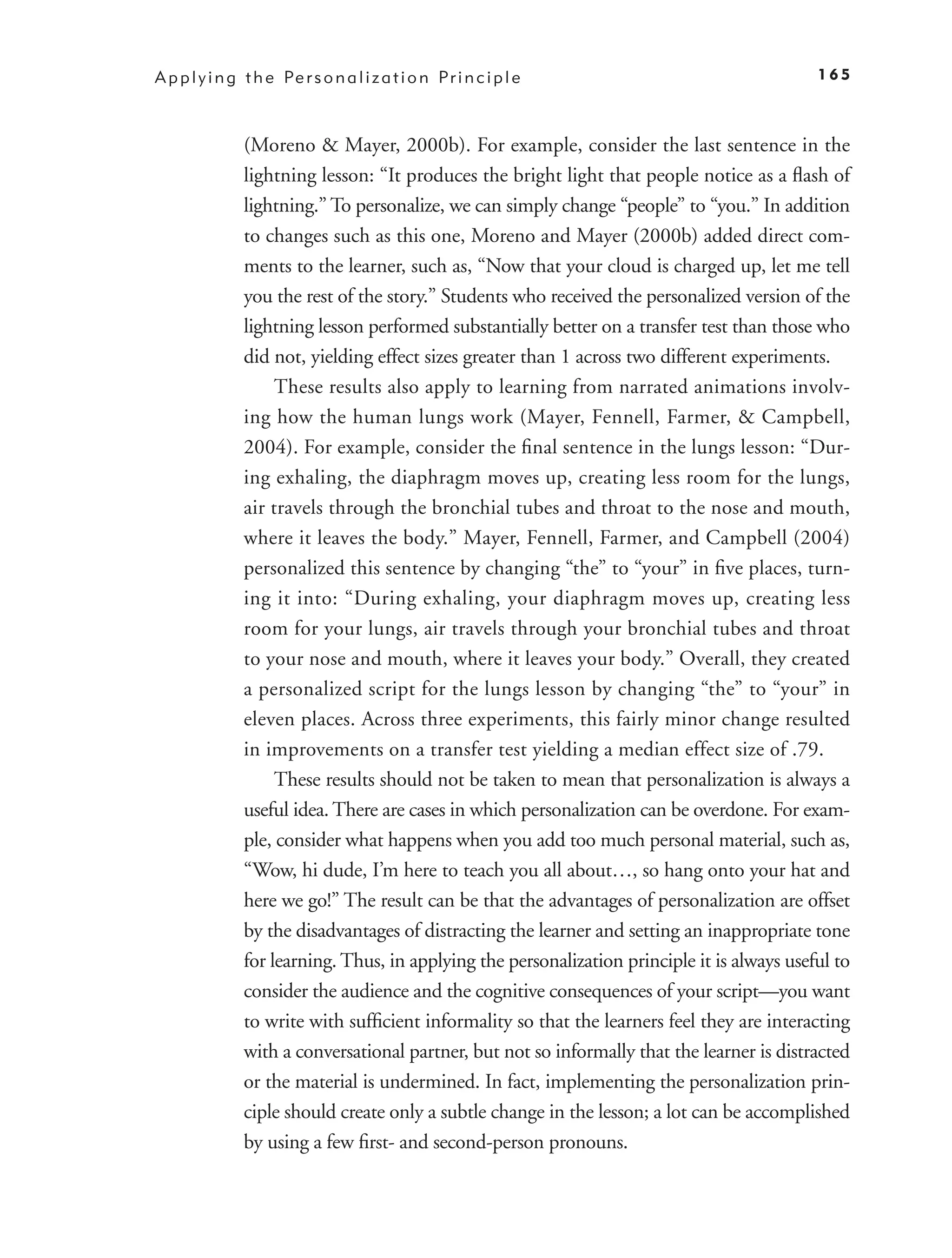 A p p l y i n g t h e Pe r s o n a l i z a t i o n P r i n c i p l e                           165



                (Moreno & Mayer, 2000b). For example, consider the last sentence in the
                lightning lesson: “It produces the bright light that people notice as a ﬂash of
                lightning.” To personalize, we can simply change “people” to “you.” In addition
                to changes such as this one, Moreno and Mayer (2000b) added direct com-
                ments to the learner, such as, “Now that your cloud is charged up, let me tell
                you the rest of the story.” Students who received the personalized version of the
                lightning lesson performed substantially better on a transfer test than those who
                did not, yielding effect sizes greater than 1 across two different experiments.
                     These results also apply to learning from narrated animations involv-
                ing how the human lungs work (Mayer, Fennell, Farmer, & Campbell,
                2004). For example, consider the ﬁnal sentence in the lungs lesson: “Dur-
                ing exhaling, the diaphragm moves up, creating less room for the lungs,
                air travels through the bronchial tubes and throat to the nose and mouth,
                where it leaves the body.” Mayer, Fennell, Farmer, and Campbell (2004)
                personalized this sentence by changing “the” to “your” in ﬁve places, turn-
                ing it into: “During exhaling, your diaphragm moves up, creating less
                room for your lungs, air travels through your bronchial tubes and throat
                to your nose and mouth, where it leaves your body.” Overall, they created
                a personalized script for the lungs lesson by changing “the” to “your” in
                eleven places. Across three experiments, this fairly minor change resulted
                in improvements on a transfer test yielding a median effect size of .79.
                     These results should not be taken to mean that personalization is always a
                useful idea. There are cases in which personalization can be overdone. For exam-
                ple, consider what happens when you add too much personal material, such as,
                “Wow, hi dude, I’m here to teach you all about…, so hang onto your hat and
                here we go!” The result can be that the advantages of personalization are offset
                by the disadvantages of distracting the learner and setting an inappropriate tone
                for learning. Thus, in applying the personalization principle it is always useful to
                consider the audience and the cognitive consequences of your script—you want
                to write with sufﬁcient informality so that the learners feel they are interacting
                with a conversational partner, but not so informally that the learner is distracted
                or the material is undermined. In fact, implementing the personalization prin-
                ciple should create only a subtle change in the lesson; a lot can be accomplished
                by using a few ﬁrst- and second-person pronouns.
 
