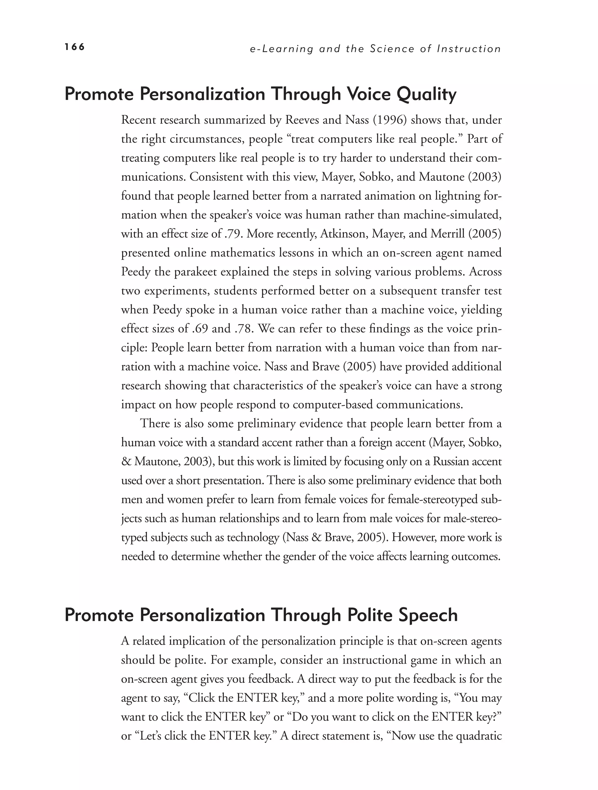 166                              e-Learning and the Science of Instruction



Promote Personalization Through Voice Quality
      Recent research summarized by Reeves and Nass (1996) shows that, under
      the right circumstances, people “treat computers like real people.” Part of
      treating computers like real people is to try harder to understand their com-
      munications. Consistent with this view, Mayer, Sobko, and Mautone (2003)
      found that people learned better from a narrated animation on lightning for-
      mation when the speaker’s voice was human rather than machine-simulated,
      with an effect size of .79. More recently, Atkinson, Mayer, and Merrill (2005)
      presented online mathematics lessons in which an on-screen agent named
      Peedy the parakeet explained the steps in solving various problems. Across
      two experiments, students performed better on a subsequent transfer test
      when Peedy spoke in a human voice rather than a machine voice, yielding
      effect sizes of .69 and .78. We can refer to these ﬁndings as the voice prin-
      ciple: People learn better from narration with a human voice than from nar-
      ration with a machine voice. Nass and Brave (2005) have provided additional
      research showing that characteristics of the speaker’s voice can have a strong
      impact on how people respond to computer-based communications.
           There is also some preliminary evidence that people learn better from a
      human voice with a standard accent rather than a foreign accent (Mayer, Sobko,
      & Mautone, 2003), but this work is limited by focusing only on a Russian accent
      used over a short presentation. There is also some preliminary evidence that both
      men and women prefer to learn from female voices for female-stereotyped sub-
      jects such as human relationships and to learn from male voices for male-stereo-
      typed subjects such as technology (Nass & Brave, 2005). However, more work is
      needed to determine whether the gender of the voice affects learning outcomes.



Promote Personalization Through Polite Speech
      A related implication of the personalization principle is that on-screen agents
      should be polite. For example, consider an instructional game in which an
      on-screen agent gives you feedback. A direct way to put the feedback is for the
      agent to say, “Click the ENTER key,” and a more polite wording is, “You may
      want to click the ENTER key” or “Do you want to click on the ENTER key?”
      or “Let’s click the ENTER key.” A direct statement is, “Now use the quadratic
 