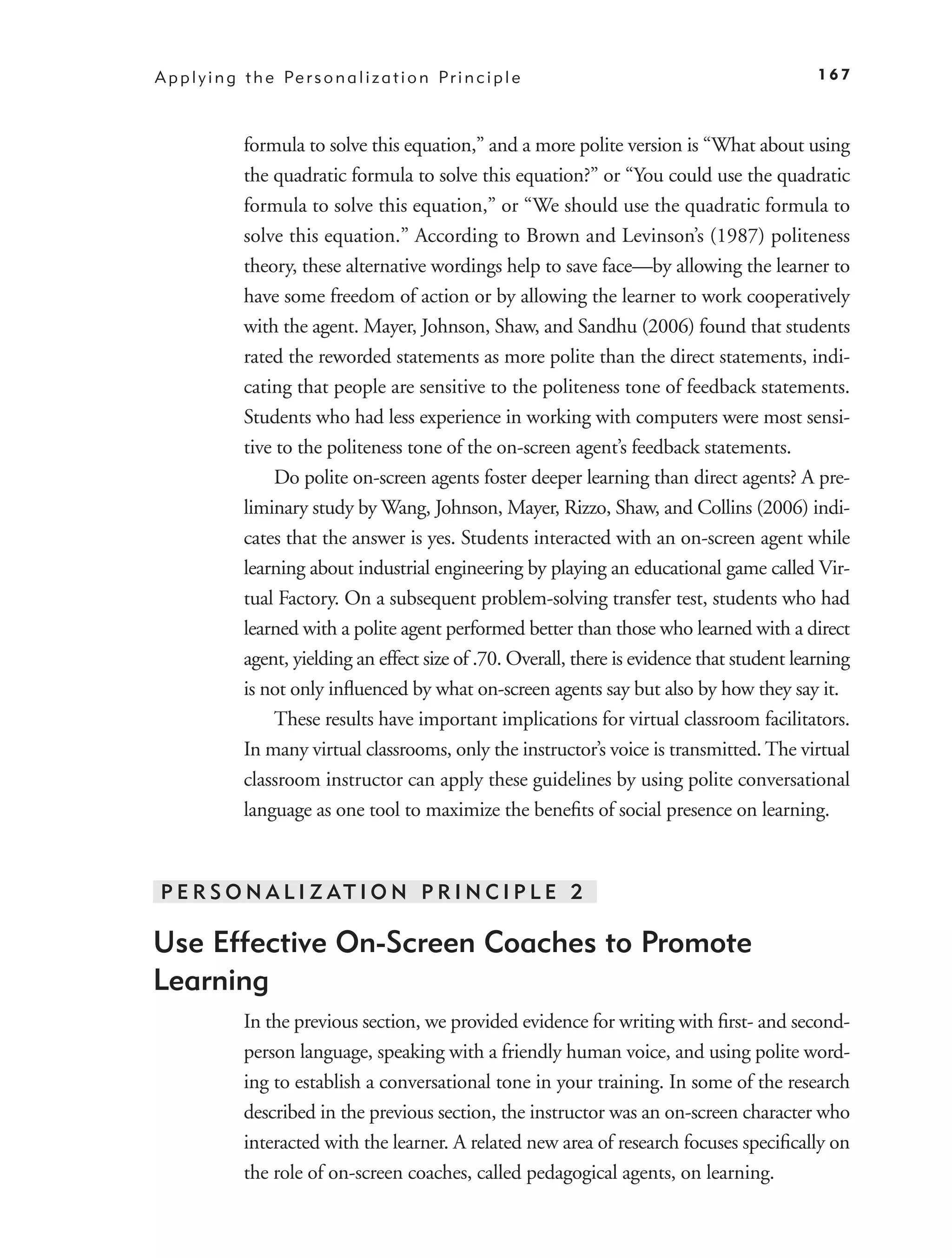 A p p l y i n g t h e Pe r s o n a l i z a t i o n P r i n c i p l e                              167



                formula to solve this equation,” and a more polite version is “What about using
                the quadratic formula to solve this equation?” or “You could use the quadratic
                formula to solve this equation,” or “We should use the quadratic formula to
                solve this equation.” According to Brown and Levinson’s (1987) politeness
                theory, these alternative wordings help to save face—by allowing the learner to
                have some freedom of action or by allowing the learner to work cooperatively
                with the agent. Mayer, Johnson, Shaw, and Sandhu (2006) found that students
                rated the reworded statements as more polite than the direct statements, indi-
                cating that people are sensitive to the politeness tone of feedback statements.
                Students who had less experience in working with computers were most sensi-
                tive to the politeness tone of the on-screen agent’s feedback statements.
                    Do polite on-screen agents foster deeper learning than direct agents? A pre-
                liminary study by Wang, Johnson, Mayer, Rizzo, Shaw, and Collins (2006) indi-
                cates that the answer is yes. Students interacted with an on-screen agent while
                learning about industrial engineering by playing an educational game called Vir-
                tual Factory. On a subsequent problem-solving transfer test, students who had
                learned with a polite agent performed better than those who learned with a direct
                agent, yielding an effect size of .70. Overall, there is evidence that student learning
                is not only inﬂuenced by what on-screen agents say but also by how they say it.
                    These results have important implications for virtual classroom facilitators.
                In many virtual classrooms, only the instructor’s voice is transmitted. The virtual
                classroom instructor can apply these guidelines by using polite conversational
                language as one tool to maximize the beneﬁts of social presence on learning.



 P E R S O N A L I Z AT I O N P R I N C I P L E 2

Use Effective On-Screen Coaches to Promote
Learning
                In the previous section, we provided evidence for writing with ﬁrst- and second-
                person language, speaking with a friendly human voice, and using polite word-
                ing to establish a conversational tone in your training. In some of the research
                described in the previous section, the instructor was an on-screen character who
                interacted with the learner. A related new area of research focuses speciﬁcally on
                the role of on-screen coaches, called pedagogical agents, on learning.
 