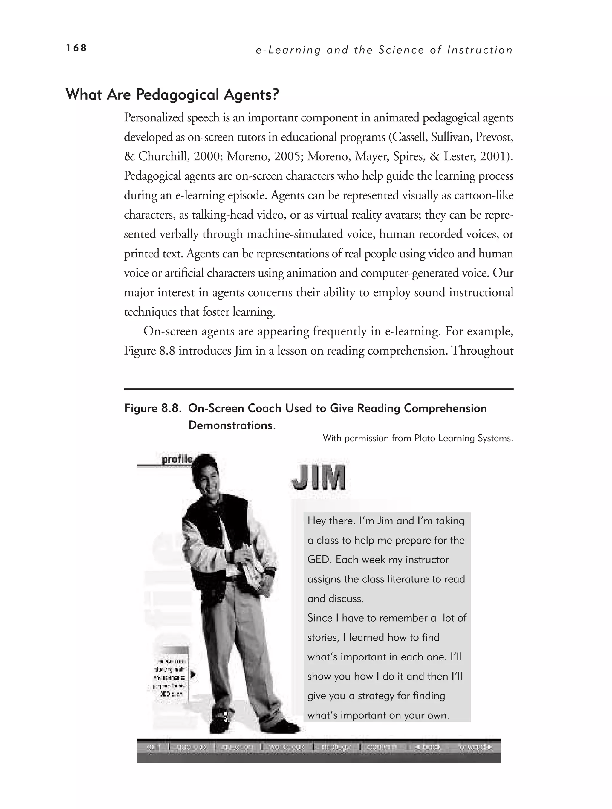 168                                e-Learning and the Science of Instruction



What Are Pedagogical Agents?
       Personalized speech is an important component in animated pedagogical agents
       developed as on-screen tutors in educational programs (Cassell, Sullivan, Prevost,
       & Churchill, 2000; Moreno, 2005; Moreno, Mayer, Spires, & Lester, 2001).
       Pedagogical agents are on-screen characters who help guide the learning process
       during an e-learning episode. Agents can be represented visually as cartoon-like
       characters, as talking-head video, or as virtual reality avatars; they can be repre-
       sented verbally through machine-simulated voice, human recorded voices, or
       printed text. Agents can be representations of real people using video and human
       voice or artiﬁcial characters using animation and computer-generated voice. Our
       major interest in agents concerns their ability to employ sound instructional
       techniques that foster learning.
           On-screen agents are appearing frequently in e-learning. For example,
       Figure 8.8 introduces Jim in a lesson on reading comprehension. Throughout



       Figure 8.8. On-Screen Coach Used to Give Reading Comprehension
                   Demonstrations.
                                                 With permission from Plato Learning Systems.




                                              Hey there. I’m Jim and I’m taking
                                              a class to help me prepare for the
                                              GED. Each week my instructor
                                              assigns the class literature to read
                                              and discuss.
                                              Since I have to remember a lot of
                                              stories, I learned how to find
                                              what’s important in each one. I’ll
                                              show you how I do it and then I’ll
                                              give you a strategy for finding
                                              what’s important on your own.
 