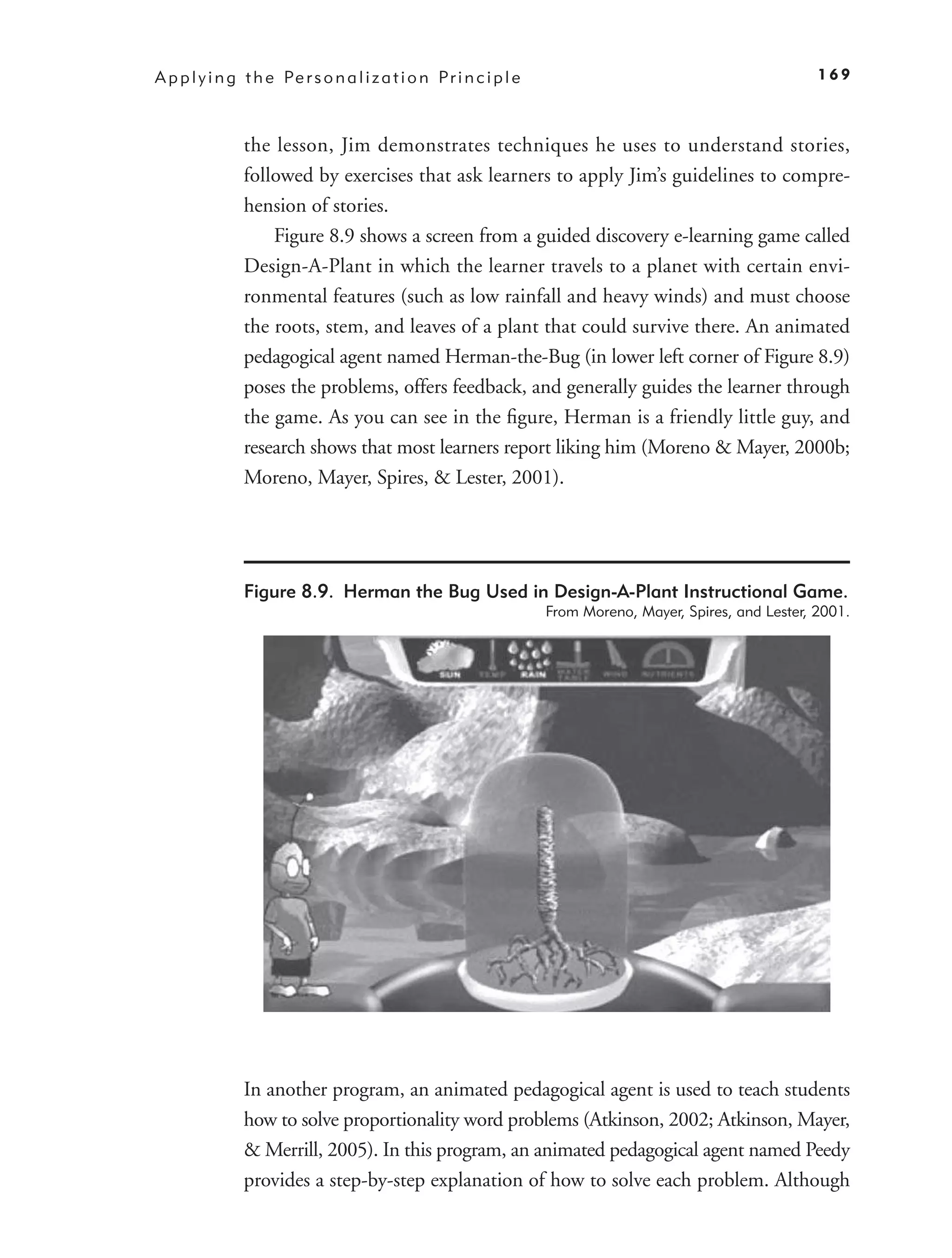 A p p l y i n g t h e Pe r s o n a l i z a t i o n P r i n c i p l e                                           169



                the lesson, Jim demonstrates techniques he uses to understand stories,
                followed by exercises that ask learners to apply Jim’s guidelines to compre-
                hension of stories.
                    Figure 8.9 shows a screen from a guided discovery e-learning game called
                Design-A-Plant in which the learner travels to a planet with certain envi-
                ronmental features (such as low rainfall and heavy winds) and must choose
                the roots, stem, and leaves of a plant that could survive there. An animated
                pedagogical agent named Herman-the-Bug (in lower left corner of Figure 8.9)
                poses the problems, offers feedback, and generally guides the learner through
                the game. As you can see in the ﬁgure, Herman is a friendly little guy, and
                research shows that most learners report liking him (Moreno & Mayer, 2000b;
                Moreno, Mayer, Spires, & Lester, 2001).




                Figure 8.9. Herman the Bug Used in Design-A-Plant Instructional Game.
                                                                       From Moreno, Mayer, Spires, and Lester, 2001.




                In another program, an animated pedagogical agent is used to teach students
                how to solve proportionality word problems (Atkinson, 2002; Atkinson, Mayer,
                & Merrill, 2005). In this program, an animated pedagogical agent named Peedy
                provides a step-by-step explanation of how to solve each problem. Although
 