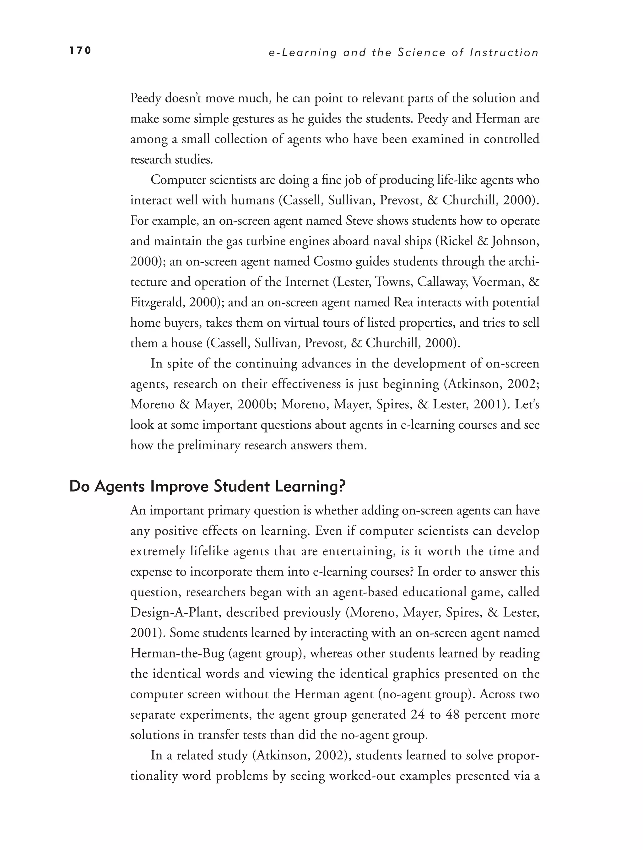 170                               e-Learning and the Science of Instruction



       Peedy doesn’t move much, he can point to relevant parts of the solution and
       make some simple gestures as he guides the students. Peedy and Herman are
       among a small collection of agents who have been examined in controlled
       research studies.
           Computer scientists are doing a ﬁne job of producing life-like agents who
       interact well with humans (Cassell, Sullivan, Prevost, & Churchill, 2000).
       For example, an on-screen agent named Steve shows students how to operate
       and maintain the gas turbine engines aboard naval ships (Rickel & Johnson,
       2000); an on-screen agent named Cosmo guides students through the archi-
       tecture and operation of the Internet (Lester, Towns, Callaway, Voerman, &
       Fitzgerald, 2000); and an on-screen agent named Rea interacts with potential
       home buyers, takes them on virtual tours of listed properties, and tries to sell
       them a house (Cassell, Sullivan, Prevost, & Churchill, 2000).
           In spite of the continuing advances in the development of on-screen
       agents, research on their effectiveness is just beginning (Atkinson, 2002;
       Moreno & Mayer, 2000b; Moreno, Mayer, Spires, & Lester, 2001). Let’s
       look at some important questions about agents in e-learning courses and see
       how the preliminary research answers them.


Do Agents Improve Student Learning?
       An important primary question is whether adding on-screen agents can have
       any positive effects on learning. Even if computer scientists can develop
       extremely lifelike agents that are entertaining, is it worth the time and
       expense to incorporate them into e-learning courses? In order to answer this
       question, researchers began with an agent-based educational game, called
       Design-A-Plant, described previously (Moreno, Mayer, Spires, & Lester,
       2001). Some students learned by interacting with an on-screen agent named
       Herman-the-Bug (agent group), whereas other students learned by reading
       the identical words and viewing the identical graphics presented on the
       computer screen without the Herman agent (no-agent group). Across two
       separate experiments, the agent group generated 24 to 48 percent more
       solutions in transfer tests than did the no-agent group.
           In a related study (Atkinson, 2002), students learned to solve propor-
       tionality word problems by seeing worked-out examples presented via a
 
