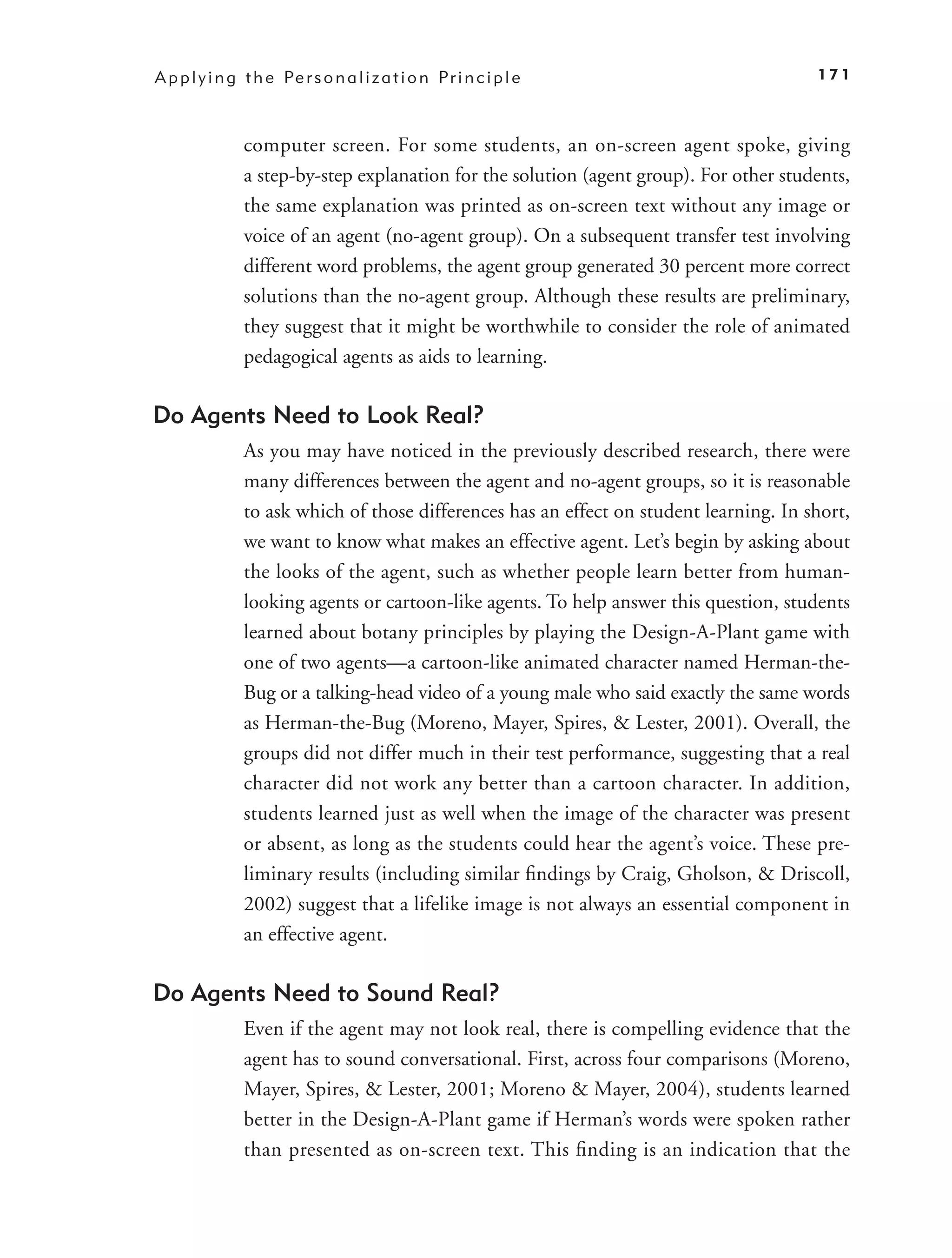 A p p l y i n g t h e Pe r s o n a l i z a t i o n P r i n c i p l e                     171



                computer screen. For some students, an on-screen agent spoke, giving
                a step-by-step explanation for the solution (agent group). For other students,
                the same explanation was printed as on-screen text without any image or
                voice of an agent (no-agent group). On a subsequent transfer test involving
                different word problems, the agent group generated 30 percent more correct
                solutions than the no-agent group. Although these results are preliminary,
                they suggest that it might be worthwhile to consider the role of animated
                pedagogical agents as aids to learning.

Do Agents Need to Look Real?
                As you may have noticed in the previously described research, there were
                many differences between the agent and no-agent groups, so it is reasonable
                to ask which of those differences has an effect on student learning. In short,
                we want to know what makes an effective agent. Let’s begin by asking about
                the looks of the agent, such as whether people learn better from human-
                looking agents or cartoon-like agents. To help answer this question, students
                learned about botany principles by playing the Design-A-Plant game with
                one of two agents—a cartoon-like animated character named Herman-the-
                Bug or a talking-head video of a young male who said exactly the same words
                as Herman-the-Bug (Moreno, Mayer, Spires, & Lester, 2001). Overall, the
                groups did not differ much in their test performance, suggesting that a real
                character did not work any better than a cartoon character. In addition,
                students learned just as well when the image of the character was present
                or absent, as long as the students could hear the agent’s voice. These pre-
                liminary results (including similar ﬁndings by Craig, Gholson, & Driscoll,
                2002) suggest that a lifelike image is not always an essential component in
                an effective agent.

Do Agents Need to Sound Real?
                Even if the agent may not look real, there is compelling evidence that the
                agent has to sound conversational. First, across four comparisons (Moreno,
                Mayer, Spires, & Lester, 2001; Moreno & Mayer, 2004), students learned
                better in the Design-A-Plant game if Herman’s words were spoken rather
                than presented as on-screen text. This ﬁnding is an indication that the
 