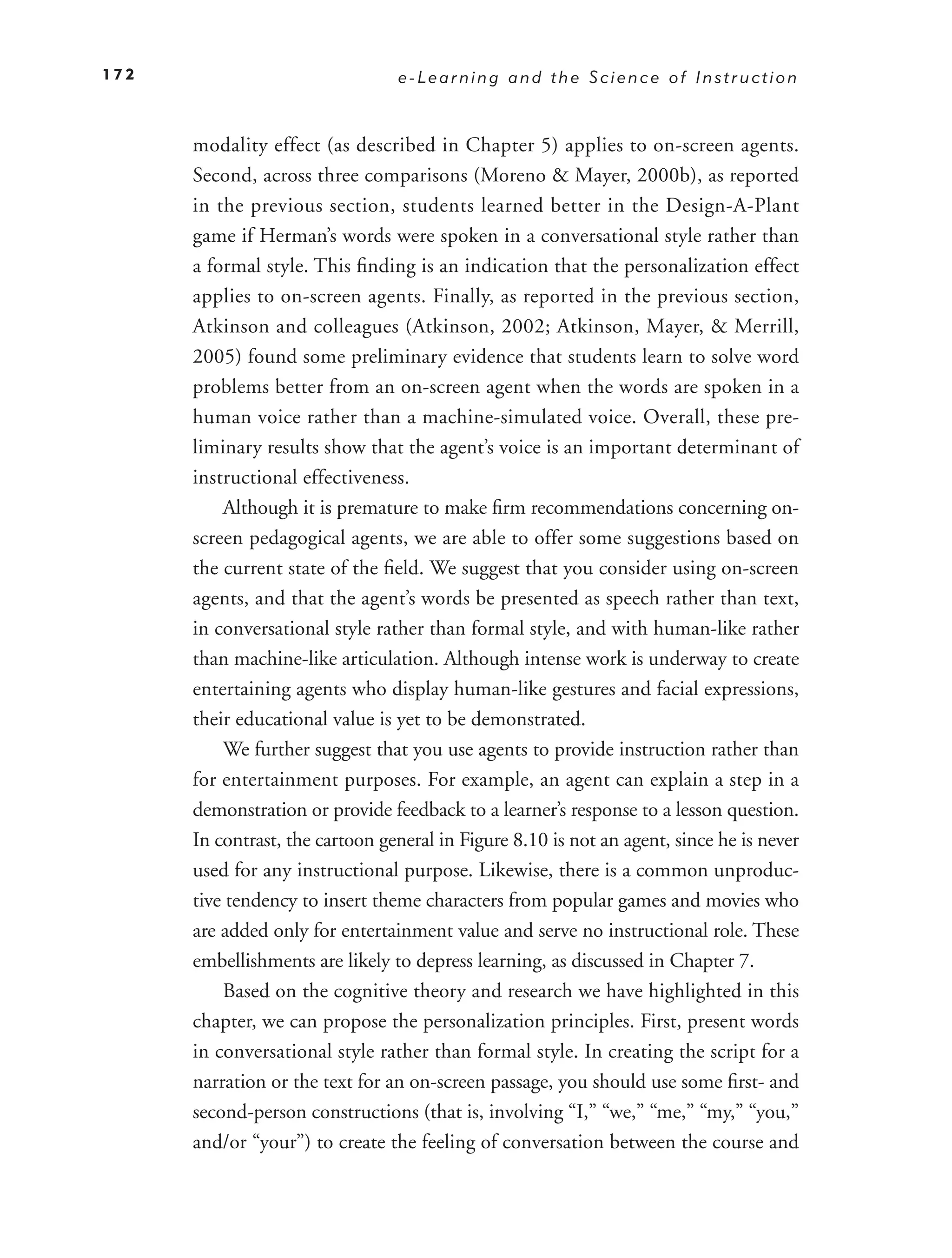 172                              e-Learning and the Science of Instruction



      modality effect (as described in Chapter 5) applies to on-screen agents.
      Second, across three comparisons (Moreno & Mayer, 2000b), as reported
      in the previous section, students learned better in the Design-A-Plant
      game if Herman’s words were spoken in a conversational style rather than
      a formal style. This ﬁnding is an indication that the personalization effect
      applies to on-screen agents. Finally, as reported in the previous section,
      Atkinson and colleagues (Atkinson, 2002; Atkinson, Mayer, & Merrill,
      2005) found some preliminary evidence that students learn to solve word
      problems better from an on-screen agent when the words are spoken in a
      human voice rather than a machine-simulated voice. Overall, these pre-
      liminary results show that the agent’s voice is an important determinant of
      instructional effectiveness.
          Although it is premature to make ﬁrm recommendations concerning on-
      screen pedagogical agents, we are able to offer some suggestions based on
      the current state of the ﬁeld. We suggest that you consider using on-screen
      agents, and that the agent’s words be presented as speech rather than text,
      in conversational style rather than formal style, and with human-like rather
      than machine-like articulation. Although intense work is underway to create
      entertaining agents who display human-like gestures and facial expressions,
      their educational value is yet to be demonstrated.
          We further suggest that you use agents to provide instruction rather than
      for entertainment purposes. For example, an agent can explain a step in a
      demonstration or provide feedback to a learner’s response to a lesson question.
      In contrast, the cartoon general in Figure 8.10 is not an agent, since he is never
      used for any instructional purpose. Likewise, there is a common unproduc-
      tive tendency to insert theme characters from popular games and movies who
      are added only for entertainment value and serve no instructional role. These
      embellishments are likely to depress learning, as discussed in Chapter 7.
          Based on the cognitive theory and research we have highlighted in this
      chapter, we can propose the personalization principles. First, present words
      in conversational style rather than formal style. In creating the script for a
      narration or the text for an on-screen passage, you should use some ﬁrst- and
      second-person constructions (that is, involving “I,” “we,” “me,” “my,” “you,”
      and/or “your”) to create the feeling of conversation between the course and
 