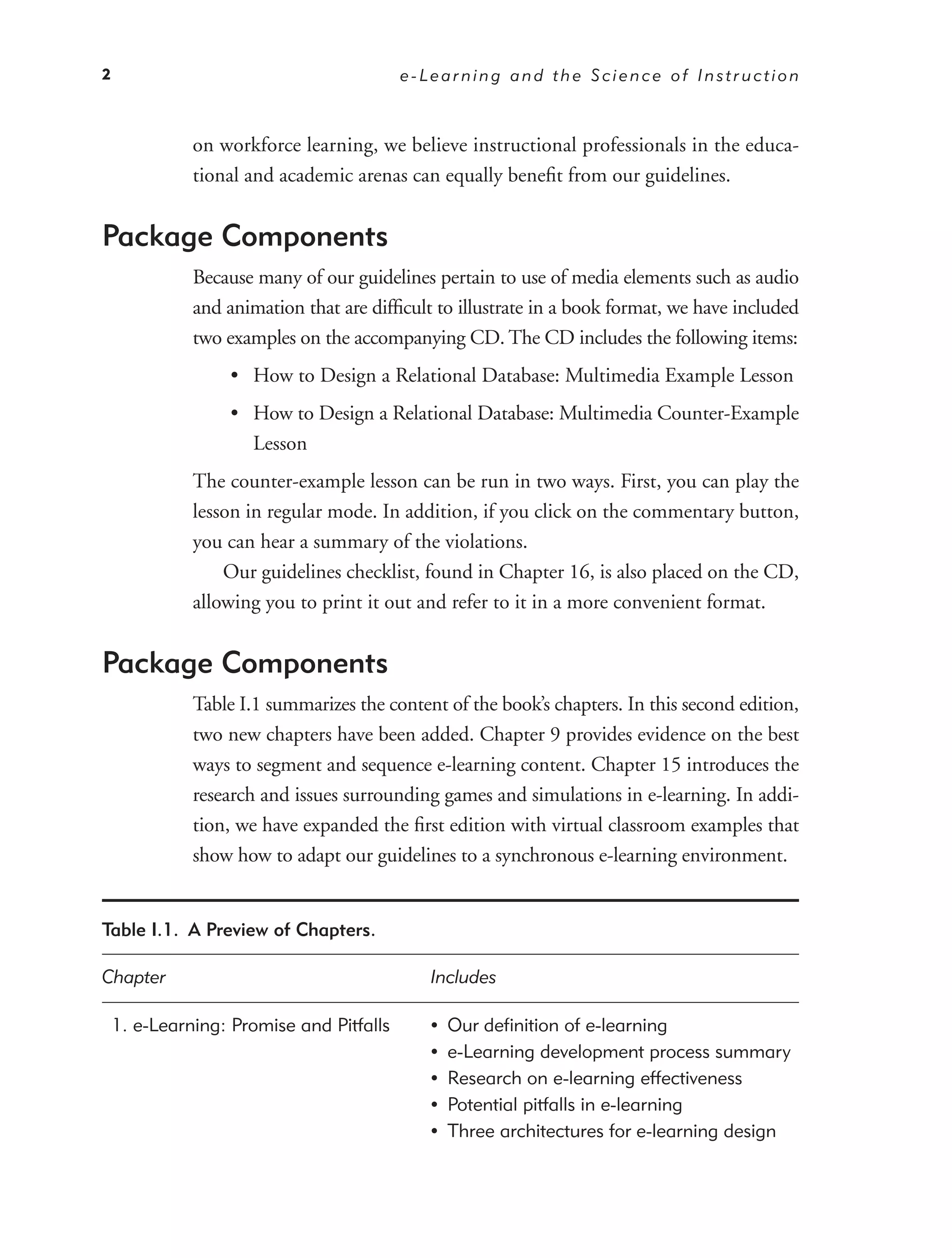 2                                         e-Learning and the Science of Instruction



              on workforce learning, we believe instructional professionals in the educa-
              tional and academic arenas can equally beneﬁt from our guidelines.


Package Components
              Because many of our guidelines pertain to use of media elements such as audio
              and animation that are difﬁcult to illustrate in a book format, we have included
              two examples on the accompanying CD. The CD includes the following items:
                  • How to Design a Relational Database: Multimedia Example Lesson
                  • How to Design a Relational Database: Multimedia Counter-Example
                    Lesson
              The counter-example lesson can be run in two ways. First, you can play the
              lesson in regular mode. In addition, if you click on the commentary button,
              you can hear a summary of the violations.
                  Our guidelines checklist, found in Chapter 16, is also placed on the CD,
              allowing you to print it out and refer to it in a more convenient format.


Package Components
              Table I.1 summarizes the content of the book’s chapters. In this second edition,
              two new chapters have been added. Chapter 9 provides evidence on the best
              ways to segment and sequence e-learning content. Chapter 15 introduces the
              research and issues surrounding games and simulations in e-learning. In addi-
              tion, we have expanded the ﬁrst edition with virtual classroom examples that
              show how to adapt our guidelines to a synchronous e-learning environment.


Table I.1. A Preview of Chapters.

Chapter                                      Includes

    1. e-Learning: Promise and Pitfalls      •   Our deﬁnition of e-learning
                                             •   e-Learning development process summary
                                             •   Research on e-learning effectiveness
                                             •   Potential pitfalls in e-learning
                                             •   Three architectures for e-learning design
 