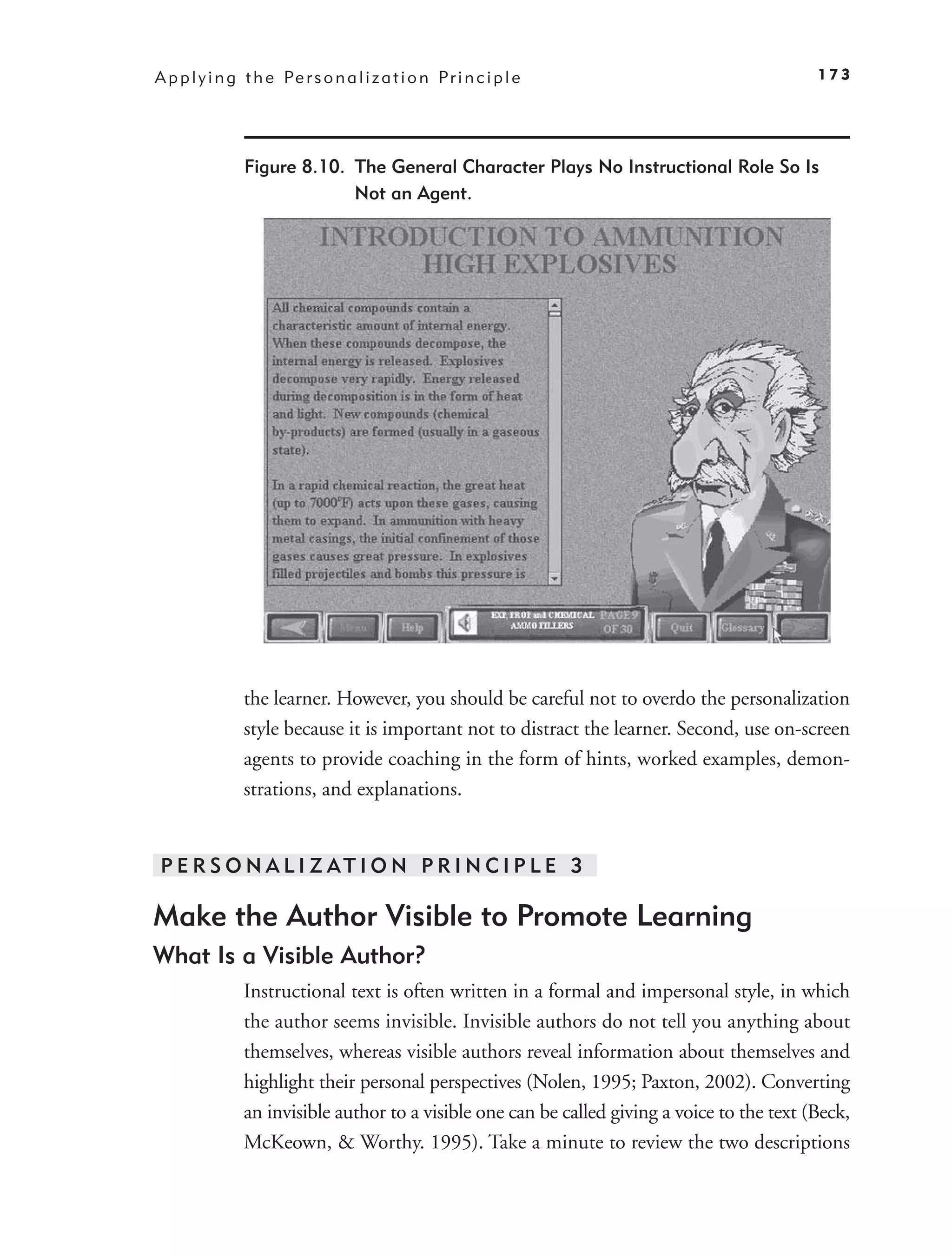A p p l y i n g t h e Pe r s o n a l i z a t i o n P r i n c i p l e                           173




                Figure 8.10. The General Character Plays No Instructional Role So Is
                             Not an Agent.




                the learner. However, you should be careful not to overdo the personalization
                style because it is important not to distract the learner. Second, use on-screen
                agents to provide coaching in the form of hints, worked examples, demon-
                strations, and explanations.


 P E R S O N A L I Z AT I O N P R I N C I P L E 3

Make the Author Visible to Promote Learning
What Is a Visible Author?
                Instructional text is often written in a formal and impersonal style, in which
                the author seems invisible. Invisible authors do not tell you anything about
                themselves, whereas visible authors reveal information about themselves and
                highlight their personal perspectives (Nolen, 1995; Paxton, 2002). Converting
                an invisible author to a visible one can be called giving a voice to the text (Beck,
                McKeown, & Worthy. 1995). Take a minute to review the two descriptions
 