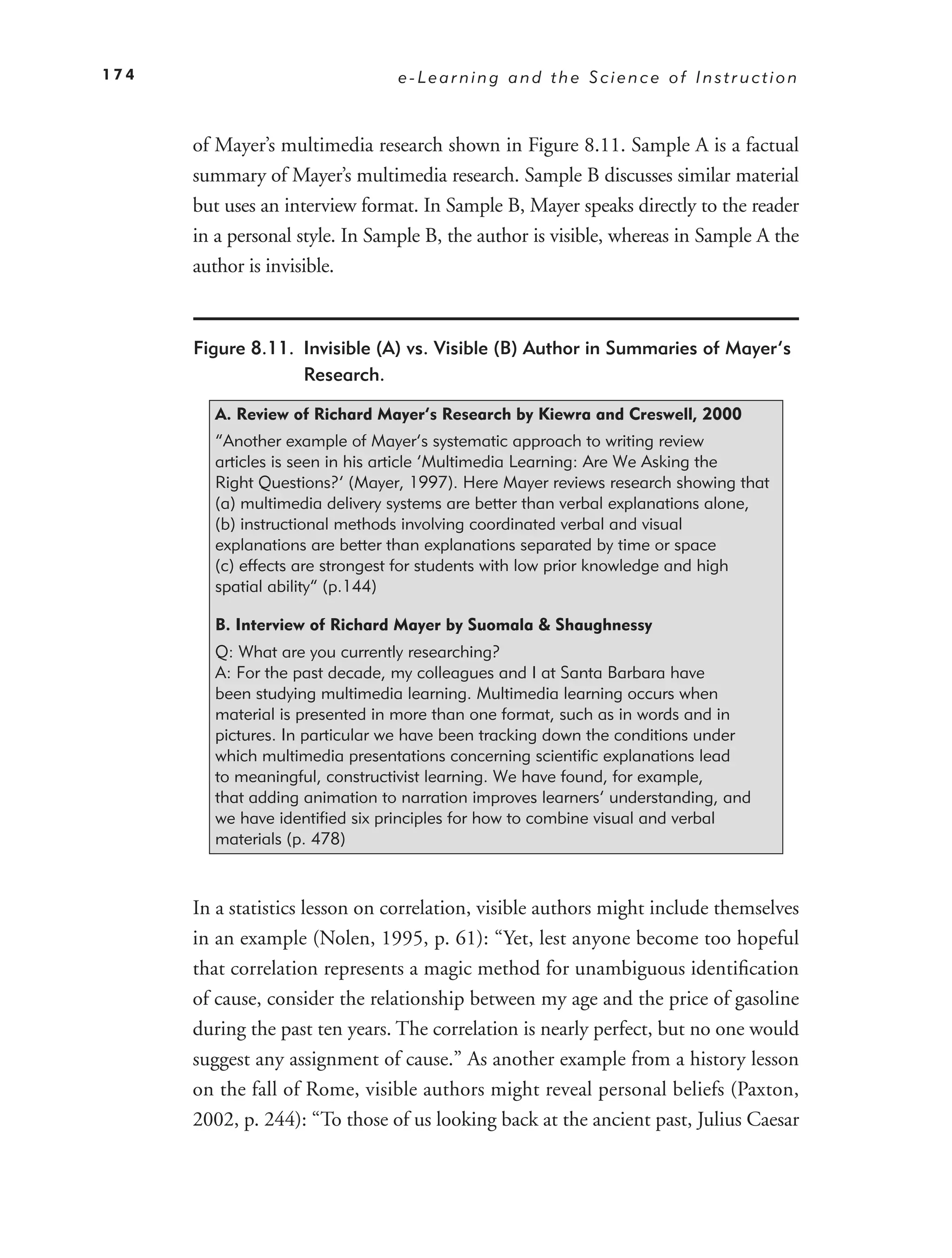 174                              e-Learning and the Science of Instruction



      of Mayer’s multimedia research shown in Figure 8.11. Sample A is a factual
      summary of Mayer’s multimedia research. Sample B discusses similar material
      but uses an interview format. In Sample B, Mayer speaks directly to the reader
      in a personal style. In Sample B, the author is visible, whereas in Sample A the
      author is invisible.


      Figure 8.11. Invisible (A) vs. Visible (B) Author in Summaries of Mayer’s
                   Research.

        A. Review of Richard Mayer’s Research by Kiewra and Creswell, 2000
        “Another example of Mayer’s systematic approach to writing review
        articles is seen in his article ‘Multimedia Learning: Are We Asking the
        Right Questions?‘ (Mayer, 1997). Here Mayer reviews research showing that
        (a) multimedia delivery systems are better than verbal explanations alone,
        (b) instructional methods involving coordinated verbal and visual
        explanations are better than explanations separated by time or space
        (c) effects are strongest for students with low prior knowledge and high
        spatial ability” (p.144)

        B. Interview of Richard Mayer by Suomala & Shaughnessy
        Q: What are you currently researching?
        A: For the past decade, my colleagues and I at Santa Barbara have
        been studying multimedia learning. Multimedia learning occurs when
        material is presented in more than one format, such as in words and in
        pictures. In particular we have been tracking down the conditions under
        which multimedia presentations concerning scientific explanations lead
        to meaningful, constructivist learning. We have found, for example,
        that adding animation to narration improves learners’ understanding, and
        we have identified six principles for how to combine visual and verbal
        materials (p. 478)



      In a statistics lesson on correlation, visible authors might include themselves
      in an example (Nolen, 1995, p. 61): “Yet, lest anyone become too hopeful
      that correlation represents a magic method for unambiguous identiﬁcation
      of cause, consider the relationship between my age and the price of gasoline
      during the past ten years. The correlation is nearly perfect, but no one would
      suggest any assignment of cause.” As another example from a history lesson
      on the fall of Rome, visible authors might reveal personal beliefs (Paxton,
      2002, p. 244): “To those of us looking back at the ancient past, Julius Caesar
 