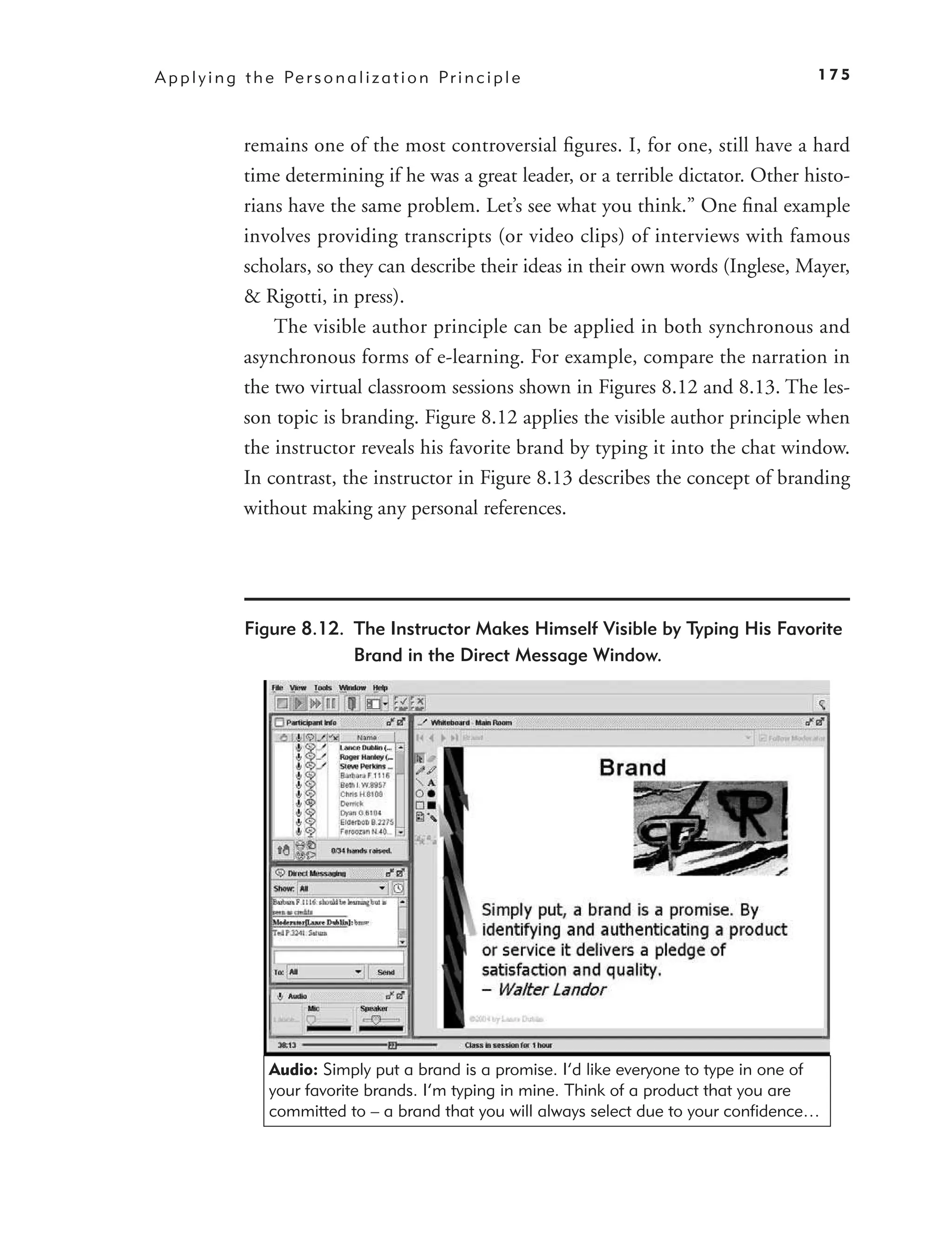 A p p l y i n g t h e Pe r s o n a l i z a t i o n P r i n c i p l e                           175



                remains one of the most controversial ﬁgures. I, for one, still have a hard
                time determining if he was a great leader, or a terrible dictator. Other histo-
                rians have the same problem. Let’s see what you think.” One ﬁnal example
                involves providing transcripts (or video clips) of interviews with famous
                scholars, so they can describe their ideas in their own words (Inglese, Mayer,
                & Rigotti, in press).
                    The visible author principle can be applied in both synchronous and
                asynchronous forms of e-learning. For example, compare the narration in
                the two virtual classroom sessions shown in Figures 8.12 and 8.13. The les-
                son topic is branding. Figure 8.12 applies the visible author principle when
                the instructor reveals his favorite brand by typing it into the chat window.
                In contrast, the instructor in Figure 8.13 describes the concept of branding
                without making any personal references.




                Figure 8.12. The Instructor Makes Himself Visible by Typing His Favorite
                             Brand in the Direct Message Window.




                     Audio: Simply put a brand is a promise. I’d like everyone to type in one of
                     your favorite brands. I’m typing in mine. Think of a product that you are
                     committed to – a brand that you will always select due to your confidence…
 