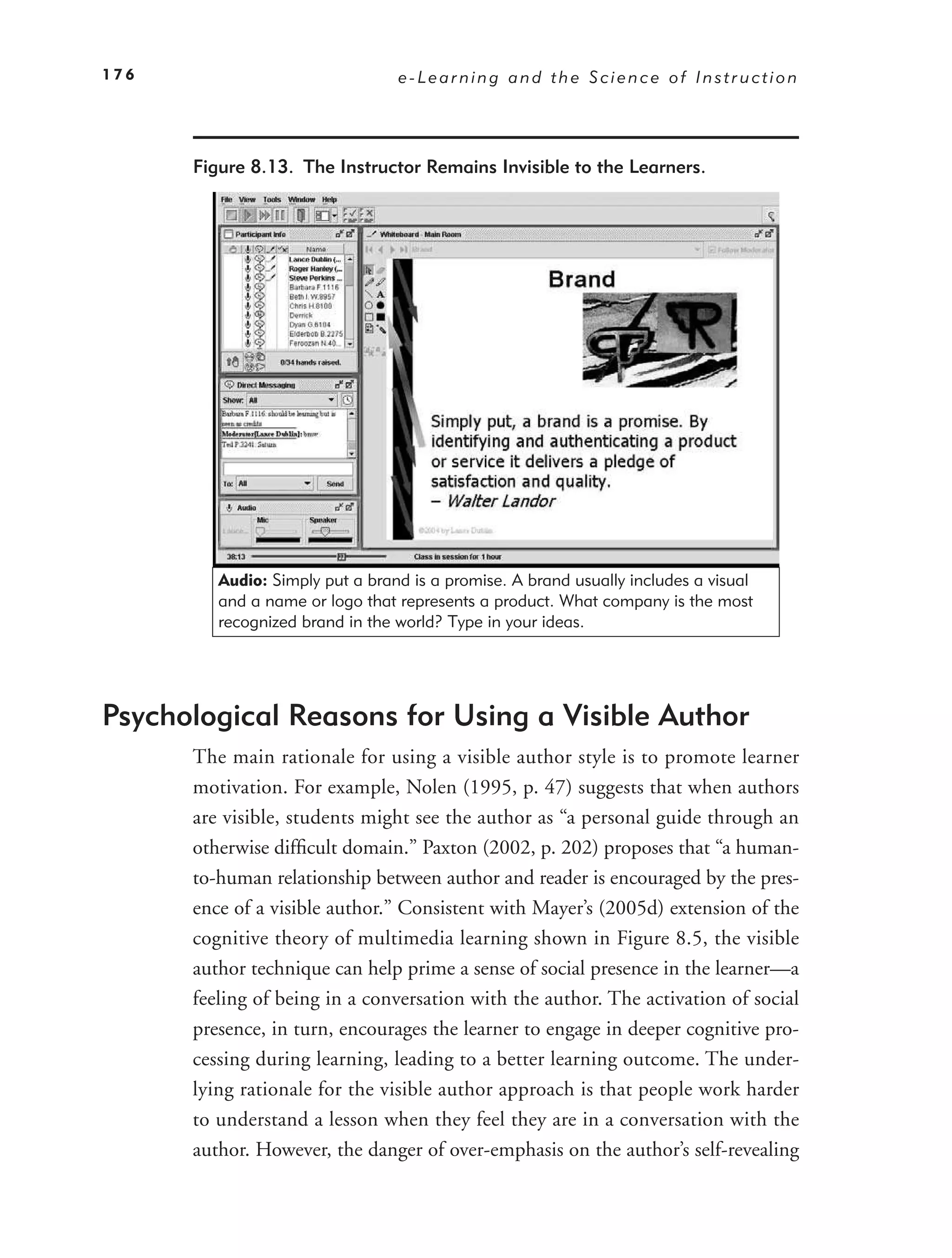 176                              e-Learning and the Science of Instruction




      Figure 8.13. The Instructor Remains Invisible to the Learners.




         Audio: Simply put a brand is a promise. A brand usually includes a visual
         and a name or logo that represents a product. What company is the most
         recognized brand in the world? Type in your ideas.




Psychological Reasons for Using a Visible Author
      The main rationale for using a visible author style is to promote learner
      motivation. For example, Nolen (1995, p. 47) suggests that when authors
      are visible, students might see the author as “a personal guide through an
      otherwise difﬁcult domain.” Paxton (2002, p. 202) proposes that “a human-
      to-human relationship between author and reader is encouraged by the pres-
      ence of a visible author.” Consistent with Mayer’s (2005d) extension of the
      cognitive theory of multimedia learning shown in Figure 8.5, the visible
      author technique can help prime a sense of social presence in the learner—a
      feeling of being in a conversation with the author. The activation of social
      presence, in turn, encourages the learner to engage in deeper cognitive pro-
      cessing during learning, leading to a better learning outcome. The under-
      lying rationale for the visible author approach is that people work harder
      to understand a lesson when they feel they are in a conversation with the
      author. However, the danger of over-emphasis on the author’s self-revealing
 