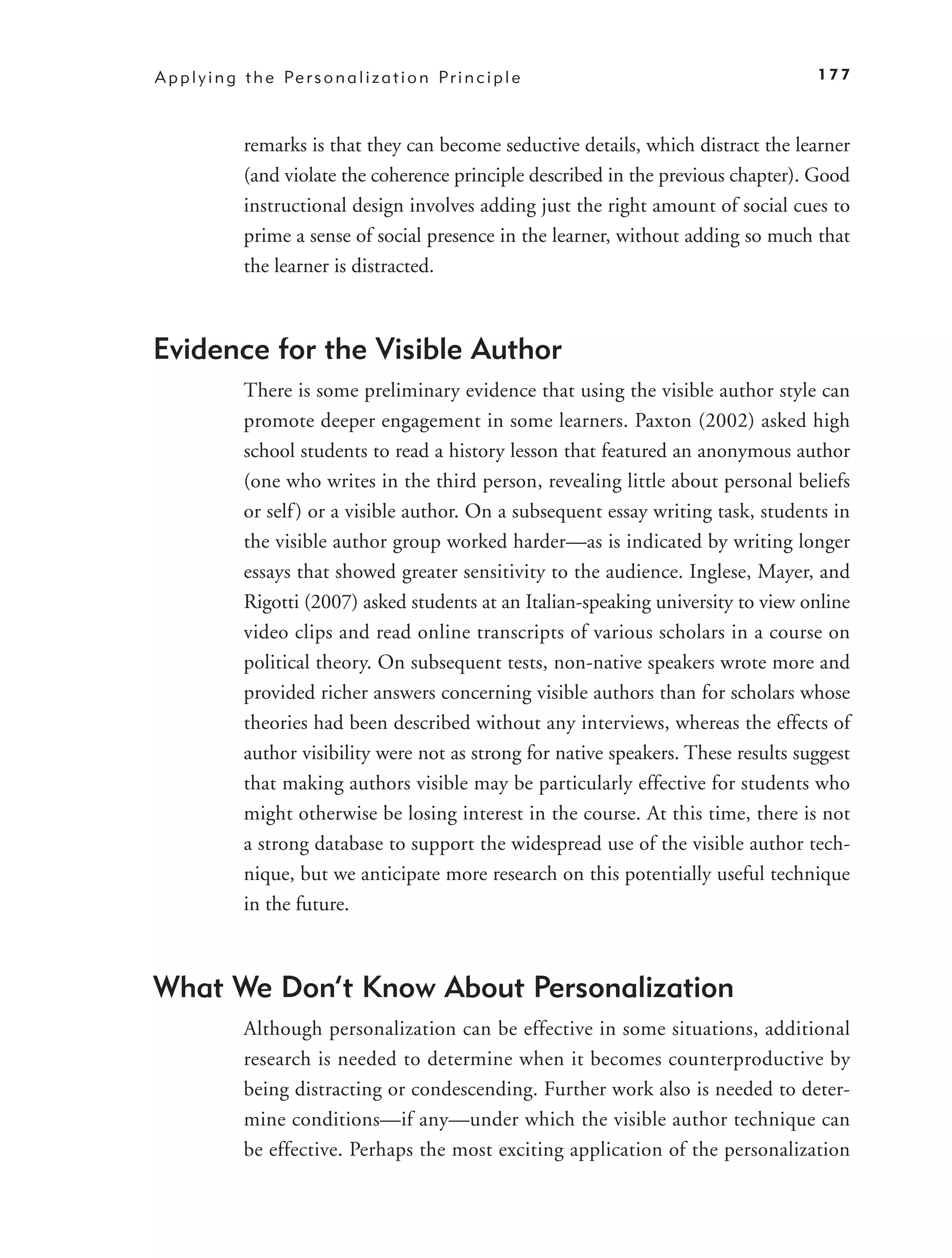 A p p l y i n g t h e Pe r s o n a l i z a t i o n P r i n c i p l e                      177



                remarks is that they can become seductive details, which distract the learner
                (and violate the coherence principle described in the previous chapter). Good
                instructional design involves adding just the right amount of social cues to
                prime a sense of social presence in the learner, without adding so much that
                the learner is distracted.



Evidence for the Visible Author
                There is some preliminary evidence that using the visible author style can
                promote deeper engagement in some learners. Paxton (2002) asked high
                school students to read a history lesson that featured an anonymous author
                (one who writes in the third person, revealing little about personal beliefs
                or self ) or a visible author. On a subsequent essay writing task, students in
                the visible author group worked harder—as is indicated by writing longer
                essays that showed greater sensitivity to the audience. Inglese, Mayer, and
                Rigotti (2007) asked students at an Italian-speaking university to view online
                video clips and read online transcripts of various scholars in a course on
                political theory. On subsequent tests, non-native speakers wrote more and
                provided richer answers concerning visible authors than for scholars whose
                theories had been described without any interviews, whereas the effects of
                author visibility were not as strong for native speakers. These results suggest
                that making authors visible may be particularly effective for students who
                might otherwise be losing interest in the course. At this time, there is not
                a strong database to support the widespread use of the visible author tech-
                nique, but we anticipate more research on this potentially useful technique
                in the future.



What We Don’t Know About Personalization
                Although personalization can be effective in some situations, additional
                research is needed to determine when it becomes counterproductive by
                being distracting or condescending. Further work also is needed to deter-
                mine conditions—if any—under which the visible author technique can
                be effective. Perhaps the most exciting application of the personalization
 