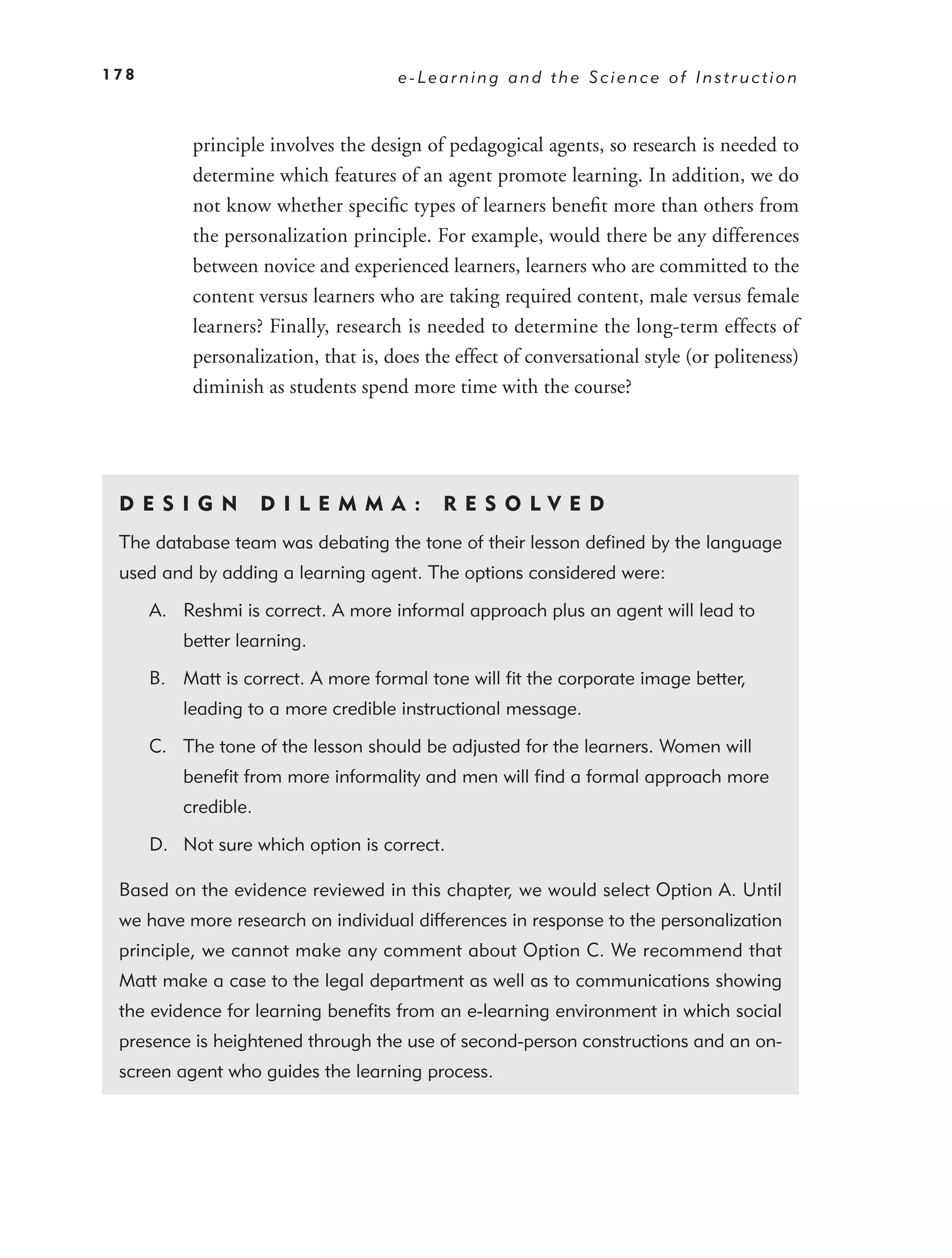 178                                   e-Learning and the Science of Instruction



           principle involves the design of pedagogical agents, so research is needed to
           determine which features of an agent promote learning. In addition, we do
           not know whether speciﬁc types of learners beneﬁt more than others from
           the personalization principle. For example, would there be any differences
           between novice and experienced learners, learners who are committed to the
           content versus learners who are taking required content, male versus female
           learners? Finally, research is needed to determine the long-term effects of
           personalization, that is, does the effect of conversational style (or politeness)
           diminish as students spend more time with the course?




 DE S I GN            D I L E M M A :       RES OLVED
 The database team was debating the tone of their lesson deﬁned by the language
 used and by adding a learning agent. The options considered were:

      A. Reshmi is correct. A more informal approach plus an agent will lead to
          better learning.

      B. Matt is correct. A more formal tone will ﬁt the corporate image better,
          leading to a more credible instructional message.

      C. The tone of the lesson should be adjusted for the learners. Women will
          beneﬁt from more informality and men will ﬁnd a formal approach more
          credible.

      D. Not sure which option is correct.

 Based on the evidence reviewed in this chapter, we would select Option A. Until
 we have more research on individual differences in response to the personalization
 principle, we cannot make any comment about Option C. We recommend that
 Matt make a case to the legal department as well as to communications showing
 the evidence for learning beneﬁts from an e-learning environment in which social
 presence is heightened through the use of second-person constructions and an on-
 screen agent who guides the learning process.
 
