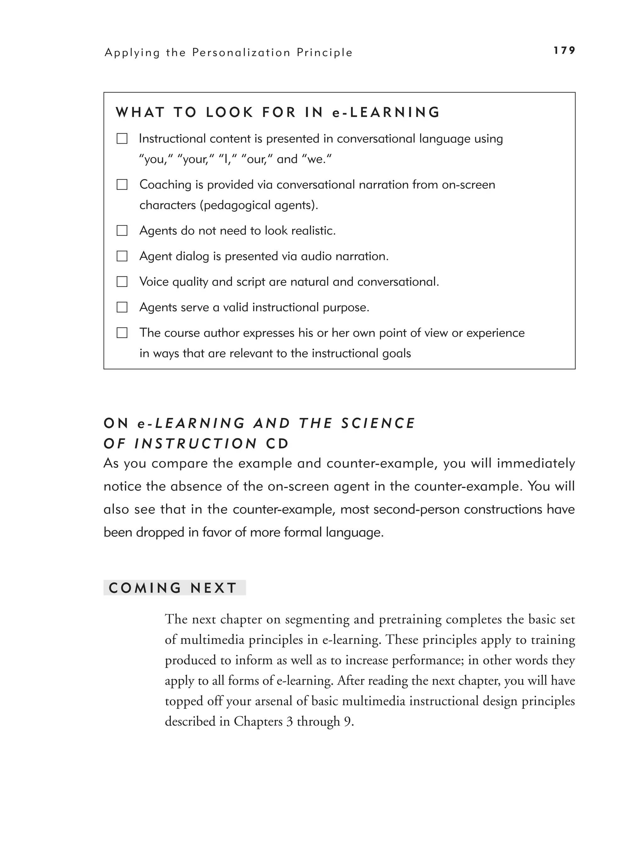 A p p l y i n g t h e Pe r s o n a l i z a t i o n P r i n c i p l e                      179




  W H AT T O LO O K F O R I N e - L E A R N I N G
         Instructional content is presented in conversational language using
         “you,” “your,” “I,” “our,” and “we.”

         Coaching is provided via conversational narration from on-screen
         characters (pedagogical agents).

         Agents do not need to look realistic.

         Agent dialog is presented via audio narration.

         Voice quality and script are natural and conversational.

         Agents serve a valid instructional purpose.

         The course author expresses his or her own point of view or experience
         in ways that are relevant to the instructional goals




ON e-LEARNING AND THE SCIENCE
OF INSTRUCTION CD
As you compare the example and counter-example, you will immediately
notice the absence of the on-screen agent in the counter-example. You will
also see that in the counter-example, most second-person constructions have
been dropped in favor of more formal language.



 COMING NEXT

                The next chapter on segmenting and pretraining completes the basic set
                of multimedia principles in e-learning. These principles apply to training
                produced to inform as well as to increase performance; in other words they
                apply to all forms of e-learning. After reading the next chapter, you will have
                topped off your arsenal of basic multimedia instructional design principles
                described in Chapters 3 through 9.
 
