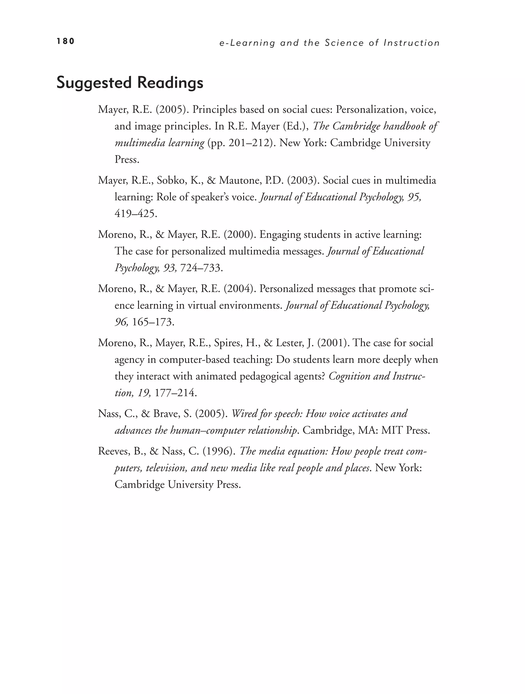 180                              e-Learning and the Science of Instruction



Suggested Readings
      Mayer, R.E. (2005). Principles based on social cues: Personalization, voice,
        and image principles. In R.E. Mayer (Ed.), The Cambridge handbook of
        multimedia learning (pp. 201–212). New York: Cambridge University
        Press.
      Mayer, R.E., Sobko, K., & Mautone, P.D. (2003). Social cues in multimedia
        learning: Role of speaker’s voice. Journal of Educational Psychology, 95,
        419–425.
      Moreno, R., & Mayer, R.E. (2000). Engaging students in active learning:
        The case for personalized multimedia messages. Journal of Educational
        Psychology, 93, 724–733.
      Moreno, R., & Mayer, R.E. (2004). Personalized messages that promote sci-
        ence learning in virtual environments. Journal of Educational Psychology,
        96, 165–173.
      Moreno, R., Mayer, R.E., Spires, H., & Lester, J. (2001). The case for social
        agency in computer-based teaching: Do students learn more deeply when
        they interact with animated pedagogical agents? Cognition and Instruc-
        tion, 19, 177–214.
      Nass, C., & Brave, S. (2005). Wired for speech: How voice activates and
         advances the human–computer relationship. Cambridge, MA: MIT Press.
      Reeves, B., & Nass, C. (1996). The media equation: How people treat com-
         puters, television, and new media like real people and places. New York:
         Cambridge University Press.
 