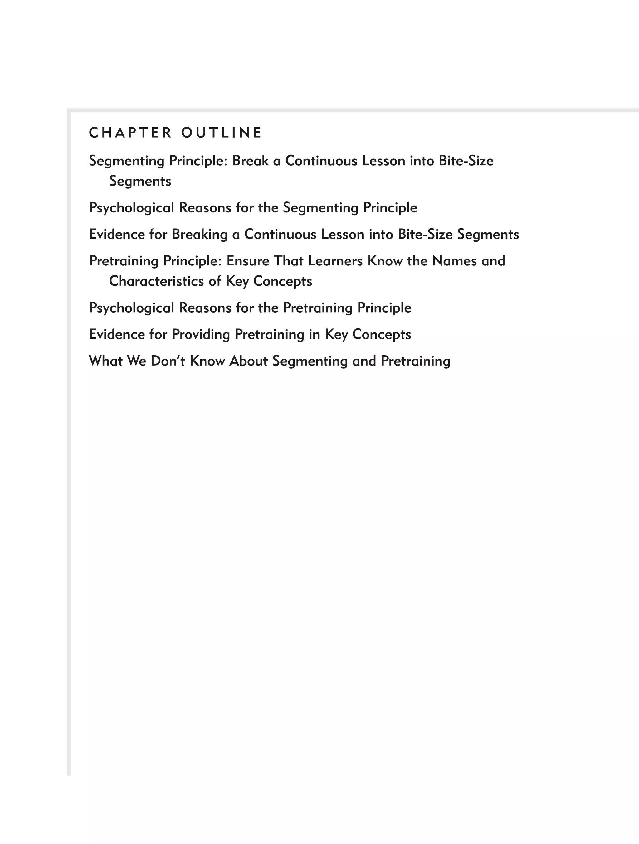 CHAPTER OUTLINE
Segmenting Principle: Break a Continuous Lesson into Bite-Size
   Segments
Psychological Reasons for the Segmenting Principle
Evidence for Breaking a Continuous Lesson into Bite-Size Segments
Pretraining Principle: Ensure That Learners Know the Names and
   Characteristics of Key Concepts
Psychological Reasons for the Pretraining Principle
Evidence for Providing Pretraining in Key Concepts
What We Don’t Know About Segmenting and Pretraining
 