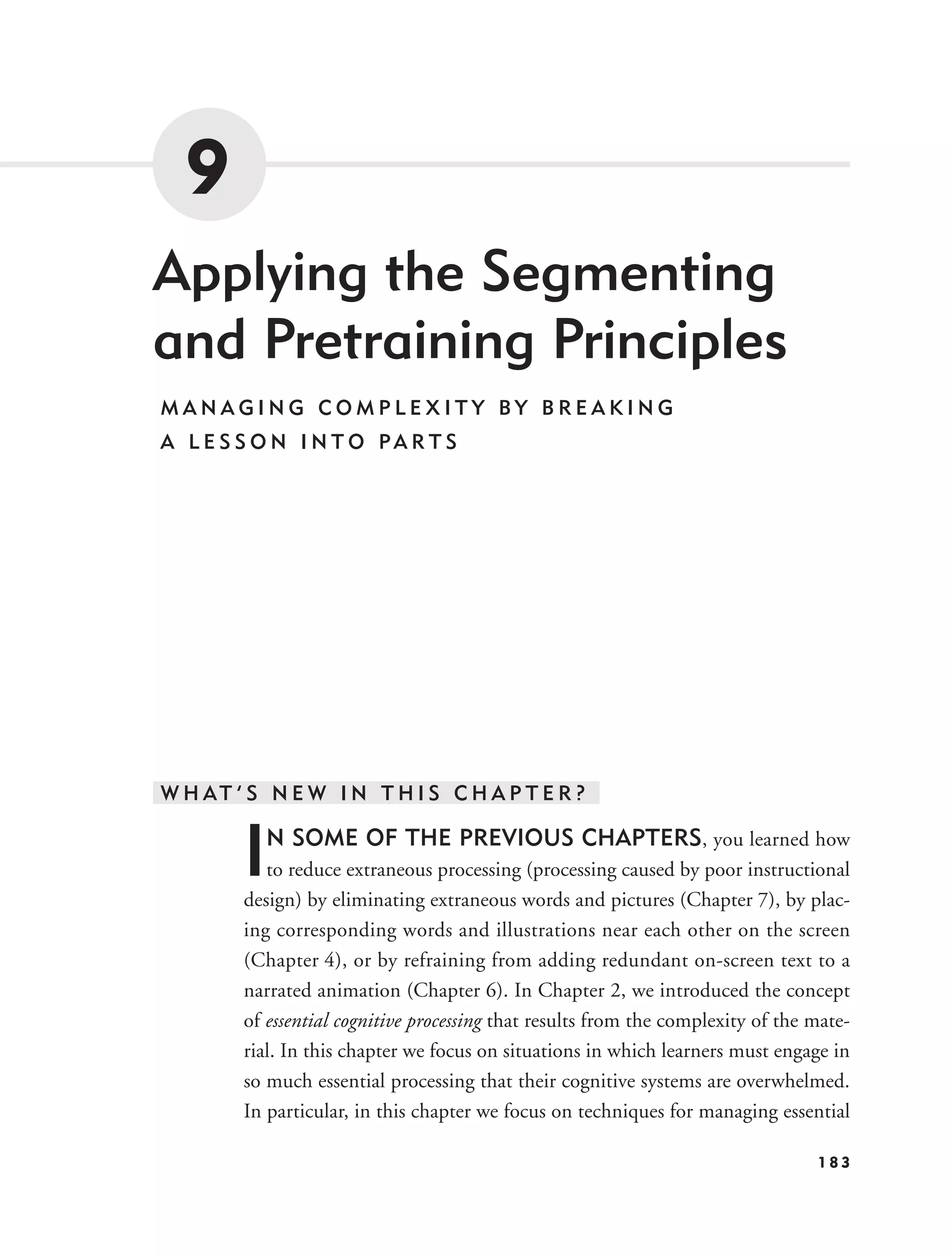9
Applying the Segmenting
and Pretraining Principles
MANAGING COMPLEXITY BY BREAKING
A L E S S O N I N T O PA R T S




W H AT ’ S N E W I N T H I S C H A P T E R ?


        I   N SOME OF THE PREVIOUS CHAPTERS, you learned how
           to reduce extraneous processing (processing caused by poor instructional
        design) by eliminating extraneous words and pictures (Chapter 7), by plac-
        ing corresponding words and illustrations near each other on the screen
        (Chapter 4), or by refraining from adding redundant on-screen text to a
        narrated animation (Chapter 6). In Chapter 2, we introduced the concept
        of essential cognitive processing that results from the complexity of the mate-
        rial. In this chapter we focus on situations in which learners must engage in
        so much essential processing that their cognitive systems are overwhelmed.
        In particular, in this chapter we focus on techniques for managing essential

                                                                                  183
 