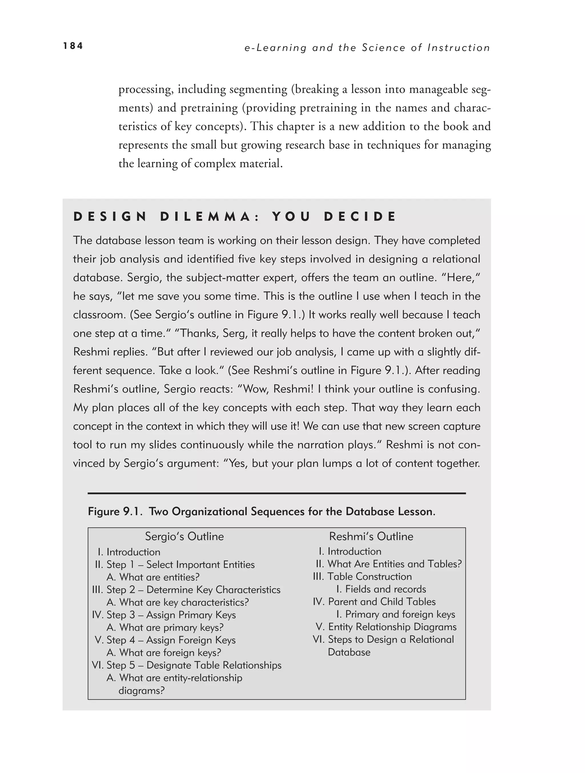 184                                     e-Learning and the Science of Instruction



            processing, including segmenting (breaking a lesson into manageable seg-
            ments) and pretraining (providing pretraining in the names and charac-
            teristics of key concepts). This chapter is a new addition to the book and
            represents the small but growing research base in techniques for managing
            the learning of complex material.



 DE S I GN           D I L E M M A :          YO U     DEC IDE
 The database lesson team is working on their lesson design. They have completed
 their job analysis and identiﬁed ﬁve key steps involved in designing a relational
 database. Sergio, the subject-matter expert, offers the team an outline. “Here,”
 he says, “let me save you some time. This is the outline I use when I teach in the
 classroom. (See Sergio’s outline in Figure 9.1.) It works really well because I teach
 one step at a time.” “Thanks, Serg, it really helps to have the content broken out,”
 Reshmi replies. “But after I reviewed our job analysis, I came up with a slightly dif-
 ferent sequence. Take a look.” (See Reshmi’s outline in Figure 9.1.). After reading
 Reshmi’s outline, Sergio reacts: “Wow, Reshmi! I think your outline is confusing.
 My plan places all of the key concepts with each step. That way they learn each
 concept in the context in which they will use it! We can use that new screen capture
 tool to run my slides continuously while the narration plays.” Reshmi is not con-
 vinced by Sergio’s argument: “Yes, but your plan lumps a lot of content together.



      Figure 9.1. Two Organizational Sequences for the Database Lesson.

                  Sergio’s Outline                      Reshmi’s Outline
        I. Introduction                                I. Introduction
       II. Step 1 – Select Important Entities         II. What Are Entities and Tables?
           A. What are entities?                     III. Table Construction
      III. Step 2 – Determine Key Characteristics           I. Fields and records
           A. What are key characteristics?          IV. Parent and Child Tables
      IV. Step 3 – Assign Primary Keys                      I. Primary and foreign keys
           A. What are primary keys?                  V. Entity Relationship Diagrams
       V. Step 4 – Assign Foreign Keys               VI. Steps to Design a Relational
           A. What are foreign keys?                      Database
      VI. Step 5 – Designate Table Relationships
           A. What are entity-relationship
              diagrams?
 