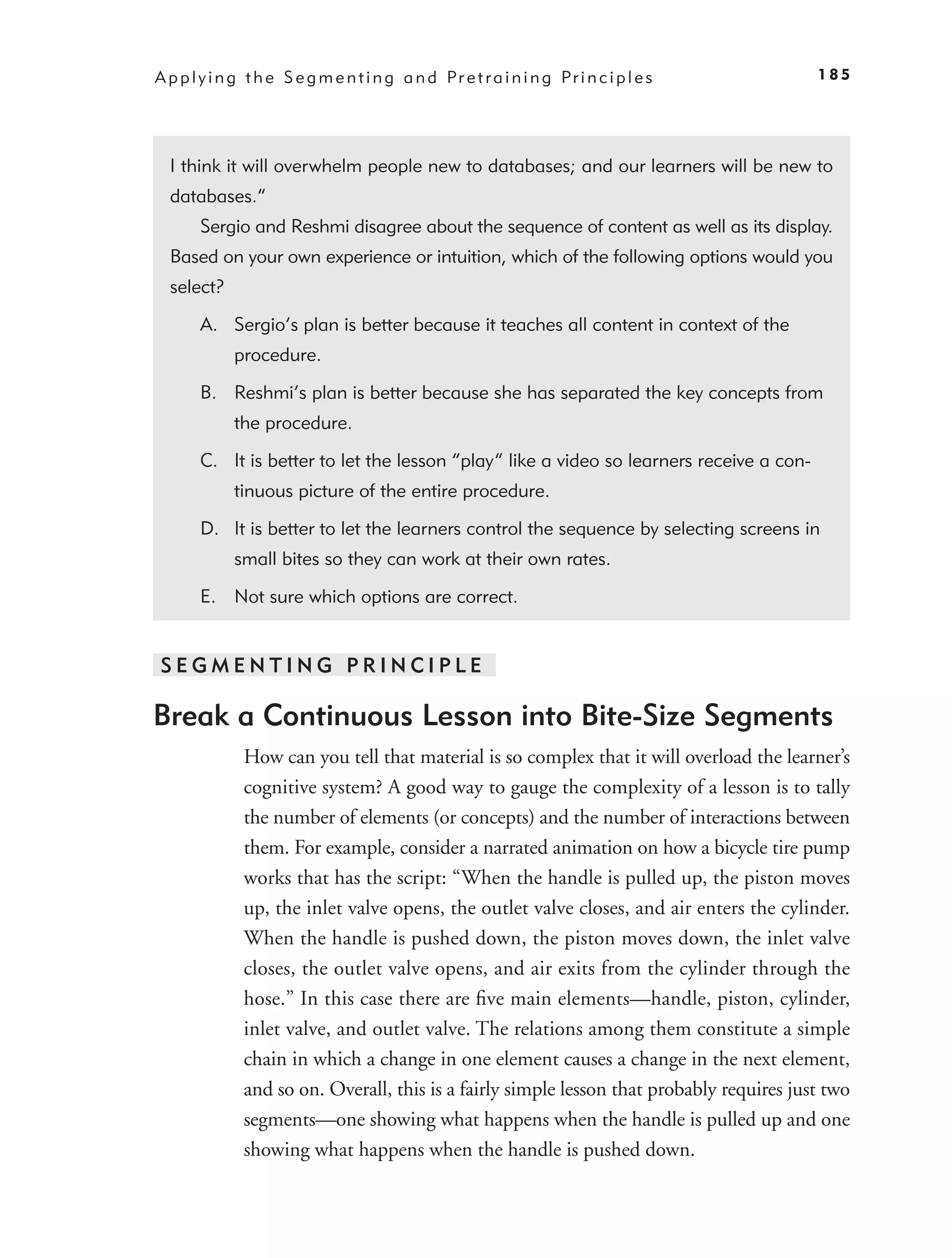 A p p l y i n g t h e S e g m e n t i n g a n d Pr e t r a i n i n g Pr i n c i p l e s     185




  I think it will overwhelm people new to databases; and our learners will be new to
  databases.”
       Sergio and Reshmi disagree about the sequence of content as well as its display.
  Based on your own experience or intuition, which of the following options would you
  select?

       A. Sergio’s plan is better because it teaches all content in context of the
             procedure.

       B. Reshmi’s plan is better because she has separated the key concepts from
             the procedure.

       C. It is better to let the lesson “play” like a video so learners receive a con-
             tinuous picture of the entire procedure.

       D. It is better to let the learners control the sequence by selecting screens in
             small bites so they can work at their own rates.

       E. Not sure which options are correct.


SEGMENTING PRINCIPLE

Break a Continuous Lesson into Bite-Size Segments
               How can you tell that material is so complex that it will overload the learner’s
               cognitive system? A good way to gauge the complexity of a lesson is to tally
               the number of elements (or concepts) and the number of interactions between
               them. For example, consider a narrated animation on how a bicycle tire pump
               works that has the script: “When the handle is pulled up, the piston moves
               up, the inlet valve opens, the outlet valve closes, and air enters the cylinder.
               When the handle is pushed down, the piston moves down, the inlet valve
               closes, the outlet valve opens, and air exits from the cylinder through the
               hose.” In this case there are ﬁve main elements—handle, piston, cylinder,
               inlet valve, and outlet valve. The relations among them constitute a simple
               chain in which a change in one element causes a change in the next element,
               and so on. Overall, this is a fairly simple lesson that probably requires just two
               segments—one showing what happens when the handle is pulled up and one
               showing what happens when the handle is pushed down.
 