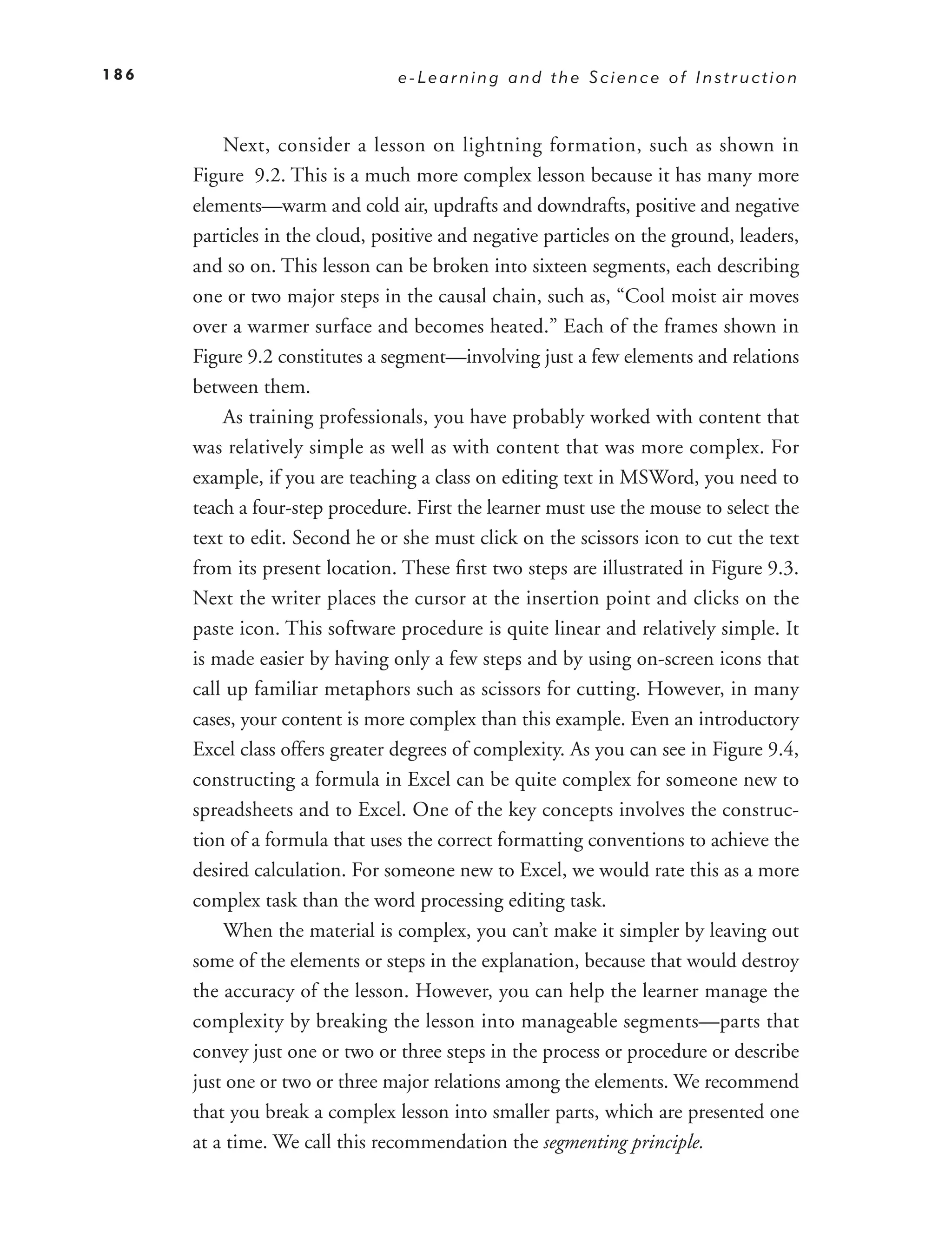 186                             e-Learning and the Science of Instruction



          Next, consider a lesson on lightning formation, such as shown in
      Figure 9.2. This is a much more complex lesson because it has many more
      elements—warm and cold air, updrafts and downdrafts, positive and negative
      particles in the cloud, positive and negative particles on the ground, leaders,
      and so on. This lesson can be broken into sixteen segments, each describing
      one or two major steps in the causal chain, such as, “Cool moist air moves
      over a warmer surface and becomes heated.” Each of the frames shown in
      Figure 9.2 constitutes a segment—involving just a few elements and relations
      between them.
          As training professionals, you have probably worked with content that
      was relatively simple as well as with content that was more complex. For
      example, if you are teaching a class on editing text in MSWord, you need to
      teach a four-step procedure. First the learner must use the mouse to select the
      text to edit. Second he or she must click on the scissors icon to cut the text
      from its present location. These ﬁrst two steps are illustrated in Figure 9.3.
      Next the writer places the cursor at the insertion point and clicks on the
      paste icon. This software procedure is quite linear and relatively simple. It
      is made easier by having only a few steps and by using on-screen icons that
      call up familiar metaphors such as scissors for cutting. However, in many
      cases, your content is more complex than this example. Even an introductory
      Excel class offers greater degrees of complexity. As you can see in Figure 9.4,
      constructing a formula in Excel can be quite complex for someone new to
      spreadsheets and to Excel. One of the key concepts involves the construc-
      tion of a formula that uses the correct formatting conventions to achieve the
      desired calculation. For someone new to Excel, we would rate this as a more
      complex task than the word processing editing task.
          When the material is complex, you can’t make it simpler by leaving out
      some of the elements or steps in the explanation, because that would destroy
      the accuracy of the lesson. However, you can help the learner manage the
      complexity by breaking the lesson into manageable segments—parts that
      convey just one or two or three steps in the process or procedure or describe
      just one or two or three major relations among the elements. We recommend
      that you break a complex lesson into smaller parts, which are presented one
      at a time. We call this recommendation the segmenting principle.
 