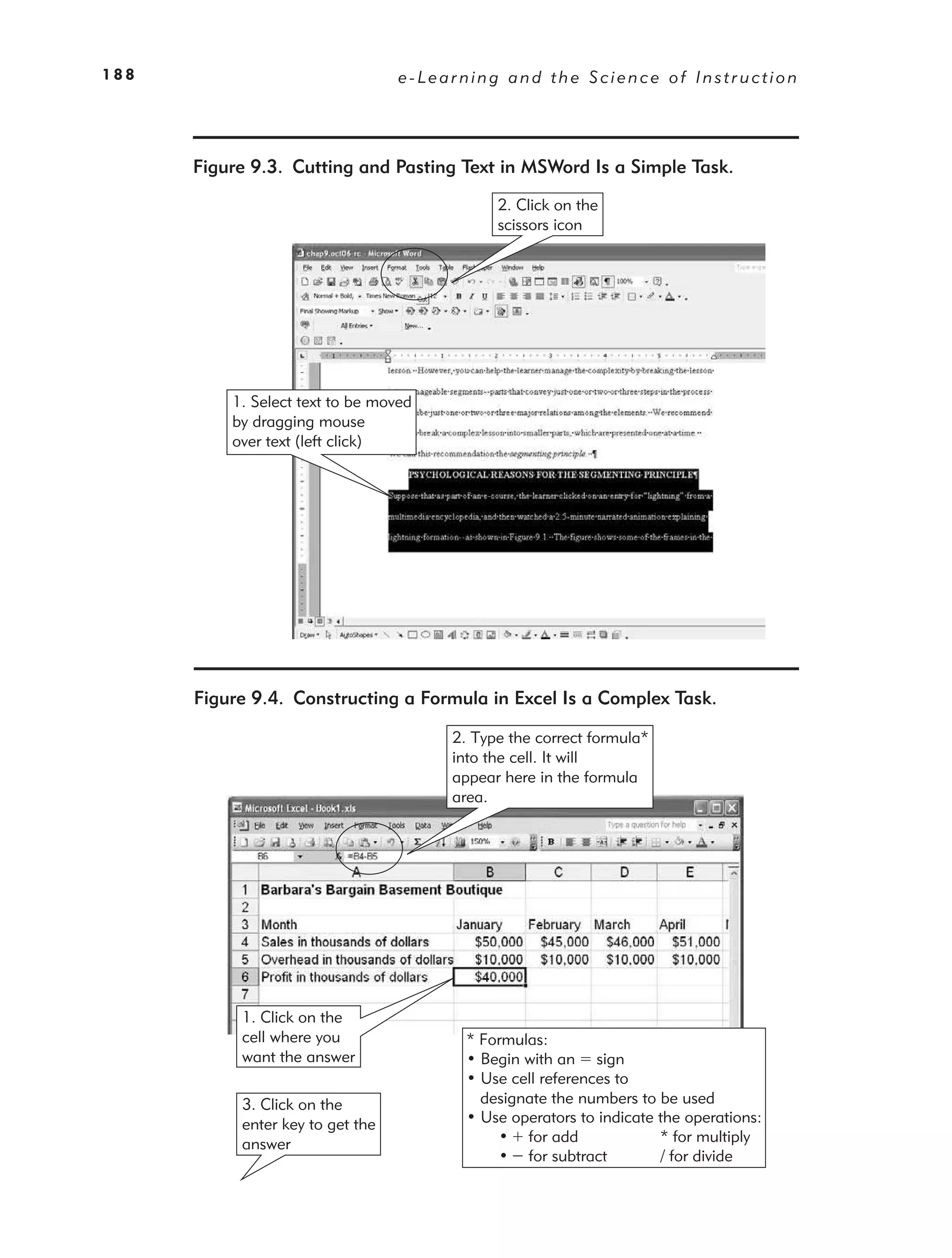 188                               e-Learning and the Science of Instruction




      Figure 9.3. Cutting and Pasting Text in MSWord Is a Simple Task.
                                             2. Click on the
                                             scissors icon




          1. Select text to be moved
          by dragging mouse
          over text (left click)




      Figure 9.4. Constructing a Formula in Excel Is a Complex Task.

                                       2. Type the correct formula*
                                       into the cell. It will
                                       appear here in the formula
                                       area.




           1. Click on the
           cell where you                * Formulas:
           want the answer               • Begin with an sign
                                         • Use cell references to
           3. Click on the                 designate the numbers to be used
           enter key to get the          • Use operators to indicate the operations:
           answer                            • for add               * for multiply
                                             • for subtract          / for divide
 