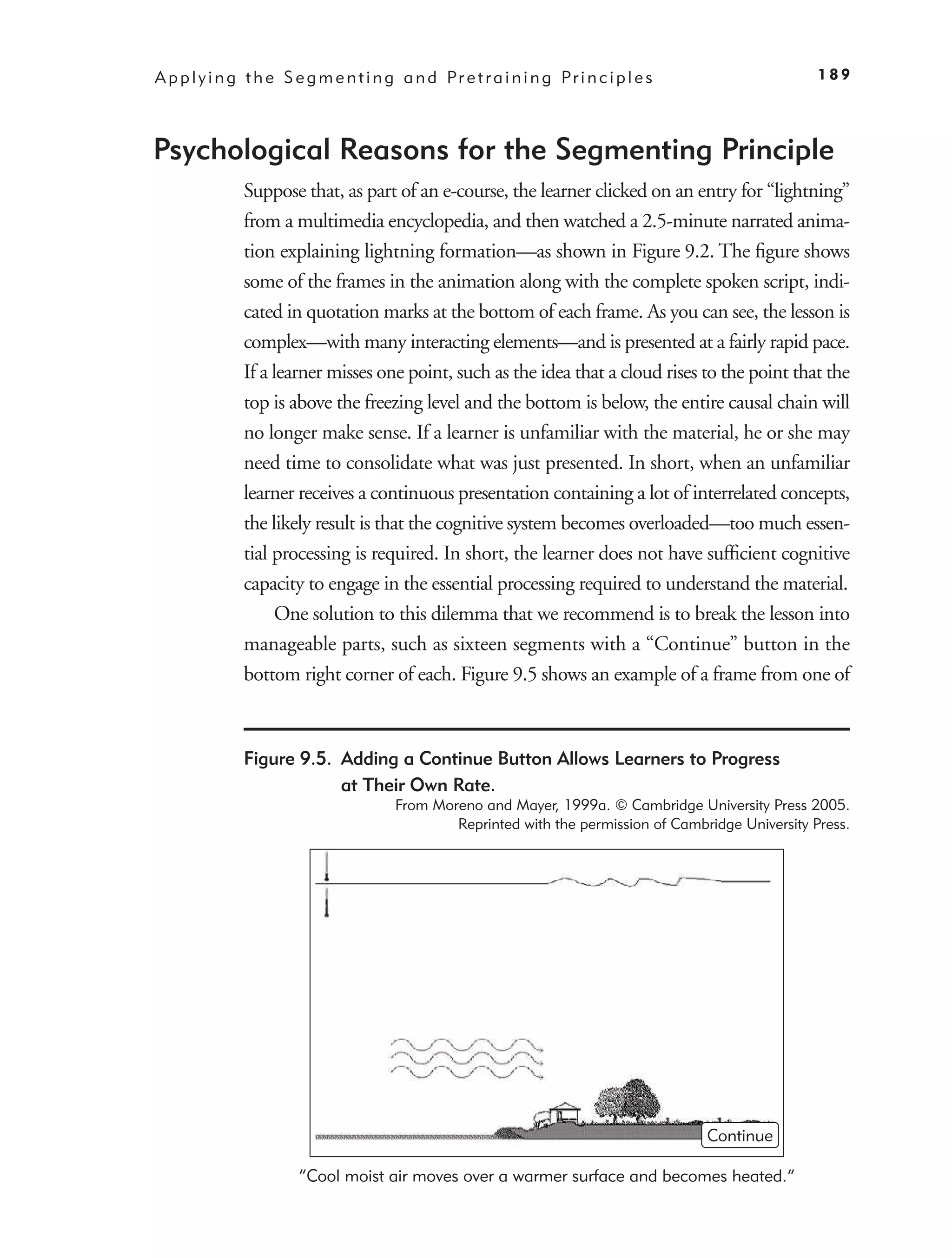 A p p l y i n g t h e S e g m e n t i n g a n d Pr e t r a i n i n g Pr i n c i p l e s                  189




Psychological Reasons for the Segmenting Principle
               Suppose that, as part of an e-course, the learner clicked on an entry for “lightning”
               from a multimedia encyclopedia, and then watched a 2.5-minute narrated anima-
               tion explaining lightning formation—as shown in Figure 9.2. The ﬁgure shows
               some of the frames in the animation along with the complete spoken script, indi-
               cated in quotation marks at the bottom of each frame. As you can see, the lesson is
               complex—with many interacting elements—and is presented at a fairly rapid pace.
               If a learner misses one point, such as the idea that a cloud rises to the point that the
               top is above the freezing level and the bottom is below, the entire causal chain will
               no longer make sense. If a learner is unfamiliar with the material, he or she may
               need time to consolidate what was just presented. In short, when an unfamiliar
               learner receives a continuous presentation containing a lot of interrelated concepts,
               the likely result is that the cognitive system becomes overloaded—too much essen-
               tial processing is required. In short, the learner does not have sufﬁcient cognitive
               capacity to engage in the essential processing required to understand the material.
                    One solution to this dilemma that we recommend is to break the lesson into
               manageable parts, such as sixteen segments with a “Continue” button in the
               bottom right corner of each. Figure 9.5 shows an example of a frame from one of



               Figure 9.5. Adding a Continue Button Allows Learners to Progress
                           at Their Own Rate.
                                          From Moreno and Mayer, 1999a. © Cambridge University Press 2005.
                                                  Reprinted with the permission of Cambridge University Press.




                                                                                          Continue

                         “Cool moist air moves over a warmer surface and becomes heated.”
 