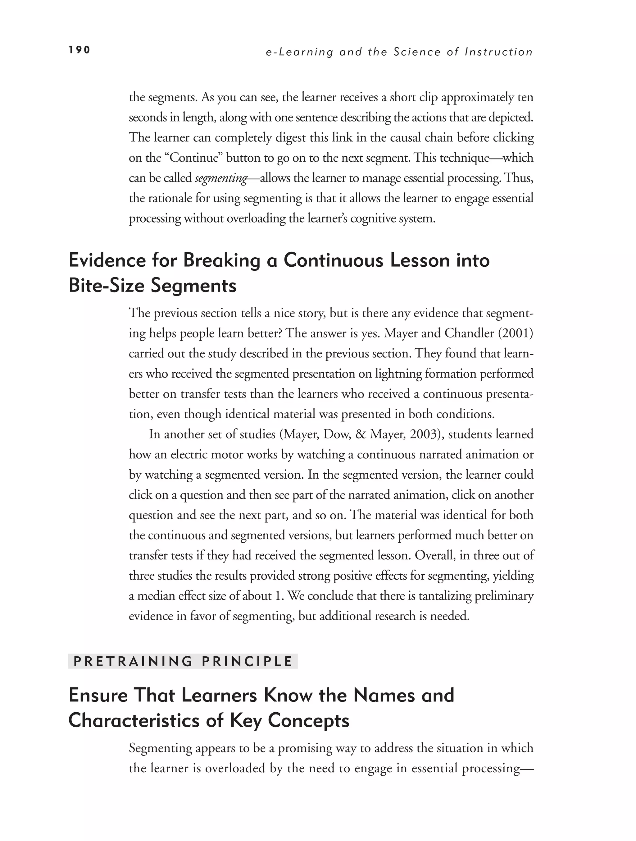 190                               e-Learning and the Science of Instruction



      the segments. As you can see, the learner receives a short clip approximately ten
      seconds in length, along with one sentence describing the actions that are depicted.
      The learner can completely digest this link in the causal chain before clicking
      on the “Continue” button to go on to the next segment. This technique—which
      can be called segmenting—allows the learner to manage essential processing. Thus,
      the rationale for using segmenting is that it allows the learner to engage essential
      processing without overloading the learner’s cognitive system.


Evidence for Breaking a Continuous Lesson into
Bite-Size Segments
      The previous section tells a nice story, but is there any evidence that segment-
      ing helps people learn better? The answer is yes. Mayer and Chandler (2001)
      carried out the study described in the previous section. They found that learn-
      ers who received the segmented presentation on lightning formation performed
      better on transfer tests than the learners who received a continuous presenta-
      tion, even though identical material was presented in both conditions.
          In another set of studies (Mayer, Dow, & Mayer, 2003), students learned
      how an electric motor works by watching a continuous narrated animation or
      by watching a segmented version. In the segmented version, the learner could
      click on a question and then see part of the narrated animation, click on another
      question and see the next part, and so on. The material was identical for both
      the continuous and segmented versions, but learners performed much better on
      transfer tests if they had received the segmented lesson. Overall, in three out of
      three studies the results provided strong positive effects for segmenting, yielding
      a median effect size of about 1. We conclude that there is tantalizing preliminary
      evidence in favor of segmenting, but additional research is needed.


PRETRAINING PRINCIPLE

Ensure That Learners Know the Names and
Characteristics of Key Concepts
      Segmenting appears to be a promising way to address the situation in which
      the learner is overloaded by the need to engage in essential processing—
 