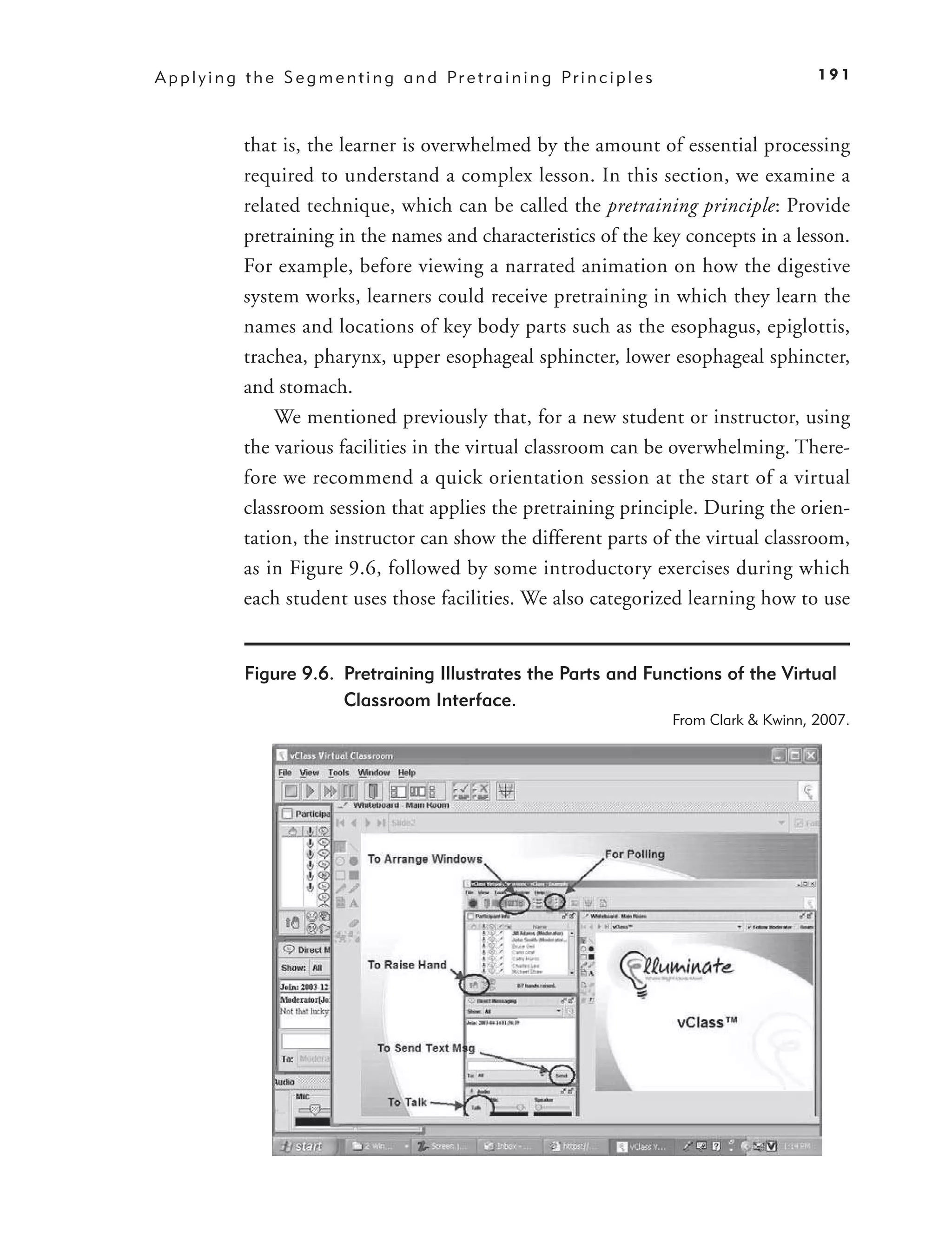 A p p l y i n g t h e S e g m e n t i n g a n d Pr e t r a i n i n g Pr i n c i p l e s                       191



               that is, the learner is overwhelmed by the amount of essential processing
               required to understand a complex lesson. In this section, we examine a
               related technique, which can be called the pretraining principle: Provide
               pretraining in the names and characteristics of the key concepts in a lesson.
               For example, before viewing a narrated animation on how the digestive
               system works, learners could receive pretraining in which they learn the
               names and locations of key body parts such as the esophagus, epiglottis,
               trachea, pharynx, upper esophageal sphincter, lower esophageal sphincter,
               and stomach.
                   We mentioned previously that, for a new student or instructor, using
               the various facilities in the virtual classroom can be overwhelming. There-
               fore we recommend a quick orientation session at the start of a virtual
               classroom session that applies the pretraining principle. During the orien-
               tation, the instructor can show the different parts of the virtual classroom,
               as in Figure 9.6, followed by some introductory exercises during which
               each student uses those facilities. We also categorized learning how to use


               Figure 9.6. Pretraining Illustrates the Parts and Functions of the Virtual
                           Classroom Interface.
                                                                                          From Clark & Kwinn, 2007.
 
