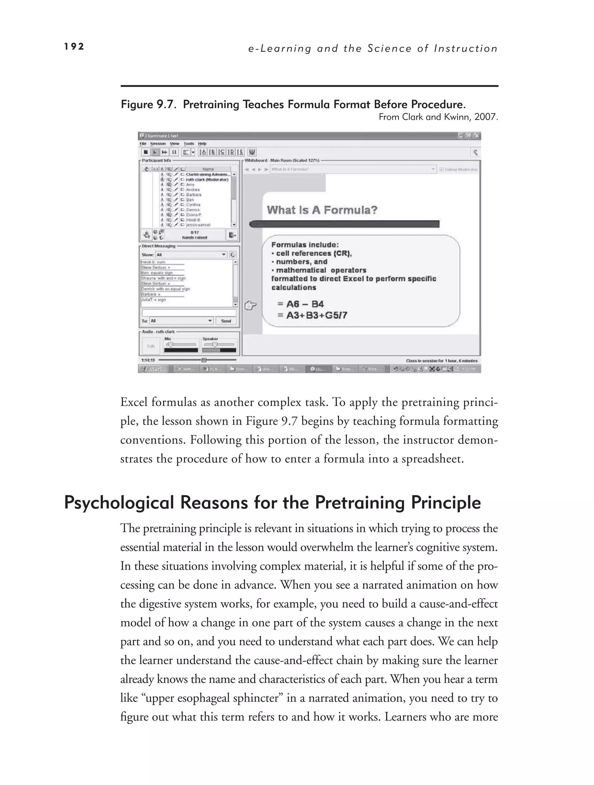 192                              e-Learning and the Science of Instruction




      Figure 9.7. Pretraining Teaches Formula Format Before Procedure.
                                                              From Clark and Kwinn, 2007.




      Excel formulas as another complex task. To apply the pretraining princi-
      ple, the lesson shown in Figure 9.7 begins by teaching formula formatting
      conventions. Following this portion of the lesson, the instructor demon-
      strates the procedure of how to enter a formula into a spreadsheet.


Psychological Reasons for the Pretraining Principle
      The pretraining principle is relevant in situations in which trying to process the
      essential material in the lesson would overwhelm the learner’s cognitive system.
      In these situations involving complex material, it is helpful if some of the pro-
      cessing can be done in advance. When you see a narrated animation on how
      the digestive system works, for example, you need to build a cause-and-effect
      model of how a change in one part of the system causes a change in the next
      part and so on, and you need to understand what each part does. We can help
      the learner understand the cause-and-effect chain by making sure the learner
      already knows the name and characteristics of each part. When you hear a term
      like “upper esophageal sphincter” in a narrated animation, you need to try to
      ﬁgure out what this term refers to and how it works. Learners who are more
 