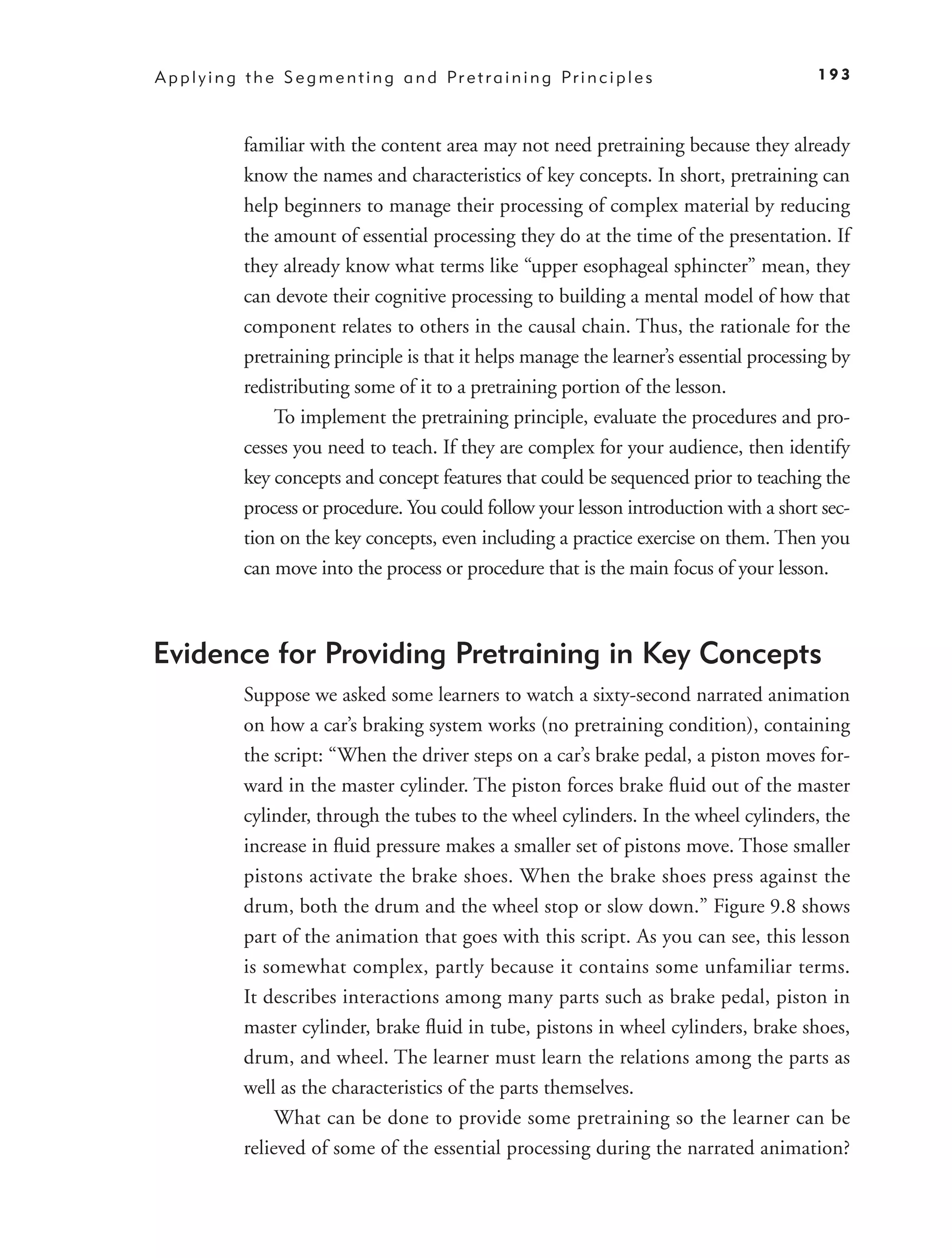 A p p l y i n g t h e S e g m e n t i n g a n d Pr e t r a i n i n g Pr i n c i p l e s      193



               familiar with the content area may not need pretraining because they already
               know the names and characteristics of key concepts. In short, pretraining can
               help beginners to manage their processing of complex material by reducing
               the amount of essential processing they do at the time of the presentation. If
               they already know what terms like “upper esophageal sphincter” mean, they
               can devote their cognitive processing to building a mental model of how that
               component relates to others in the causal chain. Thus, the rationale for the
               pretraining principle is that it helps manage the learner’s essential processing by
               redistributing some of it to a pretraining portion of the lesson.
                   To implement the pretraining principle, evaluate the procedures and pro-
               cesses you need to teach. If they are complex for your audience, then identify
               key concepts and concept features that could be sequenced prior to teaching the
               process or procedure. You could follow your lesson introduction with a short sec-
               tion on the key concepts, even including a practice exercise on them. Then you
               can move into the process or procedure that is the main focus of your lesson.



Evidence for Providing Pretraining in Key Concepts
               Suppose we asked some learners to watch a sixty-second narrated animation
               on how a car’s braking system works (no pretraining condition), containing
               the script: “When the driver steps on a car’s brake pedal, a piston moves for-
               ward in the master cylinder. The piston forces brake ﬂuid out of the master
               cylinder, through the tubes to the wheel cylinders. In the wheel cylinders, the
               increase in ﬂuid pressure makes a smaller set of pistons move. Those smaller
               pistons activate the brake shoes. When the brake shoes press against the
               drum, both the drum and the wheel stop or slow down.” Figure 9.8 shows
               part of the animation that goes with this script. As you can see, this lesson
               is somewhat complex, partly because it contains some unfamiliar terms.
               It describes interactions among many parts such as brake pedal, piston in
               master cylinder, brake ﬂuid in tube, pistons in wheel cylinders, brake shoes,
               drum, and wheel. The learner must learn the relations among the parts as
               well as the characteristics of the parts themselves.
                    What can be done to provide some pretraining so the learner can be
               relieved of some of the essential processing during the narrated animation?
 