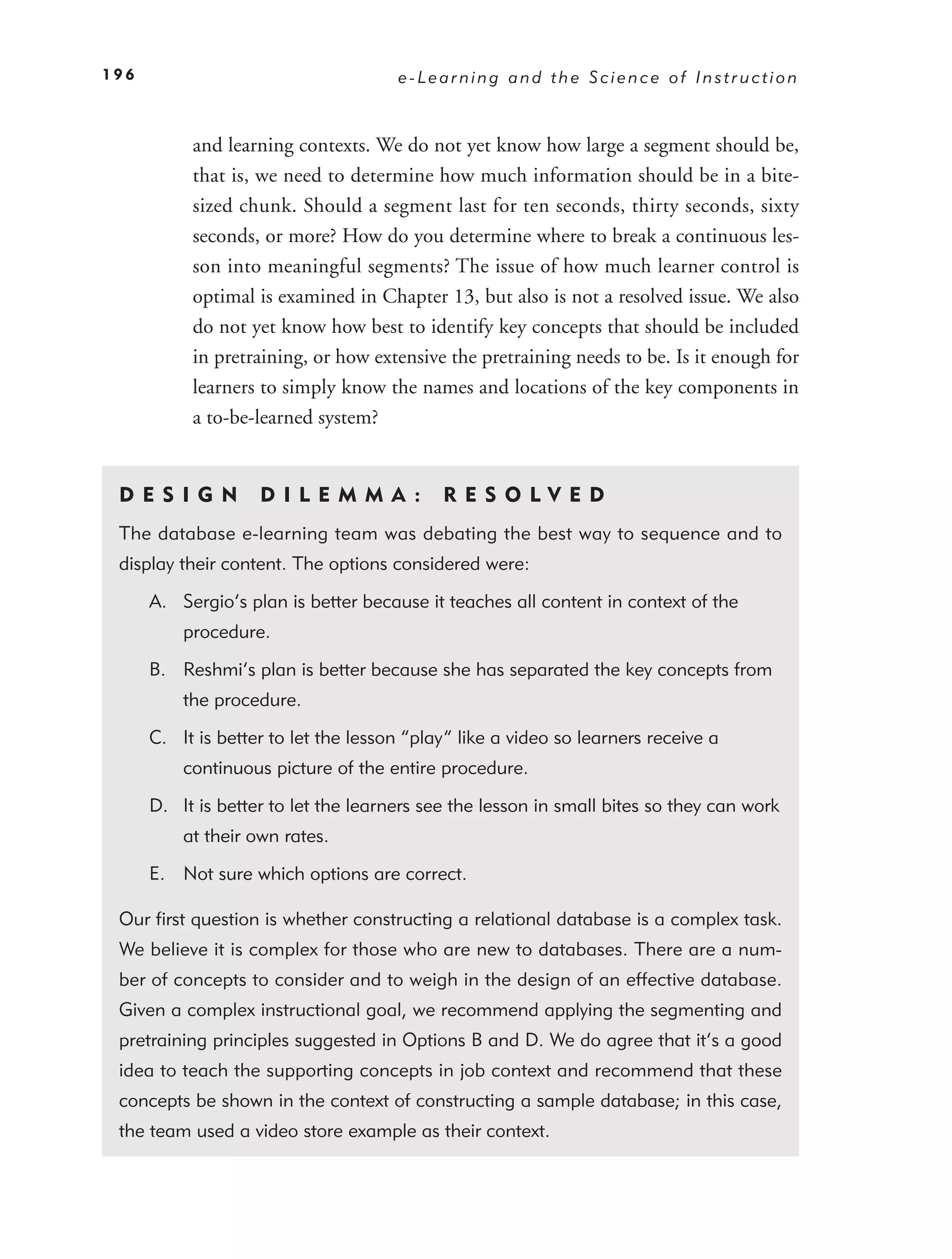 196                                   e-Learning and the Science of Instruction



           and learning contexts. We do not yet know how large a segment should be,
           that is, we need to determine how much information should be in a bite-
           sized chunk. Should a segment last for ten seconds, thirty seconds, sixty
           seconds, or more? How do you determine where to break a continuous les-
           son into meaningful segments? The issue of how much learner control is
           optimal is examined in Chapter 13, but also is not a resolved issue. We also
           do not yet know how best to identify key concepts that should be included
           in pretraining, or how extensive the pretraining needs to be. Is it enough for
           learners to simply know the names and locations of the key components in
           a to-be-learned system?


 DE S I GN          D I L E M M A :         RES OLVED
 The database e-learning team was debating the best way to sequence and to
 display their content. The options considered were:

      A. Sergio’s plan is better because it teaches all content in context of the
          procedure.

      B. Reshmi’s plan is better because she has separated the key concepts from
          the procedure.

      C. It is better to let the lesson “play” like a video so learners receive a
          continuous picture of the entire procedure.

      D. It is better to let the learners see the lesson in small bites so they can work
          at their own rates.

      E. Not sure which options are correct.

 Our ﬁrst question is whether constructing a relational database is a complex task.
 We believe it is complex for those who are new to databases. There are a num-
 ber of concepts to consider and to weigh in the design of an effective database.
 Given a complex instructional goal, we recommend applying the segmenting and
 pretraining principles suggested in Options B and D. We do agree that it’s a good
 idea to teach the supporting concepts in job context and recommend that these
 concepts be shown in the context of constructing a sample database; in this case,
 the team used a video store example as their context.
 