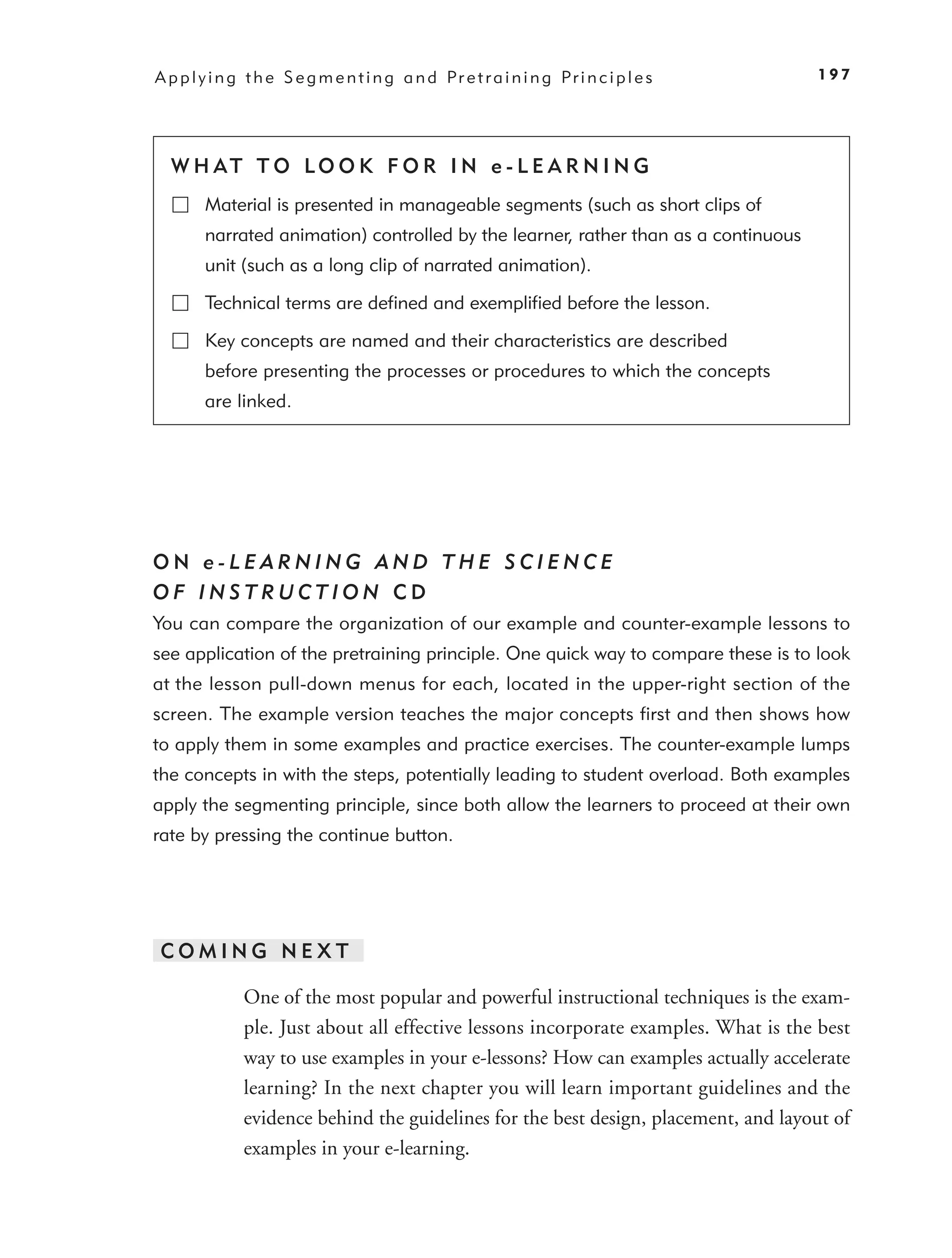 A p p l y i n g t h e S e g m e n t i n g a n d Pr e t r a i n i n g Pr i n c i p l e s   197




  W H AT T O LO O K F O R I N e - L E A R N I N G
        Material is presented in manageable segments (such as short clips of
        narrated animation) controlled by the learner, rather than as a continuous
        unit (such as a long clip of narrated animation).

        Technical terms are deﬁned and exempliﬁed before the lesson.

        Key concepts are named and their characteristics are described
        before presenting the processes or procedures to which the concepts
        are linked.




ON e-LEARNING AND THE SCIENCE
OF INSTRUCTION CD
You can compare the organization of our example and counter-example lessons to
see application of the pretraining principle. One quick way to compare these is to look
at the lesson pull-down menus for each, located in the upper-right section of the
screen. The example version teaches the major concepts ﬁrst and then shows how
to apply them in some examples and practice exercises. The counter-example lumps
the concepts in with the steps, potentially leading to student overload. Both examples
apply the segmenting principle, since both allow the learners to proceed at their own
rate by pressing the continue button.




COMING NEXT

               One of the most popular and powerful instructional techniques is the exam-
               ple. Just about all effective lessons incorporate examples. What is the best
               way to use examples in your e-lessons? How can examples actually accelerate
               learning? In the next chapter you will learn important guidelines and the
               evidence behind the guidelines for the best design, placement, and layout of
               examples in your e-learning.
 