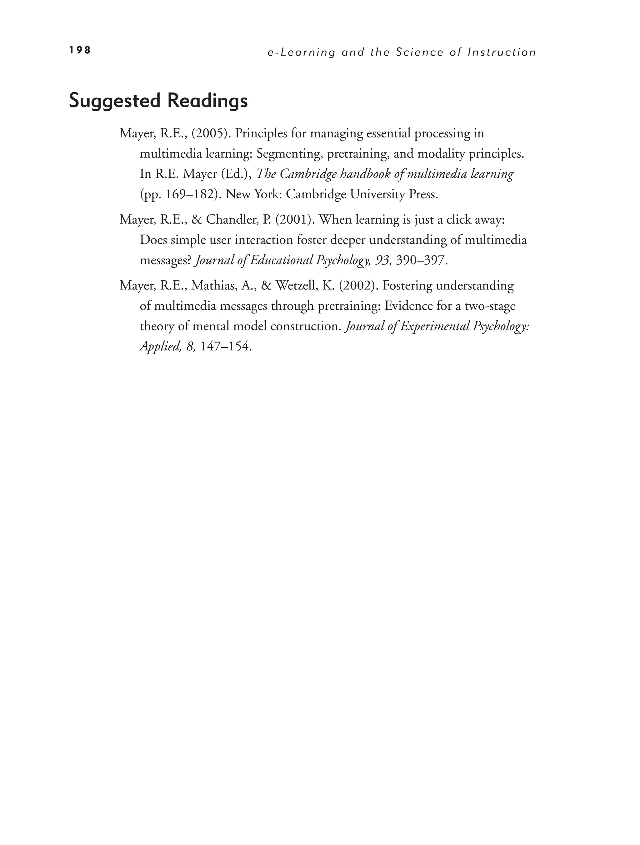 198                             e-Learning and the Science of Instruction



Suggested Readings
      Mayer, R.E., (2005). Principles for managing essential processing in
        multimedia learning: Segmenting, pretraining, and modality principles.
        In R.E. Mayer (Ed.), The Cambridge handbook of multimedia learning
        (pp. 169–182). New York: Cambridge University Press.
      Mayer, R.E., & Chandler, P. (2001). When learning is just a click away:
        Does simple user interaction foster deeper understanding of multimedia
        messages? Journal of Educational Psychology, 93, 390–397.
      Mayer, R.E., Mathias, A., & Wetzell, K. (2002). Fostering understanding
        of multimedia messages through pretraining: Evidence for a two-stage
        theory of mental model construction. Journal of Experimental Psychology:
        Applied, 8, 147–154.
 