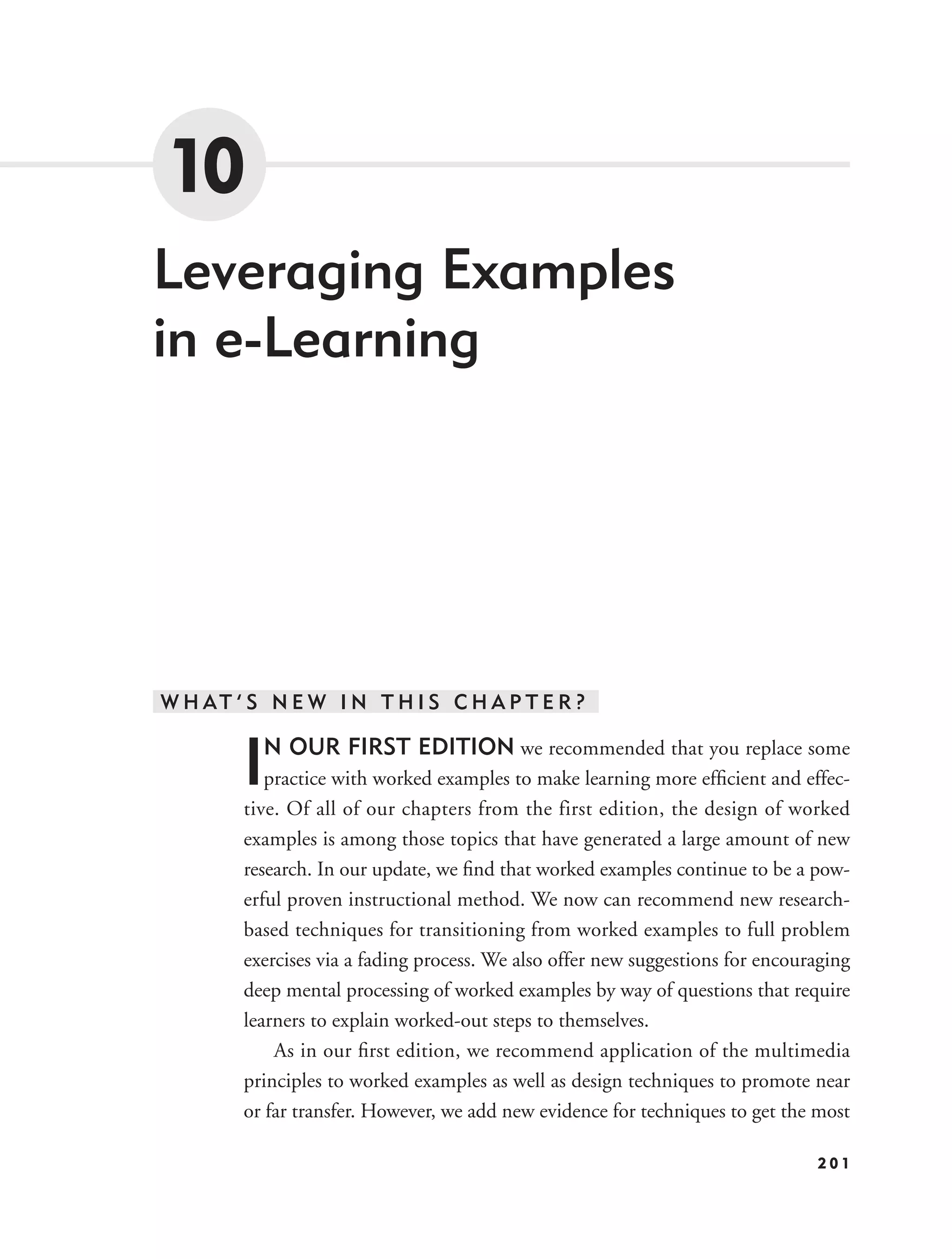 10
Leveraging Examples
in e-Learning




W H AT ’ S N E W I N T H I S C H A P T E R ?


        I N OUR FIRST EDITION we recommended that you replace some
           practice with worked examples to make learning more efﬁcient and effec-
        tive. Of all of our chapters from the first edition, the design of worked
        examples is among those topics that have generated a large amount of new
        research. In our update, we ﬁnd that worked examples continue to be a pow-
        erful proven instructional method. We now can recommend new research-
        based techniques for transitioning from worked examples to full problem
        exercises via a fading process. We also offer new suggestions for encouraging
        deep mental processing of worked examples by way of questions that require
        learners to explain worked-out steps to themselves.
            As in our ﬁrst edition, we recommend application of the multimedia
        principles to worked examples as well as design techniques to promote near
        or far transfer. However, we add new evidence for techniques to get the most

                                                                                201
 